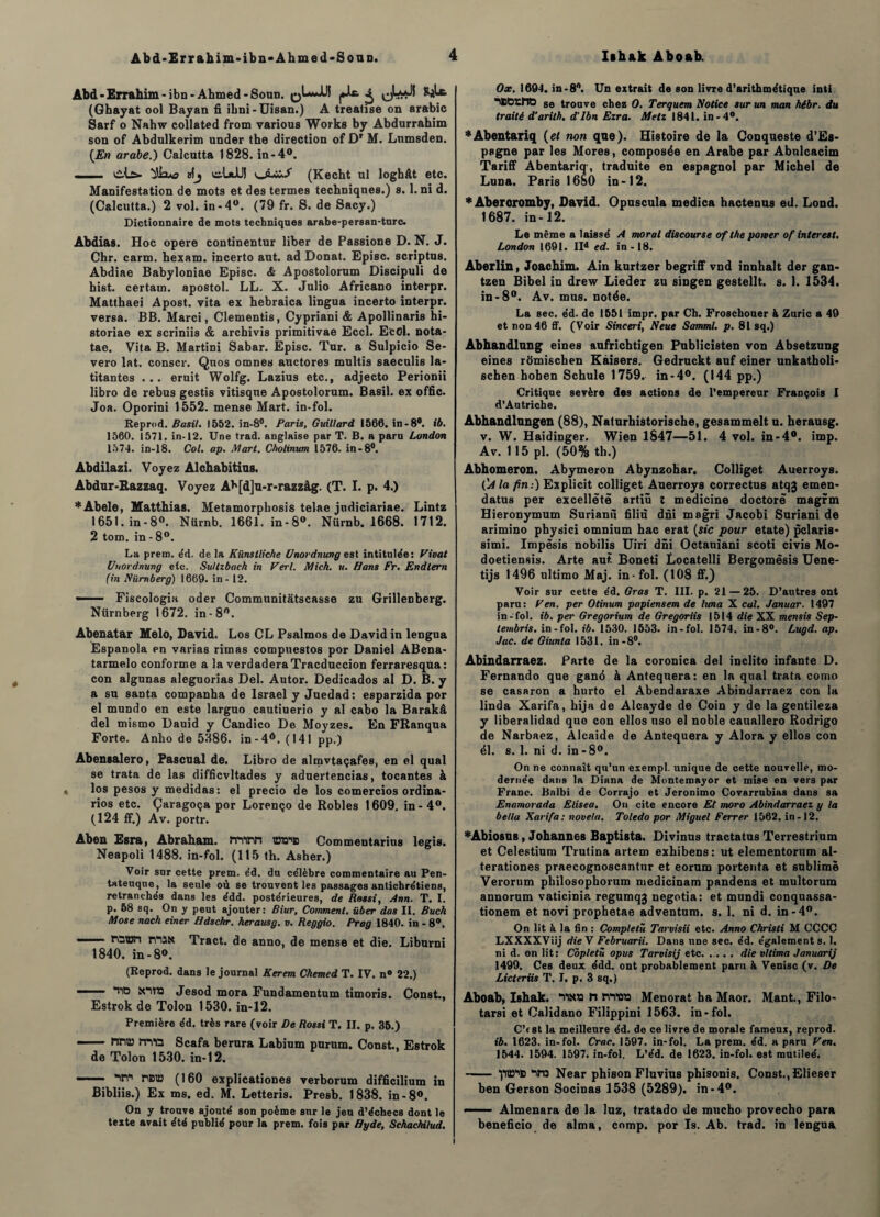 Àbd-Errahim-ibn-Ahmed-Soun. ^ (Ghayat ool Bayan fi ibni-Uisan.) A trealise on arable Sarf o Nahw collated from various Works by Abdurrahim son of Abdulkerim under the direction of Dr M. Lnmsden. (En arabe.) Calcutta 1828. in-4°. ■ vils». ^îixo »!j ciaJlH oLw./ (Kecht ni loghât etc. Manifestation de mots et des termes techniques.) s. 1. ni d. (Calcutta.) 2 vol. in-4°. (79 fr. S. de Sacy.) Dictionnaire de mots techniques arabe-persan-turc. Abdias. Hoc opéré continentur liber de Passione D. N. J. Chr. carm. hexam. incerto ant. ad Donat. Episc. scriptus. Abdiae Babyloniae Episc. & Apostolorum Discipuli de hist. certain, apostol. LL. X. Julio Africano interpr. Matthaei Apost. vita ex hebraica lingua incerto interpr. versa. BB. Marci, Clementis, Cypriani & Apollinaris bi- storiae ex scriniis & archivis primitivae Eccl. EcOl. nota- tae. Vita B. Martini Sabar. Episc. Tur. a Sulpicio Se- vero lat. conscr. Qnos omnes auctores multis saeculis la- titantes . .. eruit Wolfg. Lazius etc., adjecto Perionii libro de rebus gestis vitisqne Apostolorum. Basil, ex offic. Joa. Oporini 1552. mense Mart. in-fol. Reprod. Basil. 1552. in-8°. Paris, Guillard 1566. in-8°. ib. 1560. 1571. in-12. Une trad. anglaise par T. B. a paru London 1574. in-18. Col. ap. Mart. Cholinum 1576. in-8°. Abdilazi. Voyez Alchabitius. Abdur-Razzaq. Voyez Ah[d]u-r-razzàg. (T. I. p. 4.) *Abele, Matthias. Metamorphosis telae judiciariae. Lintz 1651.in-8°. Nürnb. 1661. in-8°. Nürnb. 1668. 1712. 2 tom. in - 8°. La prem. éd. de la Kiïnstliche Unordnung est intitulée: Vivat Unordnung etc. Sultzbach in Verl. Mick. u. Hans Fr. Endlern (in Nümberg) 1669. in -12. —— Fiscologia oder Communitàtscasse zu GrilleDberg. Nürnberg 1672. in-8°. Abenatar Melo, David. Los CL Psalmos de David in lengua Espanola en varias rimas compuestos por Daniel ABena- tarmelo conforme a la verdaderaTracduccion ferraresqùa : con algunas aleguorias Del. Autor. Dedicados al D. B. y a su sauta companha de Israël y Juedad: esparzida por el mundo en este larguo cautiuerio y al cabo la Barakâ del mismo Dauid y Candico De Moyzes. En FRanqua Forte. Anho de 5386. in-4°. (141 pp.) Abensalero, Pascual de. Libro de almvtaçafes, en el quai se trata de las difficvltades y aduertencias, tocantes à los pesos y medidas: el precio de los comercios ordina- rios etc. Çaragoça por Lorenço de Robles 1609. in-4°. (124 ff.) Av. portr. Aben Esra, Abraham, irtim WW® Commentarins legis. Neapoli 1488. in-fol. (115 th. Asher.) Voir sur cette prem. éd. du ce'lèbre commentaire au Pen- tateuque, la seule où se trouvent les passages antichrétiens, retranchés dans les édd. postérieures, de Rossi, Ann. T. I. p. 58 sq. On y peut ajouter: Biur, Comment, über das II. Buch Mose nack einer Hdschr. herausg. v. Reggio. Prag 1840. in - 8°. —— roiBfi n“i5N Tract, de anno, de mense et die. Liburni 1840. in - 8°. (Reprod. dans le journal Kerem Chemed T. IV. n° 22.) - r® Jesod mora Fundamentum timoris. Const., Estrok de Tolon 1530. in-12. Première éd. très rare (voir De Rossi T. II. p. 35.) — nna? îTVû Scafa berura Labium purnm. Const., Estrok de Tolon 1530. in-12. ■ ■ NV naia (160 explicationes verborum difficilium in Bibliis.) Ex ms. ed. M. Letteris. Presb. 1838. in-8°. On y trouve ajouté son poème sur le jeu d’échecs dont le texte avait été publié pour la prem. fois par Hyde, Schachilud. Ox. 1694. in-8n. Un extrait de son livre d’arithmétique inti “iSGrhO se trouve chez O. Terquem Notice sur un man hébr. du traité d’arith. d'ibn Ezra. Metz 1841. in-4°. *Abentariq (et non que). Histoire de la Conqueste d’Es¬ pagne par les Mores, composée en Arabe par Abulcacim Tariff Abentariq, traduite en espagnol par Michel de Luna. Paris 1680 in-12. * Aberoromby, David. Opuscula medica hactenus ed. Lond. 1687. in-12. Le même a laissé A moral discourse of the potver of inter est, London 1691. IId ed. in-18. Aberlin, Joachim. Ain kurtzer begriff vnd innhalt der gan- tzen Bibel in drew Lieder zu singen gestellt. s. 1. 1534. in-8°. Av. mus. notée. La sec. éd. de 1551 impr, par Ch. Froschouer à Zuric a 49 et non 46 ff. (Voir Sinceri, Neue Samml. p. 81 sq.) Abhandlung eines aufrichtigen Publicisten von Absetzung eines romischen Kaisers. Gedruckt auf einer unkatholi- schen hoben Schule 1759. in-4°. (144 pp.) Critique sevère des actions de l’empereur François I d’Autriche. Abhandlungen (88), Naturhistorische, gesammelt u. herausg. v. W. Haidinger. Wien 1847—51. 4 vol. in-4°. imp. Av. 115 pl. (50% th.) Abhomeron. Abymeron Abynzohar. Colliget Auerroys. ('A la fin:) Explicit colliget Auerroys correctus atqj emen- datus per excellëtë artiû t medicine doctorë magrm Hieronymum Surianù filiu dni magri Jacobi Suriani de arimino physici omnium hac erat (sic pour etate) pclaris- simi. Impësis nobilis Uiri dni Octaniani scoti civis Mo- doetiensis. Arte aut Boneti Locatelli Bergomësis Uene- tijs 1496 ultimo Maj. in-fol. (108 ff.) Voir sur cette éd. Gras T. III. p. 21 — 25. D’autres ont paru: Ven. per Otinum papiensem de hma X cal. Januar. 1497 in-fol. ib. per Gregorium de Gregoriis 1514 die XX mensis Sep- tembris. in-fol. ib. 1530. 1553. in-fol. 1574. in-8°. Lugd. ap. Jac. de Giunta 1531. in - 8°. Abindarraez. Parte de la coronica del inclito infante D. Fernando que gané à Antequera: en la quai trata como se casaron a hurto el Abendaraxe Abindarraez con la linda Xarifa, hija de Alcayde de Coin y de la gentileza y liberalidad quo con ellos uso el noble cauallero Rodrigo de Narbaez, Alcaide de Antequera y Alora y ellos con él. s. 1. ni d. in-8°. On ne connaît qu’un exempl. unique de cette nouvelle, mo- dernée dans la Diana de Montemayor et mise en vers par Franc. Bnlbi de Corrajo et Jeronimo Covarrubias dans sa Enamorada Elisea. On cite encore Et moro Abindarraez y la be/la Xarifa: novela. Toledo por Miguel Ferrer 1562. in-12. *Abiosus, Johannes Baptista. Divinus tractatus Terrestrium et Celestium Trutina artem exhibens : ut elementorum al- terationes praecognoscantur et eorum portenta et sublime Verorum philosophorum medicinam pandens et multorum annorum vaticinia regumqj negotia: et mundi conquassa- tionem et novi prophetae adventum. s. 1. ni d. in-4°. On lit à la fin : Compléta Tarvisii etc. Anno Christi M CCCC LXXXXViij die \ Februarii. Dans une sec. éd. également s. 1. ni d. on lit: Côpletû opus Tarvisij etc. die vltima Januarij 1499. Ces deux édd. ont probablement paru à Venise (v. De Licteriis T. I. p. 3 sq.) Aboab, Ishak. “ttN» h rwû» Menorat ha Maor. Mant., Filo- tarsi et Calidano Filippini 1563. in-fol. C’est la meilleure éd. de ce livre de morale fameux, reprod. ib. 1623. in-fol. Crac. 1597. in-fol. La prem. éd. a paru Ven. 1544. 1594. 1597. in-fol. L’éd. de 1623. in-fol. est mutileé. - vn Near phison Fluvius phisonis. Const., Elieser ben Gerson Socinas 1538 (5289). in-4°. ■■ Almenara de la luz, tratado de mucho provecho para beneficio de aima, comp. por Is. Ab. trad. in lengua. i