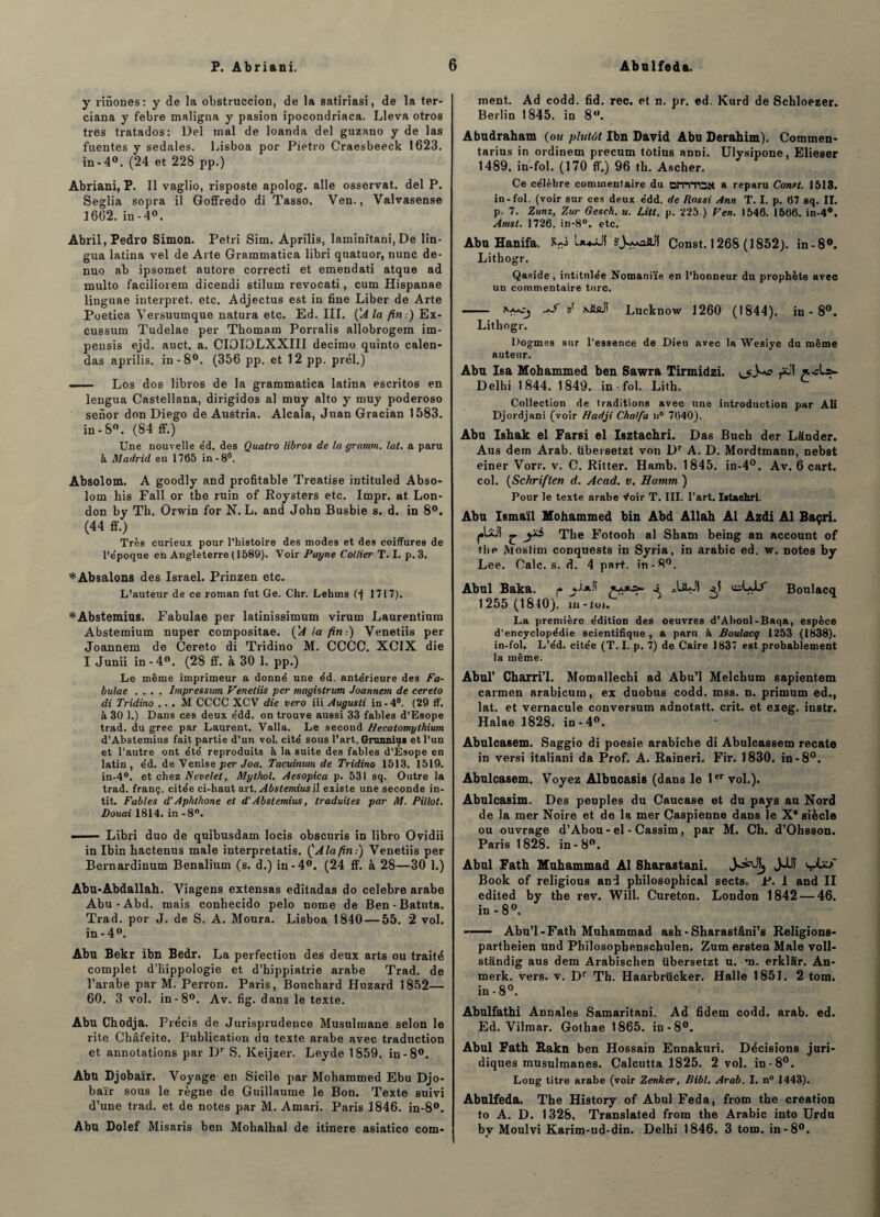 y rinones: y de la obstruccion, de la satiriasi, de la ter- ciana y febre maligna y pasion ipocondriaca. Lleva otros très tratados: Del mal de loanda del guzano y de las fuentes y sedales. Lisboa por Pietro Craesbeeck 1623. in-4°. (24 et 228 pp.) Abriani, P. Il vaglio, risposte apolog. aile osservat. del P. Seglia sopra il Goffredo di Tasso. Ven., Valvasense 1662. in -4°. Abril, Pedro Simon. Pétri Sim. Aprilis, laminïtani, De lin- gua latina vel de Arte Grammatica libri quatuor, nunc de- nuo ab ipsomet autore correcti et emendati atque ad multo faciliorem dicendi stilum revocati, cum Hispanae linguae interpret. etc. Adjectus est in fine Liber de Arte Poetica Versuumque natura etc. Ed. III. (A la fin:) Ex- cussum Tudelae per Thomam Porralis allobrogem im- peusis ejd. auct. a. CIOIOLXXIII decimo quinto calen- das aprilis. in-8°. (356 pp. et 12 pp. prél.) - Los dos libros de la grammatica latina escritos en lengua Castellana, dirigidos al muy alto y muy poderoso senor don Diego de Austria. Alcala, Juan Gracian 1583. in-8°. (84 ff.) Une nouvelle e'd. des Qualro libros de la gramm. lat. a paru à Madrid en 1765 in-8°. Absolom. A goodly and profitable Treatise intituled Abso- lom Lis Fall or the ruin of Roysters etc. Impr. at Lon¬ don by Th. Orwin for N. L. and John Busbie s. d. in 8°. (44 ff.) Très curieux pour l’histoire des modes et des coiffures de l’époque en Angleterre ( 1589). Voir Payne Collier T. I. p. 3. *Absalons des Israël. Prinzen etc. L’auteur de ce roman fut Ge. Chr. Lekins (•f 1717). * Abstemius. Fabulae per latinissimum virum Laurentium Abstemium nuper compositae. ÇA la fin:) Venetiis per Joannem de Cereto di Tridino M. CCCC. XCIX die I Junii in-4°. (28 ff. à 30 1. pp.) Le même imprimeur a donné une éd. antérieure des Fa¬ bulae .... Impressum Venetiis per magislrum Joannem de cereto di Tridino ,. . M CCCC XCV die vero iii Augusti in - 4°. (29 ff. à 30 1.) Dans ces deux édd. on trouve aussi 33 fables d’Esope trad. du grec par Laurent. Valla. Le second Hecatomylhium d’Abstemius fait partie d’un vol. cité sous l’art. Gnumius et l’un et l’autre ont été reproduits à la suite des fables d’Ésope en latin, éd. de Venise per Joa. Tacuinum de Tridino 1513. 1519. in-4°. et chez Fevelet, Mythol. Aesopica p. 531 sq. Outre la trad. franç. citée ci-haut art. Abstemiusil existe une seconde in- tit. Fables d’Aphthone et d’Abstemius, traduites par M. Pillot. Douai 1814. in -8°. - - Libri duo de quibusdam locis obscuris in libro Ovidii in Ibin hactenus male interpretatis. ('A la fin.) Venetiis per Bernardinum Benalium (s. d.) in-4°. (24 ff. à 28—30 1.) Abu-Abdallah. Viagens extensas editadas do célébré arabe Abu-Abd. mais conhecido pelo nome de Ben - Batuta. Trad. por J. de S. A. Moura. Lisboa 1840 — 55. 2 vol. in-4°. Abu Bekr ibn Bedr. La perfection des deux arts ou traité complet d’hippologie et d’hippiatrie arabe Trad. de l’arabe par M. Perron. Paris, Bouchard Huzard 1852— 60. 3 vol. in-8°. Av. fig. dans le texte. Abu Chodja. Précis de Jurisprudence Musulmane selon le rite Châfeite. Publication du texte arabe avec traduction et annotations par Dr S. Keijzer. Leyde 1859. in-8°. Abu Djobaïr. Voyage en Sicile par Mohammed Ebu Djo- baïr sous le règne de Guillaume le Bon. Texte suivi d’une trad. et de notes par M. Amari. Paris 1846. in-8°. Abu Dolef Misaris ben Mohalhal de itinere asiatico com¬ ment. Ad codd. fid. rec. et n. pr. ed. Kurd de Schloezer. Berlin 1845. in 8°. Abudraham (ou plutôt Ibn David Abu Derahim). Commen- tarius in ordinem precum tôtius anni. Ulysipone, Elieser 1489, in-fol. (170 ff.) 96 th. Ascher. Ce célèbre commentaire du DiTVTOSt a reparu Const. 1513. in-fol. (voir sur ces deux édd. de Rossi Ann T. I. p. 67 sq. II. p. 7. Zunz, Zur Gesch. u. Litt. p. 225 ) Ven. 1546. 1566. in-4°. Amsl. 1726. in-8°. etc. Abu Hanifa. H-ô Const. 1268 (1852). in-8°. Lithogr. Qaside , intitulée Nomaniïe en l’honneur du prophète avec un commentaire turc. - »' NÜaJi Lucknow 1260 (1844). in - 8°. Lithogr. Dogmes sur l’essence de Dieu avec la Wesiye du même auteur. Abu Isa Mohammed ben Sawra Tirmidzi. Delhi 1844. 1849. in-fol. Lith. Collection de traditions avec une introduction par Ali Djordjani (voir Hadji Chalfa n° 7640). Abu Ishak el Farsi el Isztachri. Das Buch der Lânder. Aus dem Arab. übersetzt von Dr A. D. Mordtmann, nebst einer Vorr. v. C. Ritter. Hamb. 1845. in-4°. Av. 6 cart. col. (Schriften d. Acad. v. Hamm ) Pour le texte, arabe tfoir T. III. l’art. Istachri. Abu Ismaïl Mohammed bin Abd Allah Al Azdi Al Baçri. £. y* The Fotooh al Sham being an account of the Atoslim conquests in Syria, in arabic ed. w. notes by Lee. Oalc. s. d. 4 part. in-S°. Abul Baka. p £•**■*“ •*, ^^4^' Boulacq 1255 (1840). m - toi. La première édition des oeuvres d’Aboul-Baqa, espèce d’encyclopédie scientifique , a paru à Boulacq 1253 (1838). in-fol. L’éd. citée (T. I. p. 7) de Caire 1837 est probablement la même. Abul’ Charri’l. Momallechi ad Abu’l Melchum sapientem carmen arabicum, ex duobus codd. mss. n. primum ed., lat. et vernacule conversum adnotatt. crit. et exeg. instr. Halae 1828. in-4°. Abulcasem. Saggio di poesie arabiche di Abulcassem recate in versi italiani da Prof. A. Raineri. Fir. 1830. in -8°. Abulcasem. Voyez Albucasis (dans le 1er vol.). Abulcasim. Des peuples du Caucase et du pays au Nord de la mer Noire et de la mer Caspienne dans le X* siècle ou ouvrage d’Abou - el - Cassim, par M. Ch. d’Ohsson. Paris 1828. in - 8°. Abul Fath Muhammad Al Sharastani. J-Uî i_jL/ Book of religiou8 and pbilosophical sects. P. 1 and II edited by the rev. Will. Cureton. London 1842 — 46. in-8°. ■ — Abu’l-Fath Muhammad ash - Sharastâni’s Religions- partheien und Philosophenschulen. Zum ersten Male voll- stândig aus dem Arabischen übersetzt u. *n. erklar. An- merk. vers. v. Dr Th. Haarbrücker. Halle 1851. 2 tom. in -8°. Abulfathi Annales Samaritani. Ad fidem codd. arab. ed. Ed. Vilmar. Gothae 1865. in-8°. Abul Fath Bakn ben Hossain Ennakuri. Décisions juri¬ diques musulmanes. Calcutta 1825. 2 vol. in-8°. Long titre arabe (voir Zenker, Bibl. Arab. I. n° 1443). Abulfeda. The History of Abul Feda, from the création to A. D. 1328, Translated from the Arabic into Urdu by Moulvi Karim-ud-din. Delhi 1846. 3 tom. in-8°.