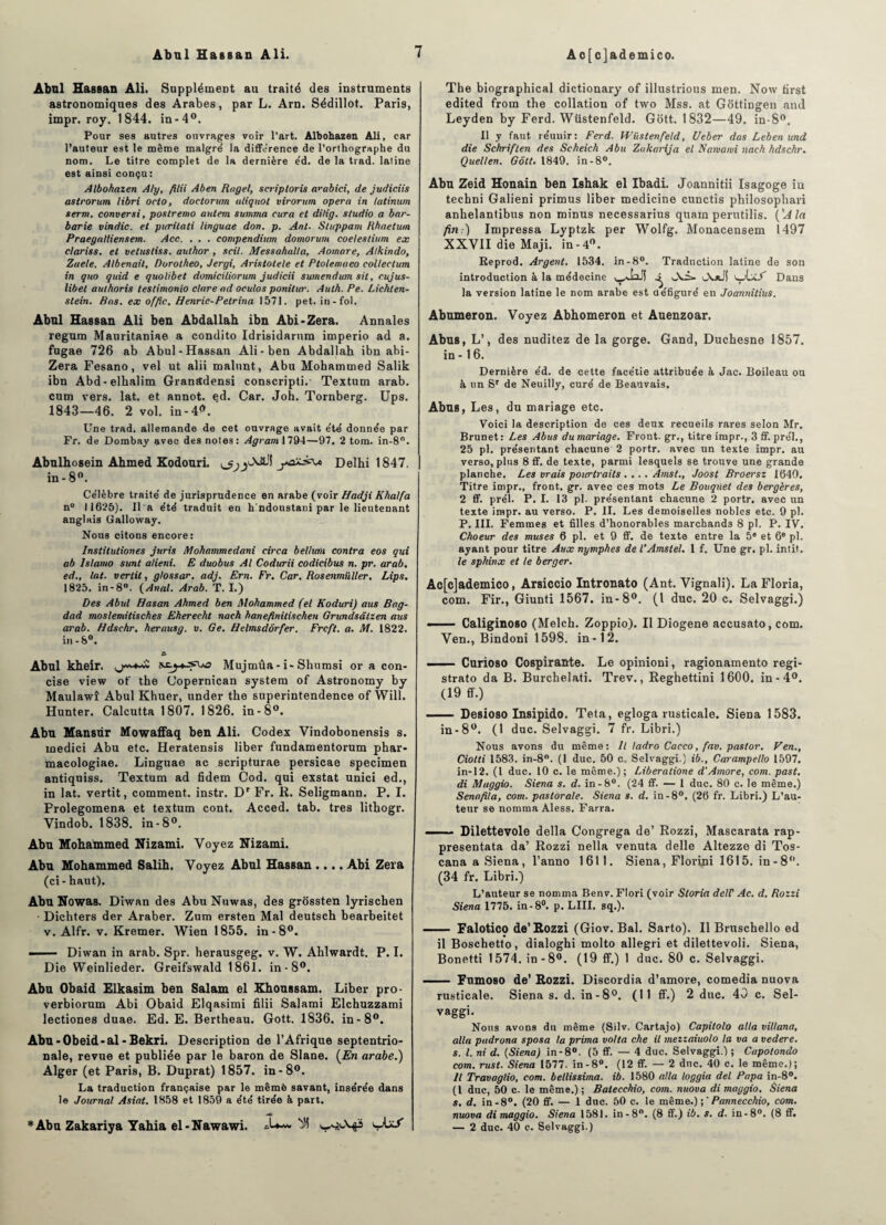 Abul Hassan Ali. Supplément au traité des instruments astronomiques des Arabes, par L. Arn. Sédillot. Paris, impr. roy. 1844. in-4°. Pour ses autres ouvrages voir l’art. Albohazen Ali, car l’auteur est le même malgré la différence de l’orthographe du nom. Le titre complet de la dernière e'd. de la trad. latine est ainsi conçu: Albohaien Aly, filii Aben Ragel, scriptoris a^abici, de judiciis astrorum libri octo, doetorum tdiquot virorum opéra in latinum serrn. conversi, poslremo autem summa cura et dilig. studio a bar¬ barie vindic. et puritati linguae don. p. Ant. Stoppant Rhaetum Praegalliensem. Acc. . . . compendium domorum coelestium ex clariss. et velustiss. author , scil. Messahalta, Aomare, Alkindo, Zaele, Albenail, Porotheo, Jergi, Aristotete et Ptolemaeo collectum in quo qitid e quolibet domiciliorum judicii sumendum sit, cujus- libet authoris testimonio clare ad oculos ponitur. Aulh. Pe. Lichten¬ stein. Ras. ex offic. Henric-Petrina 1571. pet. in-fol. Abnl Hassan Ali ben Abdallah ibn Abi-Zera. Annales regum Mauritaniae a condito Idrisidarum imperio ad a. fugae 726 ab Abul-Hassan Ali-ben Abdallah ibn abi- Zera Fesano, vel ut alii malunt, Abu Mohammed Salik ibn Abd-elkalim Granîtdensi conscripti. Textum arab. cum vers. lat. et annot. ed. Car. Joh. Tornberg. Ups. 1843—46. 2 vol. in-4*. Une trad. allemande de cet ouvrage avait e'te' donnée par Fr. de Dombay avec des notes: Agram 1794—97. 2 tom. in-8°. Abnlhosein Ahmed Kodouri. Delhi 1847. in-8°. Célèbre traité de jurisprudence en arabe (voir Hadji Khalfa n° 11625). Il a été traduit en h'ndoustani par le lieutenant anglais Galloway. Nous citons encore: Instituliones juris Mohammedani circa belhaii contra eos qui ab Islamo sunt atieni. E duobus Al Codurii codieibus n. pr. arab. ed., lat. verlit, g/ossar. adj. Ern. Fr. Car. Rosenmiiller. Lips, 1825. in-8°. (Anal. Arab. T. I.) Des Abul Hasan Ahmed ben Mohammed (el Koduri) aus Bag¬ dad moslemitisches Eherecht nach hanefinitischen Grundsdtzen aus arab. Hdschr. herausg. v. Ge. Helmsdôrfer. Frcft. a. M. 1822. in -8°. & Abul kheir. Mujmûa-i-Shumsi or a con¬ cise view of the Copernican System of Astronomy by Maulawî Abul Khuer, tinder the superintendence of Will. Hunter. Calcutta 1807. 1826. in-8°. Abu Mansür Mowaffaq ben Ali. Codex Vindobonensis s. inedici Abu etc. Heratensis liber fundamentorum phar- macologiae. Linguae ac scripturae persicae specimen antiquiss. Textum ad fidem Cod. qui exstat unici ed., in lat. vertit, comment, instr. Dr Fr. R. Seligmann. P. I. Prolegomena et textum cont. Acced. tab. très lithogr. Vindob. 1838. in-8°. Abu Mohammed Nizami. Voyez Nizami. Abu Mohammed Salih. Voyez Abul Hassan .... Abi Zera (ci-haut). Abu Nowas. Diwan des Abu Nuwas, des grôssten lyrischen Dichters der Araber. Zum ersten Mal deutsch bearbeitet v. Alfr. v. Kremer. Wien 1855. in-8°. ■ Diwan in arab. Spr. herausgeg. v. W. Ahlwardt. P. I. Die Weinlieder. Greifswald 1861. in-8°. Abu Obaid Elkasim ben Salam el Khoussam. Liber pro- verbiorum Abi Obaid Elqasimi filii Salami Elchuzzami lectiones duae. Ed. E. Bertheau. Gott. 1836. in-8°. Abu-Obeid-al-Bekri. Description de l’Afrique septentrio¬ nale, revue et publiée par le baron de Slane. (En arabe.) Alger (et Paris, B. Duprat) 1857. in-8°. La traduction française par le mêmè savant, insérée dans le Journal Asiat. 1858 et 1859 a été tirée à part. *Abu Zakariya Yahia el-Nawawi. The biographical dictionary of illustrious men. Now first edited from the collation of two Mss. at Gottingen and Leyden by Ferd. Wüstenfeld. Gott. 1832—49. in-8°. Il y faut réunir: Ferd. Wüstenfeld, Ueber das Leben und die Schriften des Scheich Abu Zakarija el Namami nach hdschr. Quellen. Gott. 1849. in-8°. Abu Zeid Honain ben Ishak el Ibadi. Joannitii Isagoge in techni Galieni primus liber medicine cunctis philosophari anhelantibus non minus necessarius quam perutilis. ('A la fin:) Impressa Lyptzk per Wolfg. Monacensem 1497 XXVII die Maji. in-4°. Reprod. Argent. 1534. in-8°. Traduction latine de son introduction à la médecine ^ OutJi iwAx/” Dans la version latine le nom arabe est défiguré en Joannitius. Abumeron. Voyez Abhomeron et Auenzoar. Abus, L’, des nuditez de la gorge. Gand, Duchesne 1857. in -16. Dernière éd. de cette facétie attribuée à Jac. Boileau ou à un Sr de Neuilly, curé de Beauvais. Abus, Les, du mariage etc. Voici la description de ces deux recueils rares selon Mr. Brunet: Les Abus du mariage. Front, gr., titre impr., 3 ff. prél,, 25 pl. présentant chacune 2 portr. avec un texte impr. au verso, plus 8 ff. de texte, parmi lesquels se trouve une grande planche. Les vrais pourtrails .... Amst., Joost Broersz 1640. Titre impr., front, gr. avec ces mots Le Bouquet des bergères, 2 ff. prél. P. I. 13 pl. présentant chacune 2 portr. avec un texte impr. au verso. P. II. Les demoiselles nobles etc. 9 pl. P. III. Femmes et filles d’honorables marchands 8 pl. P. IV. Choeur des muses 6 pl. et 9 ff. de texte entre la 5* et 6e pl. ayant pour titre Aux nymphes de l’Amstel. 1 f. Une gr. pl. intit. le sphinx et te berger. Ac[c]ademico, Arsiccio Intronato (Ant. Vignali). La Floria, com. Fir., Giunti 1567. in-8°. (I duc. 20 c. Selvaggi.) -Caliginoso (Melch. Zoppio). Il Diogene accusato, com. Ven., Bindoni 1598. in-12. . ■■■ ■ Curioso Cospirante. Le opinioni, ragionamento regi- strato da B. Burchelati. Trev., Reghettini 1600. in-4°. (19 ff.) -Desioso Insipido. Teta, egloga rusticale. Siena 1583. in-8°. (1 duc. Selvaggi. 7 fr. Libri.) Nous avons du même: Il ladro Cacco, fav. pastor. Ven., Ciotti 1583. in-8°. (1 duc. 50 c. Selvaggi.) ib., Carampello 1597. in-12. (I duc. 10 c. le même.); Liberatione d’Amore, com. past. di Mttggio. Siena s. d. in -8°. (24 ff. — 1 duc. 80 c. le même.) Senafila, com. pastorale. Siena s. d. in -8°. (26 fr. Libri.) L’au¬ teur se nomma Aless. Farra. —— Dilettevole délia Congrega de’ Rozzi, Mascarata rap- presentata da’ Rozzi nella venuta delle Altezze di Tos- cana a Siena, l’anno 1611. Siena, Florini 1615. in-8°. (34 fr. Libri.) L’auteur se nomma Benv. Flori (voir Storia deW Ac. d. Rozzi Siena 1775. in-8°. p. LIII. sq.). —... - Falotico de’Rozzi (Giov. Bal. Sarto). Il Bruschello ed il Boschetto, dialoghi molto allegri et dilettevoli. Siena, Bonetti 1574. in -8°. (19 ff.) 1 duc. 80 c. Selvaggi. - Fumoso de’ Rozzi. Discordia d’amore, comedia nuova rusticale. Siena s. d. in-8°. (Il ff.) 2 duc. 40 c. Sel¬ vaggi. Nous avons du même (Silv. Cartajo) Capitolo alla villana, alla padrona sposa la prima volta che il mezzaiuolo la va a vedere. s. I. ni d. (Siena) in-8°. (5 ff. — 4 duc. Selvaggi.) ; Capotondo com. rust. Siena 1577. in-8°. (12 ff. — 2 duc. 40 c. le même.); Il Travaglio, com. bellissima. ib. 1580 alla loggia del Papa in-8°. (I duc, 50 c. le même.) ; Baiecchio, com. nuova di maggio. Siena s. d. in-8°. (20 ff. — 1 duc. 50 c. le même.) Pannecchio, com. nuova di maggio. Siena 1581. in-8°. (8 ff.) ib. s. d. in-8°. (8 ff. — 2 duc. 40 c. Selvaggi.)