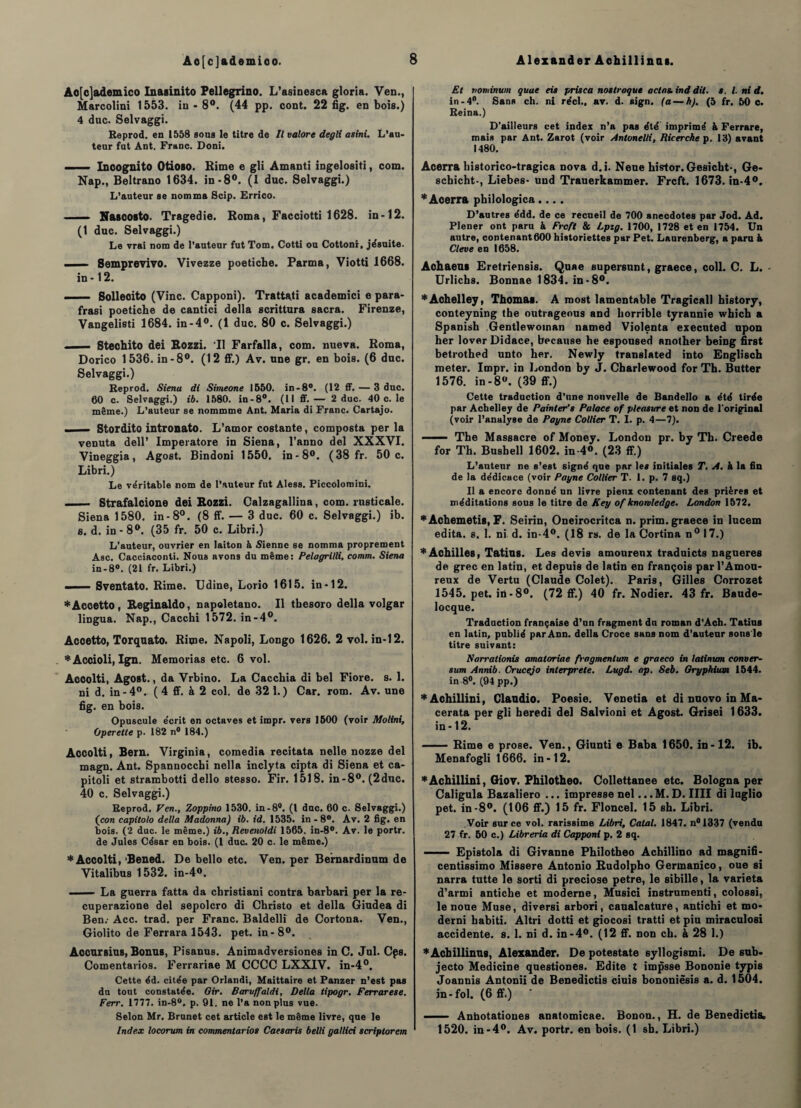 Ao[c]ademico Inasinito Fellegrino. L’asinesca gloria. Ven., Marcolini 1553. in - 8°. (44 pp. cont. 22 fig. en bois.) 4 duc. Selvaggi. Reprod. en 1558 sous le titre de II valore degli asini. L’au¬ teur fut Ant. Franc. Doni. —— Incognito Otioso. Rime e gli Amanti ingelositi, com. Nap., Beltrano 1634. in-8°. (1 duc. Selvaggi.) L’auteur se nomma Scip. Errico. — Nascosto. Tragédie. Roma, Facciotti 1628. in-12. (1 duc. Selvaggi.) Le vrai nom de l'auteur fut Tom. Cotti ou Cottonr, jésuite. . ... Semprevivo. Vivezze poetiche. Parma, Viotti 1668. in -12. — Sollecito (Vinc. Capponi). Trattati academici e para- frasi poetiche de cantici delta scrittura sacra. Firenze, Vangelisti 1684. in-4°. (1 duc. 80 c. Selvaggi.) •— Stechito dei Rozzi. ‘II Farfalla, com. nueva. Roma, Dorico 1536. in-8°. (12 ff.) Av. une gr. en bois. (6 duc. Selvaggi.) Reprod. Sienu di Simeone 1550. in-8°. (12 ff. — 3 duc. 60 c. Selvaggi.) ib. 1580. in-8°. (Il ff.— 2 duc. 40 c. le même.) L’auteur se nommme Ant. Maria di Franc. Cartajo. _— Stordito intronato. L’amor costante, composta per la venuta dell’ Imperatore in Siena, l’anno del XXXVI. Vineggia, Agost. Bindoni 1550. in-8°. (38 fr. 50 c. Libri.) Le véritable nom de l’auteur fut Aless. Piccoloroini. . Strafalcione dei Rozzi. Calzagallina, com. rnsticale. Siena 1580. in-8°. (8 ff. — 3 duc. 60 c. Selvaggi.) ib. s. d. in - 8°. (35 fr. 50 c. Libri.) L’auteur, ouvrier en laiton à Sienne se nomma proprement Asc. Cacciaconti. Nous avons du même: Pelagrilli, comm. Siena in-8°. (21 fr. Libri.) — Sventato. Rime. Udine, Lorio 1615. in -12. *Acoetto, Reginaldo, napoletano. Il thesoro délia volgar lingua. Nap., Cacchi 1572. in-4°. Accetto, Torquato. Rime. Napoli, Longo 1626. 2 vol. in-12. *Accioli, Ign. Memorias etc. 6 vol. Accolti, Agost., da Vrbino. La Cacchia di bel Fiore. s. 1. ni d. in- 4°. ( 4 ff. à 2 col. de 32 1.) Car. rom. Av. une fig. en bois. Opuscule écrit en octaves et impr. vers 1500 (voir Molini, Operette p. 182 n° 184.) Accolti, Bern. Virginia, comedia recitata nelle nozze del magn. Ant. Spannocchi nella inclyta cipta di Siena et ca- pitoli et strambotti dello stesso. Fir. 1518. in-8°. (2duc. 40 c. Selvaggi.) Reprod. Ven., Zoppino 1530. in-8°. (I duc. 60 c. Selvaggi.) (con capitolo délia Madonna) ib. id. 1535. in - 8°. Av. 2 fig. en bois. (2 duc. le même.) ib., Revenoldi 1565. in-8°. Av. le portr. de Jules César en bois. (1 duc. 20 c. le même.) * Accolti, 'Bened. De bello etc. Ven. per Bemardinum de Vitalibus 1532. in-4°. ■ ■ — La guerra fatta da christiani contra barbari per la re- cuperazione del sepolcro di Cbristo et délia Giudea di Ben.- Acc. trad. per Franc. Baldellî de Cortona. Ven., Giolito de Ferrara 1543. pet. in-8°. Accursius, Bonus, Pisanus. Animadversiones in C. Jul. Cps. Comentarios. Ferrariae M CCCC LXXIV. in-4°. Cette éd. citée par Orlandi, Maittaire et Panzer n’est pas du tout constatée. Gir. Baruffaldi, Délia tipogr. Ferrarese. Ferr. 1777. in-8°. p. 91. ne l’a non plus vue. Selon Mr. Brunet cet article est le même livre, que le Index locorum in commenlarios Caesaris belli gallici scriptorem Et vominum quue eis prisca nostroque actas. ind dit. ». I. ni d. in-4°. Sans ch. ni réel., av. d. sign. (a — h). (5 fr. 50 c. Reina.) D'ailleurs cet index n’a pas été imprimé à Ferrare, mais par Ant. Zarot (voir Antonelli, Ricerche p. 13) avant 1480. Acerra liistorico-tragica nova d.i. Neue histor. Gesicht-, Ge- scbicht-, Liebes- und Trauerkammer. Frcft. 1673. in-4°. * Acerra philologica.... D’autres édd. de ce recueil de 700 anecdotes par Jod. Ad. Plener ont paru à Frcft & Lptg. 1700, 1728 et en 1754. Un autre, contenant600 historiettes par Pet. Laurenberg, a paru à Cleve en 1658. Aohaeus Eretriensis. Quae supersunt, graece, coll. C. L. - Urlicbs. Bonnae 1834. in-8°. ♦Achelley, Thomas. A most lamentable Tragicall history, conteyning the outrageous and horrible tyrannie which a Spanish Gentlewoman named Violenta executed upon her lover Didace, because he espoused another being first betrothed unto her. Newly translatée! into Englisch meter. Impr. in London by J. Charlewood for Th. Butter 1576. in-8°. (39 ff.) Cette traduction d’une nouvelle de Bandello a été tirée par Achelley de Pointer’» Palace of pleasure et non de l'original (voir l’analyse de Payne Collier T. I. p. 4—7). ■ — The Massacre of Money. London pr. by Th. Creede for Th. Bushell 1602. in-4«. (23 ff.) L’auteur ne s’est signé que par les initiales T. A. k la fin de la dédicace (voir Payne Collier T. 1. p. 7 sq.) Il a encore donné un livre pieux contenant des prières et méditations sous le titre de Key of knowledge. London 1572. *Achemetis, F. Seirin, Oneirocritca n. prim. graece in lucem édita. 8. 1. ni d. in-4°. (18 rs. de la Cortina n° 17.) *Achilles, Tatius. Les devis amourenx traduicts nagueres de grec en latin, et depuis de latin en françois par l’Amou¬ reux de Vertu (Claude Colet). Paris, Gilles Corrozet 1545. pet. in - 8°. (72 ff.) 40 fr. Nodier. 43 fr. Baude- locque. Traduction française d’un fragment du roman d’Ach. Tatius en latin, publié par Ann. délia Croce sans nom d’auteur sons Je titre suivant: Narr adonis amatoriae fragmentum e graeco in latinum conver- sum Annib. Crucejo interprété. Lugd. op. Seb. Gryphium 1544. in 8°. (94 pp.) *Achillini, Claudio. Poesie. Venetia et di nuovo in Ma- cerata per gli heredi de] Salvioni et Agost. Grisei 1633. in-12. -Rime e prose. Ven., Giunti e Baba 1650. in-12. ib. Menafogli 1666. in -12. *Achillini, Giov. Philotheo. Collettanee etc. Bologna per Caligula Bazaliero ... impresse nel... M. D. IIIÏ di luglio pet. in-8°. (106 ff.) 15 fr. Floncel. 15 sh. Libri. Voir sur ce vol. rarissime Libri, Calai. 1847. n°1337 (vendu 27 fr. 50 c.) Libreria di Capponi p. 2 sq. ■■■ Epistola di Givanne Philotheo Achillino ad magnifi- centissimo Missere Antonio Rudolpho Germanico, oue si narra tutte le sorti di preciose petre, le sibille, la varieta d’armi antiche et moderne, Musici instrumenti, colossi, le noue Muse, diversi arbori, caualcature, antichi et mo- derni babiti. Altri dotti et giocosi tratti et piu miraculosi accidente, s. 1. ni d. in-4°. (12 ff. non ch. à 28 1.) *Achillinu8, Alexander. De potestate syllogismi. De sub- jecto Medicine questiones. Edite t impsse Bononie typis Joannis Antonii de Benedictis ciuis bononiêsis a. d. 1504. in - fol. (6 ff.) - Anhotationes anatomicae. Bonon., H. de Benedictis. 1520. in-4°. Av. portr. en bois. (1 sh. Libri.)