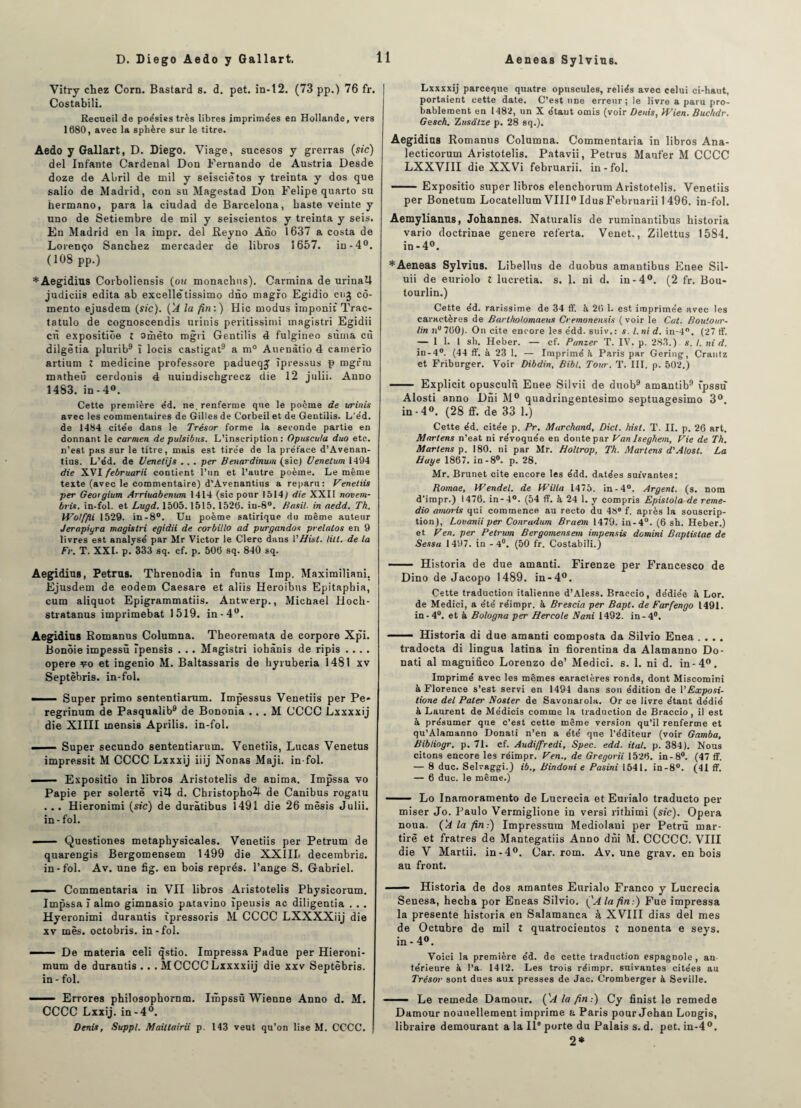 Vitry chez Corn. Bastard s. d. pet. in-12. (73 pp.) 76 fr. Costabili. Recueil de poésies très libres iraprime'es en Hollande, vers 1680, avec la sphère sur le titre. Aedo y Gallart, D. Diego. Viage, sucesos y grerras {sic) del Infante Cardenal Don Fernando de Austria Desde doze de Abril de mil y seisciêtos y treinta y dos que salio de Madrid, con su Magestad Don Felipe quarto su hermano, para la ciudad de Barcelona, haste veinte y uno de Setiembre de mil y seiscientos y treinta y seis. En Madrid en la impr. del Reyno Ano 1637 a Costa de Lorenço Sanchez mercader de libros 1657. in -4°. (108 pp.) * Aegidius Corboliensis {ou monachus). Carmina de urinaU judiciis édita ab excelle tissimo dno magro Egidio cu^ cô- mento ejusdem (sic). {A la fin:) Hic modus imponit Trac- tatulo de cognoscendis urinis peritissimi magistri Egidii en expositiôe t omèto mgri Gentilis é fulgineo sùma cù dilgètia plurib9 î locis castigat9 a m° Auenàtio 4 camerîo artium l medicine professore padueqj îpressus p mgrrn mathetï cerdonis 4 uuindiscbgrecz die 12 julii. Anno 1483. in - 4°. Cette première éd. ne. renferme que le poème de urinis avec les commentaires de Gilles de Corbeil et de Gentilis. L'e’d. de 1484 citée dans le Trésor forme la seconde partie en donnant le Carmen de pulsibus. L’inscription: Opuscula duo etc. n’est pas sur le titre, mais est tirée de la préface d’Avenan- tius. L’éd. de Uenetijs .. . per Benardinum (sic) Uenelum 1494 die XVI februarii contient l’un et l’autre poème. Le même texte (avec le commentaire) d’Avenantius a reparu: Venetiis per Geoigium Arriuabenum 1414 (sic pour 1514) die XXII novem- bris. in-fol. et Lugd. 1505.1515.1526. iu-8°. Basil, in aedd. Th. Wolffii 1529. in-8°. Uu poème satirique du même auteur Jerapiyra magistri egidii de corbillo ad purgandos pvelatos en 9 livres est analysé par Mr Victor le Clerc dans 1 ’Hist. lill. de la Fr. T. XXL p. 333 sq. cf. p. 506 sq. 840 sq. Aegidius, Petrus. Threnodia in funus lmp. Maximiliani. Ejusdem de eodem Caesare et aliis Heroibns Epitaphia, cum aliquot Epigrammatiis. Antwerp., Michael Hoch- stratanus imprimebat 1519. in-4°. Aegidius Romanus Columna. Theoremata de corpore Xpi. Bonôie impessû Tpensis . .. Magistri iohànis de ripis .... opéré vo et ingenio M. Baltassaris de hyruberia 1481 xv Septèbris. in-fol. ■ Super primo sententiarum. Impessus Venetiis per Pe* regrinum de Pasqualib9 de Bononia . . . M CCCC Lxxxxij die XIIII mensis Aprilis. in-fol. ■ - Super secundo sententiarum. Venetiis, Lucas Venetus impressit M CCCC Lxxxij iiij Nonas Maji. in-fol. . Expositio in libros Aristotelis de anima. Impssa vo Papie per solertè vi4 d. Christopho2f de Canibus rogatu . .. Hieronimi {sic) de duràtibus 1491 die 26 mèsis Julii. in-fol. — Questiones metaphysicales. Venetiis per Petrum de quarengis Bergomensem 1499 die XXIII* decembris. in-fol. Av. une fig. en bois représ, l’ange S. Gabriel. ■ - Commentaria in VII libros Aristotelis Physicorum. Impssa ï almo gimnasio patavino ïpeusis ac diligentia . . . Hyeronimi durautis (pressons M CCCC LXXXXiij die xv mes. octobris. in-fol. —— De materia celi qstio. Impressa Padue per Hieroni- mum de durantis . . . M CCCC Lxxxxiij die xxv Septèbris. in - fol. — — Errores philosophornm. Impssü Wienne Anno d. M. CCCC Lxxij. in-4°. Denis, Suppl. Mailtairii p. 143 veut qu’on lise M. CCCC. 11 Lxxxxij pareeque quatre opuscules, reliés avec celui ci-haut, portaient cette date. C’est une erreur; le livre a paru pro¬ bablement en 1482, un X étant omis (voir Denis, Wien. Buchdr. Gesch. Zusâlze p. 28 sq.). Aegidius Romanus Columna. Commentaria in libros Ana- lecticoium Aristotelis. Patavii, Petrus Maufer M CCCC LXXVIII dieXXVi februarii. in-fol. -Expositio super libros elenchorum Aristotelis. Venetiis per Bonetum Locatellum VIII0 Idus Februarii 1496. in-fol. Aemylianus, Johannes. Naturalis de ruminantibus historia vario doctrinae genere referta. Venet., Zilettus 1584. in -4°. *Aeneas Sylvius. Libelles de duobus amantibus Enee Sil- uii de euriolo t lucretia. s. 1. ni d. in-4°. (2 fr. Bou- tourlin.) Cette éd. rarissime de 34 ft. à 26 1. est imprimée avec les caractères de Bartholomaeus Cremonensis (voir le Cat. Boulour- lin nu 760). On cite encore les édd. suiv.: s. I. ni d. in-4°. (27 ff. — 1 1. 1 sh. Heber. — cf. Panzer T. IV. p. 283.) s. I. ni d. in-4°. (44 ff. à 23 1. — Imprimé à Paris par Gering, Crantz et Friburger. Voir Dibdin, Bibt. Tour. T. III. p. 502.) - Explicit opuscule Enee Silvii de duob9 amantib9 tpssu Alosti anno Dni M° quadringentesimo septuagesimo 3° in-4°. (28 £F. de 33 1.) Cette éd. citée p. Pr. Marchand, Dicl. hist. T. IL p. 26 art. Martens n’est ni révoquée en doute par Van Iseghem, Fie de Th. Martens p. 180. ni par Mr. Holtrop, Th. Martens d'Alost. La Haye 1867. in-8°. p. 28. Mr. Brunet cite encore les édd. datées suivantes: Romae, Wendel. de Willa 1475. in-4°. Argent, (s. nom d’impr.) 1476. in-4°. (54 ff. à 24 1. y compris Epistola de reme- dio amoris qui commence au recto du 48® f. après la souscrip¬ tion), Lovanii per Conradum Braem 1479. in-4°. (6 sh. Heber.) et Ven. per Petrum Bergomensem impensis domini Bapiistae de Sessa 1497. in -4°. (50 fr. Costabili.) - Historia de due amanti. Firenze per Francesco de Dino de Jacopo 1489. in-4°. Cette traduction italienne d’Aless. Braccio, dédiée h Lor. de Medici, a été réimpr. à Brescia per Bapt. de Farfengo 1491. in-4°. et à Bologna per Hercole Nani 1492. in-4°. ■ Historia di due amanti composta da Silvio Enea .... tradocta di lingua latina in fiorentina da Alamanno Do- nati al magnifico Lorenzo de’ Medici. s. 1. ni d. in-4°. Imprimé avec les mêmes caractères ronds, dont Miscomini à Florence s’est servi en 1491 dans son édition de 1 ’Exposi- tione del Pater Noster de Savonarola. Or ce livre étant dédié à Laurent de Médicis comme la traduction de Braccio, il est à présumer que c’est cette même version qu’il renferme et qu’Alamanno Donati n’en a été que l’éditeur (voir Gamba, Bibliogr. p. 71. cf. Audiffredi, Spec. edd. ital. p. 384). Nous citons encore les réimpr. Ven., de Gregorii 1526. in-8°. (47 ff. — 8 duc. Selvaggi.) ib., Bindoni e Pasini 1541. in-8°. (41 ff. — 6 duc. le même.) — ■ Lo Inamoramento de Lucrecia et Eurialo traducto per miser Jo. Paulo Vermiglione in versi rithimi {sic). Opéra noua- {A la fin:) Impressura Mediolani per Petrù mar- tirè et fratres de Mantegatiis Anno dni M. CCCCC. VIII die V Martii. in-4°. Car. rom. Av. une grav. en bois au front. - Historia de dos amantes Eurialo Franco y Lucrecia Senesa, hecha por Eneas Silvio. {'A la fin:) Fue impressa la présente historia en Salamanca à XVIII dias del mes de Octubre de mil l quatrocientos î nonenta e seys. in - 4°. Voici la première éd. de cette traduction espagnole , an¬ térieure à l’a. 1412. Les trois réimpr. suivantes citées au Trésor sont dues aux presses de Jac. Cromberger à Seville. —— Le remede Damour. {'A la fin:) Cy finist le remede Damour nouuellement imprime & Paris pour Jehan Longis, libraire demourant a la II® porte du Palais s. d. pet. in-4°. 2*