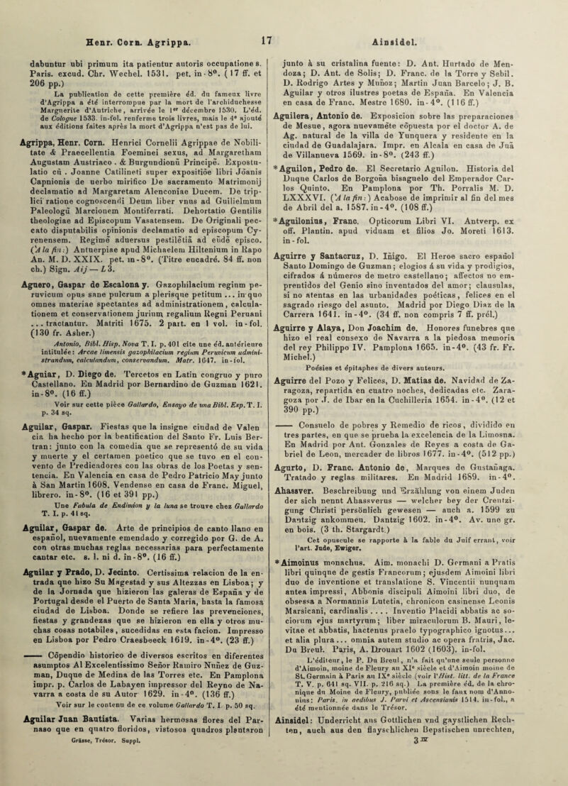 dabuntur ubi primum ita patientur autoris occupatione s. Paris, excud. Chr. Wechel. 1531. pet. in-8°. (17 ff. et 206 pp.) La publication de cette première e'd. du fameux livre d’Agrippa a été interrompue par la mort de l'archiduchesse Marguerite d’Autriche, arrivée le 1er décembre 1530. L’éd. de Cologne 1533. in-fol. renferme trois livres, mais le 4* ajouté aux éditions faites après la mort d’Agrippa n’est pas de lui. Agrippa, Henr. Corn. Henrici Cornelii Agrippae de Nobili- tate & Praecellentia Foeminei sexus, ad Margaretham Augustam Austriaco . & Burgundionù Principe. Expostu- latio en . Joanne Catilineti super expositiôe libri Jéanis Capnionis de uerbo mirifico De sacramento Matrimonij declamatio ad Margaretam Alenconiae Ducem. De trip- lici ratione cognoscendi Deum liber vnus ad Guilielmum Paleologu Marcionem Montiferrati. Dehortatio Gentilis tbeologiae ad Episcopum Vasatensem. De Originali pec- cato disputabilis opinionis declamatio ad episcopum Cy- renensem. Régime aduersus pestilêtiâ ad eûdê episco. (lé la fin:) Antuerpiae apud Michaelem Hiltenium in Rapo An. M. D. XXIX. pet. in-8°. (Titre encadré. 84 ff. non ch.) Sign. Aij—L 3. Aguero, Gaspar de Escalona y. Gazopliilacium regium pe- ruvicum opus sane pulcrum a plerisque petitum ... inquo omnes materiae spectantes ad administrationem, calcula- tionem et conservationem jurium regalium Ilegni Peruani ... tractantur. Matriti 1675. 2 part, en 1 vol. in-fol. (130 fr. Asher.) Antonio, Ribl. Hisp. Nova T. I. p.40l cite une éd. antérieure intitulée: Arcae limensis gazopbilacium regium Peruvicum udmini- strandum, calculandum, conservandum. Matr. 1047. in-fol. * Agniar, D. Diego de, Tercetos en Latin congruo y pnro Castellano. En Madrid por Bernardino de Guzman 1621. in-8°. (16 ff.) Voir sur cette pièce Gallardo, Ensayo de unaBibl, Exp. T. I. p. 34 sq. Aguilar, Gaspar. Fiestas que la insigne ciudad de Valen cia ha hecho por la béatification del Santo Fr. Luis Ber- tran: junto con la comedia que se représenté de su vida y muerte y el certamen poetico que se tuvo en el con- vento de Predicudores con las obras de los Poetas y sen- tencia. En Valencia en casa de Pedro Patricio May junto à San Martin 1608. Vendense en casa de Franc. Miguel, librero. in-8°. (16 et 391 pp.) Une Fabula de Endimion y la luna se trouve chez Gallardo T. I. p. 41 sq. Aguilar, Gaspar de. Arte de principios de canto llano en espanol, nuevamente emendado y corregido por G. de A. con otras muchas réglas necessarias para perfectamente cantar etc. s. 1. ni d. in-8°. (16 ff.) Aguilar y Prado, D. Jecinto. Certissima relacion de la en- trada que hizo Su Magestad y sus Altezzas en Lisboa; y de la Jornada que hizieron las galetas de Espana y de Portugal desde el Puerto de Santa Maria, hasta la famosa ciudad de Lisboa. Donde se refiere las prevenciones, fiestas y grandezas que se hizieron en ella y otros mu¬ chas cosas notabiles, sucedidas en esta facion. Impresso en Lisboa por Pedro Craesbeeck 1619. in-4°. (23 ff.) ——- Côpendio historico de diversos escritos en diferentes asumptos Al Excelentissimo Senor Ramiro Nunez de Guz¬ man, Duque de Médina de las Torres etc. En Pamplona impr. p. Carlos de Labayen impressor del Reyno de Na- varra a costa de su Autor 1629. in-4°. (136 ff.) Voir sur le contenu de ce volume Gallardo T. I p. 50 sq. Aguilar Juan Bautista, Varias hermosas flores del Par- naso que en quatro floridos, vistosos quadros plsntaron Grasse, Trésor. Suppl. junto à su cristalina fuente: D. Ant. Hurtado de Men¬ doza; D. Ant. de Solis; D. Franc, de la Torre y Sebil. D. Rodrigo Artes y Munoz; Martin Juan Barcelo ; J. B. Aguilar y otros ilustres poetas de Espana. En Valencia en casa de Franc. Mestre 1680. in-4°. (116ff.) Aguilera, Antonio de. Exposicion sobre las preparaciones de Mesue, agora nuevamète côpuesta por el doctor A. de Ag. natural de la villa de Yunquera y residente en la ciudad de Guadalajara. Impr. en Alcala en casa de Juâ de Villanueva 1569. in-8°. (243 ff.) *Aguilon, Pedro de. El Secretario Agnilon. Historia del Duque Carlos de Borgona bisagnelo del Emperador Car¬ los Quinto. En Pamplona por Th. Portalis M. D. LXXXVI. ('A la fin : ) Acabose de imprintir al fin del mes de Abril del a. 1 587. in - 4°. (108 ff.) *Aguilonius, Franc. Opticorum Libri VI. Antverp. ex off. Plantin. apud viduam et filios Jo. Moreti 1613. in - fol. Aguirre y Santacruz, D. Inigo. El Heroe sacro espanol Santo Domingo de Guzman; elogios â su vida y prodigios, cifrados à mimeros de métro castellano; affectos no em- prentidos del Genio sino inventados del amor; clausulas, si no atentas en las urbanidades poéticas, felices en el sagrado riesgo del asunto. Madrid por Diego Diaz de la Carrera 1641. in-4°. (34 ff. non compris 7 ff. prél.) Aguirre y Alaya, Don Joachim de. Honores funèbres que hizo el real consexo de Navarra a la piedosa memoria del rey Philippo IV. Pamplona 1665. in-4°. (43 fr. Fr. Michel.) Poésies et épitaphes de divers auteurs. Aguirre del Pozo y Felices, D. Matias de. Navidad de Za- ragoza, repartida en cuatro noches, dedicadas etc. Zara- goza por J. de Ibar en la Cuchilleria 1654. in-4°. (12 et 390 pp.) - Consuelo de pobres y Remedio de ricos, dividido en très partes, en que se prueba la excelencia de la Limosna. En Madrid por Ant. Gonzales de Reyes a costa de Ga¬ briel de Leon, mercader de libros 1677. in-4°. (512 pp.) Agurto, D. Franc. Antonio de, Marques de Gustanaga. Tratado y réglas militares. En Madrid 1689. in-4°. Ahassver. Beschreibung und Erzaltlung von einem Juden der sich nennt Ahassverus — welcher bey der Crentzi- gung Cliristi personlich gewesen — auch a. 1599 zu Dantzig ankomraen. Dantzig 1602. in -4°. Av. une gr. en bois. (3 th. Stargardt.) Cet opuscule se rapporte à la fable du Juif errant, voir l’art. Judo, Ewiger. *Aimoinus monachus. Aim. monachi D. Germani a Pratis libri quinqne de gestis Francorum; ejusdem Aimoini libri duo de inventione et translalione S. Vincentii nunquam antea impressi, Abbonis discipuli Aimoini libri duo, de obsessa a Normannis Lutetia, chronicon casinense Leonis Marsicani, cardinalis .... Inventio Placidi abbatis ac so- ciorum ejus martyrnm; liber miraculorum B. Mauri, le- vitae et abbatis, hactenus praelo typographico ignotus... et alia plura... omnia autem studio ac opéra fratris, Jac. Du Breuk Paris, A. Drouart 1602 (1603). in-fol. L’édileur, le P. Du Breul, n’a fait qu’une seule personne d’Aimoin, moine de Fleury au XIe siècle et d’Aimoin moine de St. Germain à Paris au IX siècle (voir l'Hist. litt. de la France T. V. p. 641 sq. VII. p. 216 sq.) La première éd. de la chro¬ nique du Moine de Fleury, publiée sons le faux nom d’Anno- nius: Paris, in aedibux J. Parvi et Ascensianix 1514. in-fol., a été mentionnée dans le Trésor. Ainsidel: Underricht ans Gottlichen vnd gaystlichen Recli- ten, auch aus den flayschlichen Bepstischen unrechten, 3J3T