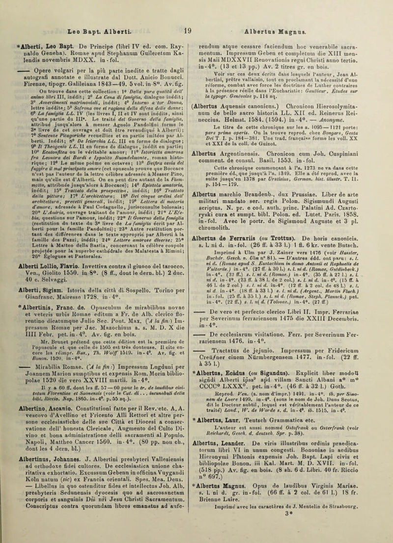 Léo Bapt. Alberti. AlbertuB Ma gnu b. * Alberti, Léo Bapt. De Principe (libri IV ed. com. Ray- naldo Geneha). Romae apnd Stephanum Guileretum Ka- lendis novembris MDXX. in-fol. ■■ — Opéré volgari per la più parte inédite e tratte dagli autografi annotate e illustrate dal Dott. Anicio Bonucci. Firenze, tipogr. Galileiana 1843—49. 5 vol. in 8°. Av.fig. On trouve dans cette collection: 1° Délia para qualità dell' anima libri III, inédit; 2° La Cena di famiglia, dialogue inédit; 3U Auverlimenti matrimoniali, inédit; 4° Intorno a tor Donna, lettre inédite_; 5° Sofrona ove si ragiona délia difesa delle donne ; 6° La famiglia LL. IV (les livres I, II et IV sont inédits, ainsi qu’une partie du III*. Le traité del Gouerno délia famiglia, attribué jusqu’alors à messer Agnolo Pandolfini forme le 3* livre de cet ouvrage et doit être reveudiqué à Alberti) ; 7° Senteme Pilagoriche recueillies et en partie imitées par Al¬ berti. Inédit; 8° De Iciarehia LL. III en forme de dialogue; 9° Il Theogenio LL. II en forme de dialogue, inédit en partie; 10u Ecalonfitea ou le véritable amour; 11° Istorielta amorosa fra Leonora dei Bardi e Ippolito Buondelmonte, roman histo¬ rique; 12° Le même poème en octaves; 13° Deifira ossia del fugyire il mal principalo timoré (cet opuscule prouve que Boccace n’est pas l’auteur de la lettre célèbre adressée à Messer Pino, mais qu’elle est d’Alberti. On en peut dire autant de la Fiam- mcttn, attribuée jusqu’alors à Boccace); 14° Epistola amaloria, inédit; 15° Tratlato deüa prospeltiva, inédit; 16° Trattato délia pittura; 17° L’archiletlura; 18° Dei cinque ordini dell' architettura, precetli generali, inédit; 19° Lettera di materia d'amore, adressée à Paul Codagnello, jurisconsulte bolonais; 20° L’Amiria, ouvrage traitant de l’amour, inédit; 21° L'Efe- biti, questions sur l’amour, inédit; 22° Il Gouerno délia famiglia (restitution du texte du 3* livre de La famiglia écrit par Al¬ berti pour la famille Pandolfini); 23° Autre restitution por¬ tant des différences dans le texte approprié par Alberti k la famille des Pazzi, inédit; 24° Lettere amorose diverse; 25° Lettre k Matteo délia Bastia, concernant la célèbre coupole projetée pour la superbe cathédrale des Malatesta à Rimini; 26° Églogues et Pastorales. Alberti Lollio, Flavio. Invettiva contra il giuoco del tarocco. Ven., Giolito 1550. in 8°. (8 ff., dont le dern. bl.) 2 duc. 40 c. Selvaggi. Alberti, Sigism. Istoria délia città di. Sospello. Torino per Gianfranc. Mairesse 1728. in-4°. *Albertinis, Franc, de. Opusculum de mirabilibus novae et veteris urbis Rotnae editum a Fr. de Alb. clerico flo- rentino dicatumque Julio Sec. Pont. Max. Ç<4 la fin:) Im- pressum Romae per Jac. Mazoehium a. s. M. D. X die IIII Febr. pet. in -4°. Av. 6g. en bois. Mr. Brunet prétend que cette édition est la première de l’opuscule et que celle de 1505 est très douteuse. Il cite en¬ core les réimpr. Bas., Th. Wolff 1519. in-4°. Av. fig. et Bonon. 1520. in-4°. — ■ Mirabilia Romae. ('J la fin:) Impressum Lugduni per Joannem Marion sumptibus et expensis Rom. Morin biblio- polae 1520 die vero XXVIII martii. in-4°. Il y a 60 ff. dont les ff. 57 — 60 pour le tr. de laudibus civi- tntum Florentine et Saonensis (voir le Cal. di. . . incitnabuli délia bibl. Iliccio. Nap. 1865. in-4°. p. 55 sq.). Albertino, Ascanio. Constitution! faite per il Rev. etc. A. A. vescovo d’Avellino et Fricento Alli Rettori et altre per- sone ecclesiastiche delle sue Città et Diocesi a conser* vatione dell’ honesta Cléricale, Augmento del Culto Di- vino et bona administratione delli sacramenti al Populo. Napoli, Mattheo Cancer 1560. in-4°. (80 pp. non ch., dont les 4 dern. bl.) Albertinus, Johannes. J. Albertini presbyteri Vallesiensis ad orthodoxe fidei cultores. De ecclesiastica unione cha- ritativa exliortatio. Excussum Gebenn in ofdcina Vuygandi Koln natum (sic) ex Francia orientali. Spes. Mea. Deus. — Libellas in quo ostenditur fides et intellectus Joh. Alb. presbyteris Sedunensis dyocesis quo ad sacrosanctam corporis et sanguinis Dni nri Jesu Cbristi Sacramentum. Conscriptus contra quorundam libros emanatus ad a tfe- rendtun atque cessare faciendum hoc venerabile sacra¬ mentum. Impressum Geben et completum die XIII men- sis Maii MDXXVII Renovationis regni Cbristi anno tertio. in-4°. (13 et 13 pp.) Av. 2 titres gr. en bois. Voir sur ces deux écrits dahs lesquels l’auteur, Jean Al¬ bertini, prêtre vallaisin, tout en proclamant la nécessité d’une réforme, combat avec force les doctrines de Luther contraires à la présence réelle dans l’Eucharistie: Gttullieitr, Études sur la typogr. Genevoise p. 114 sq. (Albertus Aquensis canonicns.) Chronicon Hierosolymita- num de bello sacro historia LL. XII ed. Reinerus Rei- neccius. Helmst. 1584. (1594.) in-4°. — Anonyme. Le titre de cette chronique sur les a. 1095—1121 porte: pars prima operis. On la trouve reprod. chez Bongars, Gesta Dei T. I. p. 184 — 381. Une trad. française forme les voll. XX et XXI de la coll. de Guizot. Albertus Argentinensis. Chronicon cum Joh. Cuspiniani comment, de consul. Basil. 1553. in-fol. Cette chronique commençant à l’a. 1273 ne va dans cette première édvque jusqu’à l’a. 1349. Elle a été reprod. avec la suite jusqu’en 1378 par Urstisius, German. hist. illustr, T. II. p. 154 — 179. Albertus marchio Brandenb-, dux Prussiae. Liber de arte militari mandato ser. regis Polon. Sigismuudi Augusti scriptus. N. pr. e cod. auth. princ. Palatini Ad. Czarto- ryski cura et sumpt. bibl. Polon. ed. Lutet. Paris. 1858. in-fol. Avec le portr. de Sigismond Auguste et 3 pl. chromolith. Albertus de Ferrariis (ou Trottus). De horis canonicis. s. 1. ni d. in-fol. (26 ff. à 33 1.) 1 fl. 6 kr. vente Butsch. Imprimé à Ulm par J. Zainer vers 1476 (voir flassler, Bitehdr. Gesch. v. Ulm n° 81). — D’autres édd. ont paru: s. I. ni d, (Romae apud S. Eustachium in domo Antonii et Raphaelis de Vultenis.) in-4°. (27 ff. à 30 1.) s.l.nid. (Romae, Guldinbeck.) in -4°. (32 ff.) s. I. ni d. (Romae.) in-4°. (35 ff. à 27 1.) s. I. ni d. in-4°. (23 ff. à 38 1. de 2 col.) s. I. ni d. in-4°. (15 ff. à 46 1. de 2 col.) s. I. ni d. in-4°. (12 ff. à 2 col. de 48 1.) s. I. ni d in-4°. (18 ff. à 33 1.) s. I. ni d. (Argent., Martin Fluch.) in-fol. (25 ff. à 35 1.) s. I. ni d. (Romae, Sleph. Plannek.) pet. in-4°. (22 ff.) s. I. ni d. (Tolosae.) in-4°. (27 ff.) -- De vero et perfecto clerico Libri II. Impr. Ferrariae per Severinuru ferrariensem 1475 die XXIII Decerubris. in - 4°. - De ecclesiarum visitatione. Ferr. per Severinum Fer¬ rariensem 1476. in-4°. - Tractatus de jejunio. Impressum per Fridericum Creü/ner ciuem Nürmbergensem 1477. in-fol. (22 ff. à 35 1.) * Albertus, Ecàdus (ou Sigandus). Explicit liber modo U signdi Alberti ïpss9 apd villam Sancti Albani a0 in° CCCC0 LXXX0. pet. in-4°. (46 ff. à 32 1.) Goth. Reprod. Ven. (s. nom d’impr.) 1491. in-4°. ib. per Simo- nem de Luere 1499. in-4°. (sous le nom de Joh. Duns Scolus, dit le Docteur subtil, lequel est véritablement l’auteur de ce traité) Lond., H7, de H7or de s. d. in-4°. ib. 1515. in-4°. * Albertus, Laur. Teutsch Grammatica etc. L’auteur est aussi nommé Ostofrank ou Oslerfrank (voir Reichardt, Gesch. d. deulsch. Spr. p. 38). Albertus, Leander. De viris illustribus ordinis praedica- torum libri VI in unum congesti. Bononiae in aedibus Hieronymi Pîatonis expensis Joh. Bapt. Lapi civis et bibliopolae Bonon. iii Kal. Mart. M. D. XVII. in-fol. (518 pp.) Av. fig. en bois. (8 sh. 6 d. Libri. 40 fr. Riccio n° 697.) * Albertus Magnus. Opus de laudibus Virginia Mariae. s. 1. ni d. gr. in-fol. (66 ff. à 2 col. de 61 1.) 18 fr. Brienue Laire. Imprimé avec les caractères de J. Mentelin de Strasbourg. 3*