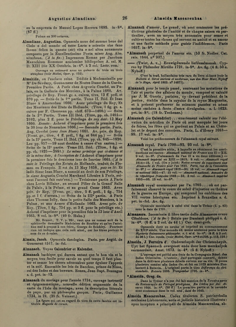 en la emprenta de Manuel Lopes Herrera 1695. in-8°. (87 ff.) Poème en 300 octaves. Almadiano, Augustino. Opusculo nouo del suramo bene del Cielo e del mundo cù tutte Larte e scientie che fano lhomo felice in questo (stc) vita e nel altra nouamente composto per lo Excellentissimo Poeta miser Aug, Alm. uiterbese. ÇA la fin:) Tmpressum Romae per Jacobum Mazocliium Romanae academiae bibliopolam A. sal. M. D. XIII Die XX Octobris. in-4°. à 2 col. Lettr. rom. Ouvrage en settenarii avec un quinario de trois en trois strophes (voir Molini, Oper. p. 152). Almahide, on l’esclave reine. Dédiée à Mademoiselle par Mr De Scvdery, Gouuerneur de Nostre Dame de la Garde. Première Partie. A Paris chez AvgvStin Courbé, au Pa¬ lais, en la Gallerie des Merciers, à la Palme 1660. Av. privilège dv Roy. Front, gr. s. cuivre, titre, 13 ff. prél. et 670 pp. — Svite de la lre partie. Tome II. Ibid. Et Iean Blaev à Amsterdam 1660. Auec priuilege du Roy, Et des Messieurs des Etats de Hollande. (Titre, 1 fig. gr. s. cuivre par F. Chauueau pp. chiff. 673—1400.) — Svite de la l'e Partie. Tome III Ibid. (Titre, pp. ch. 1401— 2102, plus 2 ff. pour le Privilège dv roy daté: 13 May 1660. Ensuite: Acheué d’imprimer pour la première fois le 30 iour de Nouembre 1660.)— Seconde partie. Paris, Aug. Covrbé (sans Jean Blaev) 1661. Av. priv. du Roy. (Front, gr., titre, 4 ff. prél., 1 fig. et 844 pp.) — Svite de la IIe partie, Tome II. Ibid. (Titre, pp. ch. 845—1820. Les pp. 957 — 59 sont doubles à cause d’un carton.) — Svite de la IIe partie. Tome III. Ibid. (Titre, 1 fig. et pp. cb. 1825 — 2881.) Le même privilège que ci-dessus et de la même date, à l'exception de /’Acheué d’imprimer pour la première fois le deuxieme iour de Ianvier 1661. (’A la suite le Privilège des Estats de Hollande, traduit de Fla- men en François. Il est du 13 May 1658, puis on lit: Et ledit Sieur Iean Blaev, a associé au droit de son Priuilege, le sieur Augustin Courbé Marchand Libraire à Paris, sui- uant l’accord fait entr’eux.) — Troisiesme partie A Paris chez Lovis Billaine, au second Pilier de la Grand’ Salle du Palais, à la Palme, et au grand César 1663. Avec priv. dv Roy. (Front, gr., titre, 5 ff. prél., 1 fig., 754 pp. et 1 f. d’errata.) — Svite de la IIIe partie. A Paris chez Thomas Iolly, dans la petite Salle des Merciers, à la Palme, et aux Armes d’Hollande 1663. Avec priv. dv Roy. (Titre, 1 fig., 754 pp. et 3 ff. pour le privilège etc.) Acheué d’imprimer pour la première fois le 13 iour d’Auril 1663. 8 vol. in-8°. (40 fr. Habn.) Mr. Brunet, T. V. p. 251, veut que ce roman soit de la spirituelle demoiselle Madeleine de Scudéry et qu’on l’attri¬ bue mal à propos à son frère, George de Scude'ry. Pourtant rien ici indique que cela soit ainsi, car les titres portent le nom de ce dernier. Almain, Jacob. Opuscula tbeologica. Paris, per Aegid. de Gourmont 1517. in-fol. Almanach. Voyez Calendrier et Kalender. Almanach bachique qui durera autant que le bon vin et le moyen très facile- pour savoir en quel temps il faut plan¬ ter et semer les choses nécessaires pour éguiser l’appetit et la soif. Ensemble les lois de Bacchus, prince deNisse, roi des Indes et des buveurs. Rouen, Jean Bapt. Besongne s. d. pet. in -12. Almanach du mariage pour l’année 1734, ouvrage instructif et épigrammatique, nouvelle édition augmentée de la carte de l’Isle du mariage, avec la description littérale du pays, par un philosophe garçon. Paris, Guillaume 1734. in 24. (25 fr. Veinant.) La figure qui est en regard du titre de cette facétie est in¬ titulée Magasin de cornes. Almanach d’amour, Le grand, où sont contenues les pré¬ dictions générales de l’amitié et de chaque saison en par¬ ticulier, avec un moyen très necessaire pour semer et cultiver toutes les choses qui servent en amitié et en amour et une facile méthode pour guérir l’indifférence. Paris 1657. in -8°. * Almanach perpétuel de l’amour etc. (53 fr. Nodier. Cat. rais. 1844. n° 937.) - (Twist, A. v.,) Eeuwigdurende liefdesalmanak. Cyp- rus by Philander Mirtillo 1721. in-8°. Av. fig. (4 fl. 50 c. Nyhoff.) C’est la trad. hollandaise très rare du livre ci-haut (voir le Bulletin d. livres anciens et modernes, van den Heer Mort. Nijhoff te ’s Hage, April 1862. n° 14677). Almanach pour le temps passé, contenant les mutations de l’air et partie des affaires du monde, composé et calculé par J. M. Guérin, parisien, cy-devant président, de la justice, établie dans la cuysine de la royne Marguerite, et à présent professeur ès sciences passées et néant moins cachées à faute d’estre divulguées, s. 1. 1623. pet. in-8°. (18 fr. Techener.) Almanach (ou Calendrier)... exactement calculé sur l’élé¬ vation du méridien de Paris où sont marquéa les jours de foires, les fêtes qui se gardent au Palais et au Châte¬ let et le départ des courriers. Paris, L. d’Houry 1683— 99. 17 vol. in - 8°. Voici les prédécesseurs de l’Almanach royal suivant. Almanach royal. Paris 1700—92. 93 vol. in-8°; C’est la première série, à laquelle se réunissent les conti¬ nuations suivantes: Almanach national de Frtmce ans II — XII. 9 vol. in-8°. (l’almanach de l’an II a eu deux éditions.) — Almanach impérial an XIII — 1813. 9 vol. — Almanach royal 1814—15. 1 vol. (On y joint: Notice servant de supplément aux Almanachs de France pour l'an 1815. Paris, rue de la Convention in-8°.) — Almanach royal 1816—30. 15 vol. — Almanach royal et national 1831—47. 15 vol. — Almanach national. Annuaire de la république française 1848 — 52. 3 vol. — Almanach impérial 1853—66. 13 vol. in-8°. Almanach royal commençant par l’a. 1705 ... où est par¬ faitement observé le cours du soleil d’injustice ou théâtre de la guerre en Europe, qui comprend les emblèmes des VII vertus héroïques etc. Imprimé à Bruxelles s. d. pet. in-fol. Av. fig. Opuscule semblable à celui cité dans le Trésor (I. p. 83) sous la date de 1701. Almansore. Incomincia il libro tertio dello Almansore overo Cibaldone. ÇA la fin:) Brixie per Damianù philippù s. d. in-4°. (6 ff. à 2 col. de 44 1.) Car. demi-goth. Opuscule écrit en terrine et imprimé au commencement du XVIe siècle. Une seconde éd. moins ancienne porte le titre Hystoria Dalmansore phitosopho. s. I. ni d. in-4°. (8 ff. à 2 col. de 36 1.) Car. ronds, (voir Molini, Oper. nM8et328. p. 113.192.) Almeida, J. Ferreira d’. Onderscheydt der Christenbeydt. Uyt het Spaensch overgeset ende door hem merckelyck vermeerdert. Amst. 1673. in-4°. (5 fl. Nyhoff.) L’ouvrage est publié aux frais de la Compagnie Néerl. des Indes Orientales. L’uuteùr, Juif portugais converti, donne dans la dédicace plusieurs détails curieux sur sa vie. Il passa plusieurs années aux Indes Or. et fut en 1673 ministre Pro¬ testant à Batavia. L’original porte le titre Differença da chri- standade. Batavia 1668. Trangambar 1726. in-4°. * Almeida, Greg. de. Dans le Trésor n’a pas été fait mention de la Terceiraparte da Restanraçâo de Portugal prodigiosa. Em Lisboa por Ant. Al¬ varez 1644.. in-4°. (50 ff.) La première partie et la seconde sont contenues dans le vol. cité , daté de 1643. Almeida Mascarenhas. Codex titulorum S. patriarchalis ecclesiae Lisbonensis, notis et judiciis historicis illustrata: opus inceptum a principàli de Almeida Mascarenhas, ab-