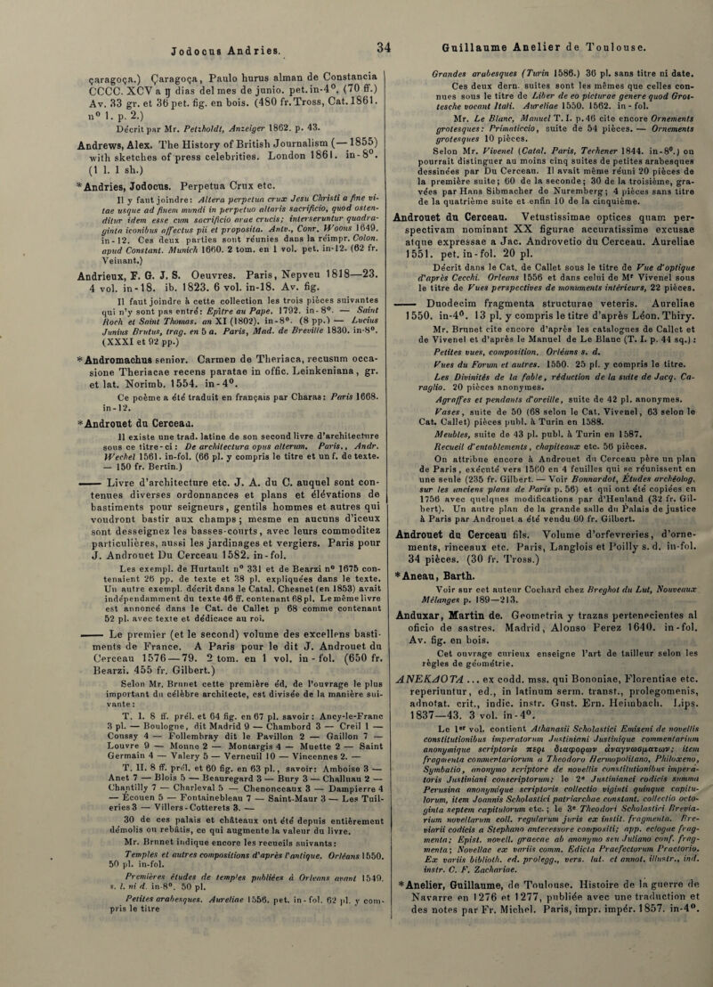 Jodocus And ries. çaragoça.) Çaragoça, Paulo hurus alman de Constancia CCCC. XCV a tj dias del mes de junio. pet.in-40. (70 ff.) Av. 33 gr. et 30 pet. fig. en bois. (480 fr.Tross, Cat. 1861. n° 1. p. 2.) Décrit par Mr. Petzholdt, Anzeiger 1862. p. 43. Andrews, Alex. The History of Britisli Journalism (—1855) with sketches of press celebrities. London 1861. in-8°. (1 1. 1 sb.) *Andries, Jodocus. Perpétua Crux etc. Il y faut joindre: Altéra perpétua crux Jesu Chrisli a fine vi- tae usque ad fînent mundi in perpetuo altnris sacrificio, quod osten- dilur idem esse cum sacrificio arae crucis; inlerseruntur quadra- ginta iconibits affiectus pii et proposita. Anlv., Conr. H’oons 1649. in -12. Ces deux parties sont réunies dans la réimpr. Colon, apud Constant. Munich 1660. 2 tom. en 1 vol. pet. in-12. (62 fr. Veinant.) Andrieux, F. G. J. S. Oeuvres. Paris, Nepveu 1818—23. 4 vol. in-18. ib. 1823. 6 vol. in-18. Av. fig. Il faut joindre à cette collection les trois pièces suivantes qui n’y sont pas entré: Epîlre au Pape. 1792. in-8°. — Saint Roch et Saint Thomas, an XI (1802). in-8°. (8 pp.) — Lucius Junius Brutus, trag. en 5 a. Paris, Mad. de Breville 1830. in-8°. (XXXI et 92 pp.) *Andromachus senior. Carmen de Theriaca, recusum occa- sione Theriacae recens paratae in offic. Leinkeniana, gr. et lat. Norimb. 1554. in-4°. Ce poème a été traduit en français par Charas: Paris 1668. in - 12. *Androuet du Cerceau. Il existe une trad. latine de son second livre d’architecture sous ce titre - ci : De arcliilectura opus alterum. Paris., Andr. Wechel 1561. in-fol. (66 pi. y compris le titre et un f. de texte. — 150 fr. Bertin.) — Livre d’architecture etc. J. A. du C. auquel sont con¬ tenues diverses ordonnances et plans et élévations de bastiments pour seigneurs, gentils hommes et autres qui voudront bastir aux champs ; mesme en aucuns d’iceux sont desseignez les basses-courts, avec leurs commoditez particulières, aussi les jardinages et vergiers. Paris pour J. Androuet Du Cerceau 1582. in-fol. Les exempl. de Hurtault n° 331 et de Bearzi n° 1675 con¬ tenaient 2b pp. de texte et 38 pl. expliquées dans le texte. Un autre exempl. décrit dans le Catal. Chesnet (en 1853) avait indépendamment du texte 46 ff. contenant 68 pl. Le même livre est annoncé dans le Cat. de Callet p 68 comme contenant 52 pl. avec texte et dédicace au roi. ■ Le premier (et le second) volume des excellons basti¬ ments de France. A Paris pour le dit J. Androuet du Cerceau 1576 — 79. 2 tom. en 1 vol. in-fol. (650 fr. Bearzi. 455 fr. Gilbert.) Selon Mr. Brunet cette première éd. de l’ouvrage le plus important du célèbre architecte, est divisée de la manière sui¬ vante : T. 1. 8 ff. prél. et 64 fig. en 67 pl. savoir : Ancy-le-Franc 3 pl. — Boulogne, dit Madrid 9 — Chambord 3 — Creil 1 — Coussy 4 — Follembray dit le Pavillon 2 — Gaillon 7 — Louvre 9 — Monne 2 — Montargis 4 — Muette 2 — Saint Germain 4 — Valéry 5 — Verneuil 10 — Vincennes 2. — T. II. 8 ff. prél. et 60 fig. en 63 pl., savoir: Amboise 3 — Anet 7 — Blois 5 — Beauregard 3 — Bury 3 — Challuau 2 — Chantilly 7 — Charleval 5 — Chenonceaux 3 — Dampierre 4 — Ecouen 5 — Fontainebleau 7 — Saint-Maur 3 — Les Tuil¬ eries 3 — Villers-Cotterets 3. — 30 de ces palais et châteaux ont été depuis entièrement démolis ou rebâtis, ce qui augmente la valeur du livre. Mr. Brunet indique encore les recueils suivants: Temples et autres compositions d'après l'antique. Orléans 1550. 50 pl. in-fol. Premières éludes de temples publiées à Orléans avant 1549. s. I. ni d. in-8°. 50 pl. Petites arabesques. Aureliae 1556. pet. in-fol. 62 pl. y com¬ pris le titre Grandes arabesques (Turin 1586.) 36 pl. sans titre ni date. Ces deux dern. suites sont les mêmes que celles con¬ nues sous le titre de Liber de eo picturae genere quod Grot- tesche vocant Ita/i. Aureliae 1550. 1562. in-fol. Mr. Le Blanc, Manuel T. I. p.46 cite encore Ornements grotesques: Primaticcio, suite de 54 pièces. — Ornements grotesques 10 pièces. Selon Mr. Vivenel (Catal. Paris, Techener 1844. in - 8°.) on pourrait distinguer au moins cinq suites de petites arabesques dessinées par Du Cerceau. Il avait même réuni 20 pièces de la première suite; 60 de la seconde; 30 de la troisième, gra¬ vées par Hans Sibmacher do Nuremberg; 4 pièces sans titre de la quatrième suite et enfin 10 de la cinquième. Androuet du Cerceau. Vetustissimae optices quam per- spectivam Dominant XX figurae accuratissime excusae atque expressae a Jac. Androvetio du Cerceau. Aureliae 1551. pet. in-fol. 20 pl. Décrit dans le Cat. de Callet sous le titre de Vue d’optique d'après Cecchi. Orléans 1556 et dans celui de Mr Vivenel sous le titre de Vues perspectives de monuments intérieurs, 22 pièces. - Duodecim fragmenta structurae veteris. Aureliae 1550. in-4fl. 13 pl. y compris le titre d’après Léon. Thiry. Mr. Brunet, cite encore d’après les catalogues de Callet et de Vivenel et d’après le Manuel de Le Blanc (T. I. p. 44 sq.) : Petites vues, composition. Orléans s. d. Vues du Forum et autres. 1550. 25 pl. y compris le titre. Les Divinités de la fiable, réduction de la suite de Jacq. Ca- raglio. 20 pièces anonymes. Agro/fies et pendants d’oreille, suite de 42 pl. anonymes. Vases, suite de 50 (68 selon le Cat. Vivenel, 63 selon le Cat. Callet) pièces publ. à Turin en 1588. Meubles, suite de 43 pl. publ. à Turin en 1587. Recueil d’entablements, chapiteaux etc. 56 pièces. On attribue encore à Androuet du Cerceau père un plan de Paris , exécuté vers 1560 en 4 feuilles qui se réunissent en une seule (235 fr. Gilbert. — Voir Bonnardot, Études archéolog. sur les anciens plans de Paris p. 56) et qui ont été copiées en 1756 avec quelques modifications par d’Heuland (32 fr. Gil¬ bert). Un autre plan de la grande salle du Palais de justice à Paris par Androuet a été vendu 60 fr. Gilbert. Androuet du Cerceau fils. Volume d’orfevreries, d’orne¬ ments, rinceaux etc. Paris, Langlois et Poilly s. d. in-fol. 34 pièces. (30 fr. Tross.) *Aneau, Barth. Voir sur cet auteur Cochard chez Breghoi du Lut, Nouveaux Mélanges p. 189—213. Anduxar, Martin de. Geometria y trazas pertenecientes al oficio de sastres. Madrid, Alonso Ferez 1640. in-fol. Av. fig. en bois. Cet ouvrage curieux enseigne l’art de tailleur selon les règles de géométrie. ANEKAOTA ... ex codd. mss. qui Bononiae, Florentine etc. reperiuntur, ed., in latinum serin, transf., prolegomenis, adnotat. crit., indic. instr. Gust. Ern. Iieiinbach. Lips. 1837—43. 3 vol. in-4°. Le 1er vol. contient Athanasii Scholastici Emiseni de noveltis Constilutionibus imperaiorum Justininni Justinique commen/arium anonymique scriptoris nsçt ôiacpoQcov uvctyvtoapavcov ; item fragmenta commertariorian a Théodore Hennupolilano, Philoxeno, Symbatio, anonymo scriptore de novel/is constilutionibus imper a- toris Justiniani conscriptorum; le 2 Juslinianei codicis summa Perusina anonymique scriptoris collectio viginli quinque capitu- lortim, item Joannis Scholastici patriarchne constant, collectio oclo- ginla septem capitulorum etc. ; le 3e Theodori Scholastici Brévia- rium noveUarum coll. regutarum juris ex inslit. fragmenta. Bre- viarii codicis a Stephano antecessore contposili; app. eclogae frag¬ menta; Episl. novell. graecae ab anonymo s eu Jidiano conf. frag¬ menta ; Novellac ex variis comm. Edicta Praefectorum Praetorio. Ex variis bibliolh. ed. prolegg., vers. lat. et annol. illustr., ind. instr. C. F. Zacliariae. * Anelier, Guillaume, de Toulouse. Histoire de la guerre de Navarre en 1276 et 1277, publiée avec une traduction et des notes par Fr. Michel. Paris, impr. impér. 1857. in-4°.