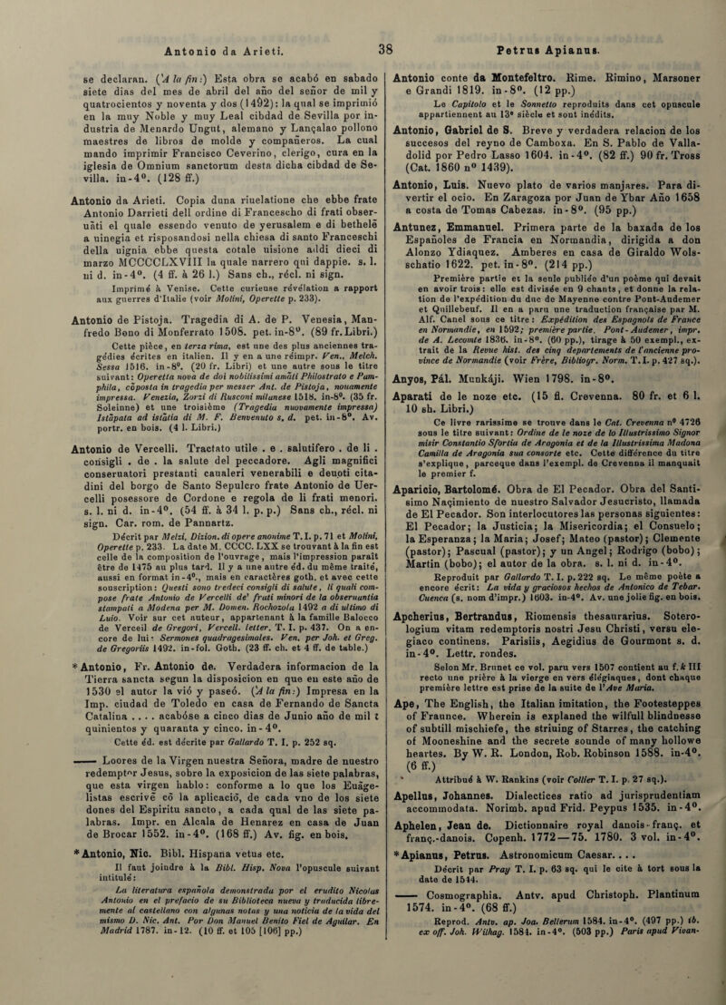 se declaran. {'A la fin:) Esta obra se acabô en sabado siete dias del mes de abril del ano del senor de mil y quatrocientos y noventa y dos (1492): la quai se imprimié en la muy Noble y muy Leal cibdad de Sevilla por in- dustria de Menardo Ungut, alemano y Lançalao pollono maestres de libros de molde y companeros. La cual mando imprimir Francisco Ceverino, clerigo, cura en la iglesia de Omnium sanctorum desta dicba cibdad de Se¬ villa. in-4°. (128 ff.) Antonio da Arieti. Copia duna riuelatione che ebbe frate Antonio Darrieti dell ordine di Francescho di frati obser- uàti el quale essendo venuto de yerusalem e di bethelè a uinegia et risposandosi nella chiesa di santo Franceschi délia uignia ebbe questa cotale uisione addi dieci di marzo MCCCCLXVIII la quale narrero qui dappie. s. 1. ni d. in-4°. (4 ff. à 26 1.) Sans ch., réel, ni sign. Imprimé à Venise. Cette curieuse révélation a rapport aux guerres d’Italie (voir Molini, Operette p. 233). Antonio de Pistoja. Tragedia di A. de P. Venesia, Man- fredo Bono di Monferrato 1508. pet. in-8°. (89 fr. Libri.) Cette pièce, en teria rima, est une des plus anciennes tra¬ gédies écrites en italien. Il y en a une réimpr. yen,, Melch. Sessa 1516. in-8°. (20 fr. Libri) et une autre sous le titre suivant: Operetta nova de doi nobilissimi amîiti Philostralo e Pam- phila, côposta in tragedia per messer Ant. de Pistoja, nouamente impressa. Venezia, Zorzi di Rusconi milanese 1518. in-8°. (35 fr. Soleinne) et une troisième (Tragedia nuovamente impressa) Istûpata ad istalia di M. F. Benvenulo s. d. pet. in-8°. Av. portr. en bois. (4 1. Libri.) Antonio de Vercelli. Tractato utile . e . salutifero . de li . corisigli . de . la salute del peccadore. Agli magnifici conseruatori prestanti caualeri venerabili e deuoti cita- dini del borgo de Santo Sepulcro frate Antonio de Uer* celli posessore de Cordone e regola de li frati menori. s. 1. ni d. in-4°. (54 ff. à 34 1. p. p.) Sans ch., réel, ni sign. Car. rom. de Pannartz. Décrit par Melzi, Dizion.di opéré anonime T.I. p. 71 et Molini, Operette p. 233. La date M. CCCC. LXX se trouvant à la fin est celle de la composition de l’ouvrage, mais l’impression paraît être de 1475 au plus tard. 11 y a une autre éd. du même traité, aussi en format in-4°., mais en caractères goth. et avec cette souscription : Questi sono tredeci consigli di salute, li quali com¬ pose frate Antonio de Vercelli de' frati minori de la obseruantia stampali a Modena per M. Oomen. Rochozola 1492 a di ultimo di Luio. Voir sur cet auteur, appartenant à la famille Baloeco de Verceil de Gregori, Vercell. leller. T. I. p. 437. On a en¬ core de lui: Sermones quadragesimales, Ven. per Joh. et Greg. de Gregoriis 1492. in-fol. Gotb. (23 ff. ch. et 4 ff. de table.) * Antonio, Fr. Antonio de. Verdadera informacion de la Tierra sancta segun la disposicion en que eu este ano de 1530 el autor la vié y paseé. (A la fin:) Impresa en la lmp. ciudad de Toledo en casa de Fernando de Sancta Catalina .... acabôse a cinco dias de Junio ano de mil l quinientos y quaranta y cinco. in-4°. Cette éd. est décrite par Gallardo T. I. p. 252 sq. — — Loores de la Yirgen nuestra Senora, madré de nuestro redempt«r Jésus, sobre la exposicion de las siete palabras, que esta virgen hablo: conforme a lo que los Euàge- listas escrivé cô la aplicaciô, de cada vno de los siete dones del Espiritu sancto, a cada quai de las siete pa¬ labras. Impr. en Alcala de Henarez en casa de Juan de Brocar 1552. in-4°. (168 ff.) Av. fig. en bois. * Antonio, Nie. Bibl. Hispana vêtus etc. Il faut joindre à la Bibl. L/isp. Nova l’opuscule suivant intitulé : La literatura espanola demonstrada por el erudito Nicolas Antonio en el prefacio de su Biblioteca nueva y traducida libre- mente al caslellano con algitnas notas y una noticiu de ta vida del mismo B. Nie. Ant. Por Don Manuel Benito Fiel de Aguilar. En Madrid 1787. in-12. (10 ff. et 105 [106] pp.) Antonio conte da Montefeltro. Rime. Rimino, Marsoner e Grandi 1819. in-8°. (12 pp.) Le Capilolo et le Sonnetlo reproduits dans cet opuscule appartiennent au 13e siècle et sont inédits. Antonio, Gabriel de S. Breve y verdadera relacion de los succesos del reyno de Camboxa. En S. Pablo de Valla- dolid por Pedro Lasso 1604. in-4°. (82 ff.) 90 fr. Tross (Cat. 1860 n° 1439). Antonio, Luis. Nuevo plato de varios manjares. Para di¬ vertir el ocio. En Zaragoza por Juan de Ybar Ano 1658 a costa de Tomas Cabezas. in-8°. (95 pp.) Antunez, Emmanuel. Primera parte de la baxada de los Espanoles de Francia en Normandia, dirigida a don Alonzo Ydiaquez. Amberes en casa de Giraldo Wols- schatio 1622. pet. in-8°. (214 pp.) Première partie et la seule publiée d’un poème qui devait en avoir trois: elle est divisée en 9 chants, et donne la rela¬ tion de l’expédition du duc de Mayenne contre Pont-Audemer et Quillebeuf. Il en a paru une traduction française par M. Alf. Canel sous ce titre : Expédition des Espagnols de France en Normandie, en 1592; première partie. Pont-Audemer, impr. de A. Lecomte 1836. in-8°. (60 pp.), tirage à, 50 exempl., ex¬ trait de la Revue hist. des cinq departements de l'ancienne pro¬ vince de Normandie (voir Frère, Biblioyr. Norm. T.I. p. 427 sq.). Anyos, Pâl. Munkdji. Wien 1798. in-8°. Aparati de le noze etc. (15 fl. Crevenna. 80 fr. et 6 1. 10 sh. Libri.) Ce livre rarissime se trouve dans le Cat. Crevenna n° 4726 sous le titre suivant : Ordine de le noze de lo iUuslrissimo Signor misir Constantio Sforlia de Aragonia et de ta lllustrissima Madona Camilla de Aragonia sua consorte etc. Cetté' différence du titre s’explique, pareeque dans l’exempl. de Crevenna il manquait le premier f. Aparicio, Bartolomé. Obra de El Pecador. Obra del Santi- simo Naçimiento de nuestro Salvador Jesucristo, llamada de El Pecador. Son interlocutores las personas siguientes: El Pecador; la Justicia; la Misericordia; el Consuelo; laEsperanza; la Maria; Josef; Mateo (pastor); Clemente (pastor); Pascual (pastor); y un Angel; Rodrigo (bobo); Martin (bobo); el autor de la obra. s. 1. ni d. in-4°. Reproduit par Gallardo T. I. p. 222 sq. Le même poète a encore écrit: La vida y graciosos hechos de Antonico de Tebar. Cuenca(%. nomd’impr.) 1603. in-4°. Av. une jolie fig. en bois. Apcherlus, Bertrandus, Riomensis thesaurarius. Sotero- logium vitam redemptoris nostri Jesu Christi, versu ele- giaco continens. Parisiis, Aegidius de Gourmont s. d. in-4°. Lettr. rondes. Selon Mr. Brunet ce vol. paru vers 1507 contient au f. k III recto une prière à la vierge en vers élégiaques, dont chaque première lettre est prise de la suite de l’Ave Maria. Ape, The English, the Italian imitation, the Footesteppes of Fraunce. Wherein is explaned the wilfull blindnesse of subtill mischiefe, the striuing of Starres, the catching of Mooneshine and the secrete sounde of many hollowe heartes. By W. R. London, Rob. Robinson 1588. in-4°. (6 ff.) Attribué à W. Rankins (voir Collier T. I. p. 27 sq.). Apellns, Johannes. Dialectices ratio ad jurisprudentiam accommodata. Norimb. apud Frid. Peypus 1535. in-4°. Aphelen, Jean de. Dictionnaire royal danois • franç. et franç.-danois. Copenh. 1772 — 75. 1780. 3 vol. in-4°. * Apianns, Petrns. Astronomicum Caesar.. . . Décrit par Pray T. I. p. 63 sq. qui le cite à tort sous la date de 1514. ■ - Cosmographia. Antv. apud Christoph. Plantinum 1574. in-4°. (68 ff.) Reprod. Antv. ap. Joa. Bellerum 1584. in-4°. (497 pp.) ib. ex off. Joh. Wilhag. 1584. in-4°. (503 pp.) Paris apud Vivan-