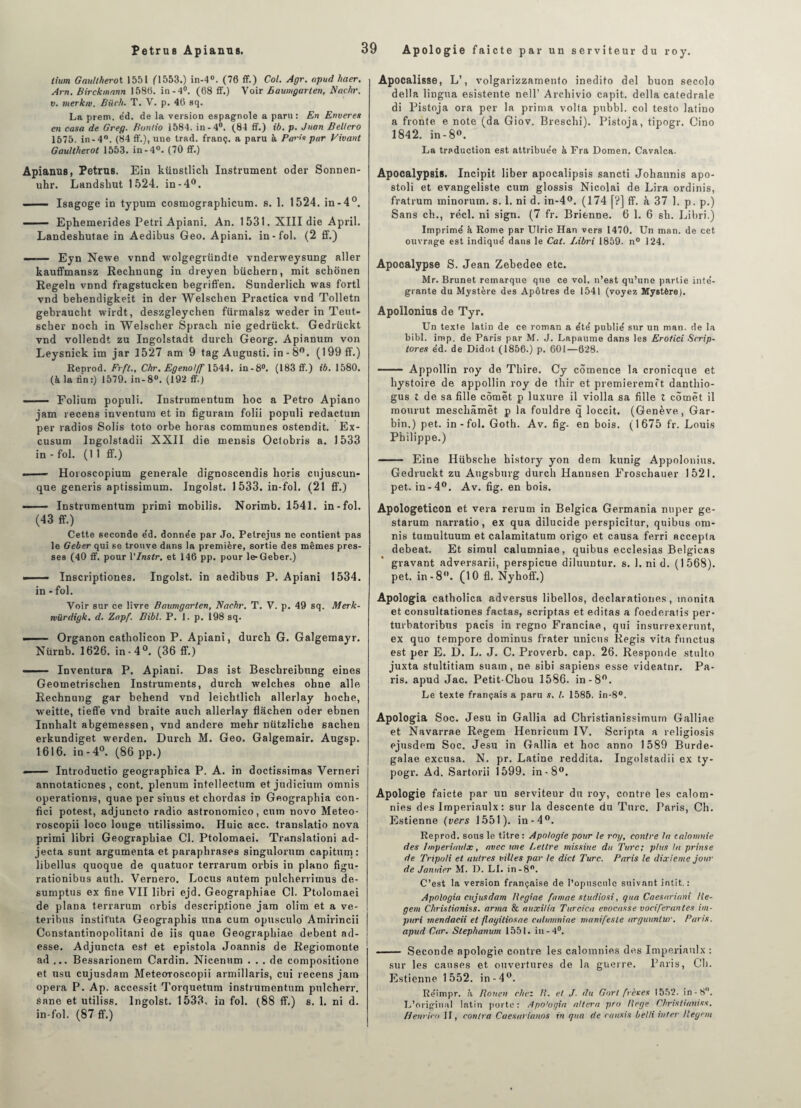 lium Gaullherot 1551 (1553.) in-4°. (76 ff.) Col. Agr. apud haer. Arn. Birckmann 1586. in-4°. (68 ff.) Voir Baumgarlen, Nadir, v. merkiv. Biich. T. V. p. 46 sq. La prem. éd. de la version espagnole a paru: En Enveres en casa de Greg. Bontio 1584. in-4°. (84 ff.) ib. p. Jnan Bellero 1575. in-4°. (84 ff.), une trad. franç. a paru à Paris par Vivant Gaullherot 1553. in-4°. (70 ff.) Apianus, Petrus. Ein künstlich Instrument oder Sonnen- uhr. Landshut 1524. in-4°. ■ — Isagoge in typum cosiuographicum. s. 1. 1524. in-4°. —* Ephemerides Pétri Apiani. An. 1531. XIII die April. Landesbutae in Aedibus Geo. Apiani. in-fol. (2 ff.) —— Eyn Newe vnnd wolgegründte vnderweysung aller kauffmansz Rechnung in dreyen büchern, mit schonen Regeln vnnd fragstucken begriffen. Sunderlicb was fortl vnd bebendigkeit in der Welschen Practica vnd Tolletn gebraucbt wirdt, deszgleychen fürmalsz weder in Teut- scber noch in Welscher Spracli nie gedrückt. Gedrückt vnd vollendt zu Ingolstadt durcb Georg. Apianum von Leysnick im jar 1527 am 9 tag Augusti. in - 8°. (199 ff.) Reprod. Frft., Chr. Egenol/f 1544. in-8°. (183 ff.) ib. 1580. (à la tin:) 1579. in-8°. (192 ff.) ■ Folium populi. Instrumentum boc a Petro Apiano jam recens inventum et in figurant folii populi redactuxn per radios Solis toto orbe horas communes ostendit. Ex- cusum Ingolstadii XXII die mensis Oclobris a. 1533 in-fol. (11 ff.) ■ — Horoscopium generale dignoscendis horis cnjuscun* que generis aptissimum. Ingolst. 1533. in-fol. (21 ff.) —— Instrumentum primi mobilis. Norimb. 1541. in-fol. (43 ff.) Cette seconde e'd. donnée par Jo. Petrejus ne contient pas le Geber qui se trouve dans la première, sortie des mêmes pres¬ ses (40 ff. pour VInstr. et 146 pp. pour le-Geber.) -—- Inscriptiones. Ingolst. in aedibus P. Apiani 1534. in - fol. Voir sur ce livre Baumgarlen, Naebr. T. V. p. 49 sq. Merk- mürdigk. d. Zapf. Bibl. P. 1. p. 198 sq. . Organon catbolicon P. Apiani, durcb G. Galgemayr. Nürnb. 1626. in-4°. (36 ff.) ■ Inventura P. Apiani. Das ist Bescbreibung eines Geometriscben Instruments, durch welches ohne aile Rechnung gar behend vnd leichtlicb allerlay hocbe, weitte, tieffe vnd braite auch allerlay flachen oder ebnen Innhalt abgemessen, vnd andere mehr nützlicbe saclien erkundiget werden. Durcb M. Geo. Galgemair. Augsp. 1616. in -4°. (86 pp.) ——— Introductio geograpbica P. A. in doctissimas Verneri annotaticnes , cont. plénum intellectum et judicium omnis operationis, quae per sinus et chordas in Geograpbia con- fici potest, adjuncto radio astronomico, cnm novo Meteo- roscopii loco longe utilissimo. Huic acc. trauslatio nova primi libri Geograpbiae Cl. Ptolomaei. Translationi ad- jecta sunt argumenta et paraphrases singulorum capitum: libellus quoque de quatuor terrarum orbis in piano figu- rationibus auth. Vernero. Locus autem pulcherrimus de- sumptus ex fine VII libri ejd. Geograpbiae Cl. Ptolomaei de plana terrarum orbis descriplione jam olim et a ve- teribus instituta Geographis nna cum opusculo Amirincii Constantinopolitani de iis quae Geograpbiae debent ad- esse. Adjuncta est et epistola Joannis de Regiomonte ad ... Bessarionem Cardin. Nicenum ... de compositione et usu cujusdatn Meteoroscopii armillaris, cui recens jam opéra P. Ap. accessit Torquetum instrumentum pulcherr. sane et utiliss. Ingolst. 1533. in fol. (88 ff.) s. 1. ni d. in-fol. (87 ff.) Apocalisse, L’, volgarizzamenlo inedito del buon secolo délia lingua esistente nell’ Archivio capit. délia catedrale di Pistoja ora per la prima volta pubbl. col testo latino a fronte e note (da Giov. Brescbi). Pistoja, tipogr. Cino 1842. in-8°. La traduction est attribuée à Fra Domen. Cavalca. Apocalypsis. Incipit liber apocalipsis sancti Johannis apo- stoli et evangeliste cum glossis Nicolai de Lira ordinis, fratrum minorum. s. 1. ni d. in-4°. (174 f?] ff. à 37 I. p. p.) Sans ch., réel, ni sign. (7 fr. Brienne. 6 1. 6 sb. Libri.) Imprimé k Rome par Ulric Han vers 1470. Un man. de cet ouvrage est indiqué dans le Cat. Libri 1859. n° 124. Apocalypse S. Jean Zebedee etc. Mr. Brunet remarque que ce vol. n’est qu’une partie inté¬ grante du Mystère des Apôtres de 1541 (voyez Mystère). Apollonius de Tyr. Un texte latin de ce roman a été publié sur un man. de la bibl. imp. de Paris par M. J. Lapaume dans les Erotici Scrip- tores éd. de Didot (1856.) p. 601—628. • Appollin roy de Thire. Cy cômence la cronicque et hystoire de appollin roy de thir et premieremft danthio- gus t de sa fille cômët p luxure il violla sa fille î cômët il mourut meschâmët p la fouldre q loccit. (Genève, Gar- bin.) pet. in-fol. Goth. Av. fig- en bois. (1675 fr. Louis Philippe.) - Eine Hübsclie history yon dem kunig Appolonius. Gedrückt zu Augsburg durch Hannsen Froschauer 1521. pet. in-4°. Av. fig. en bois. Apologeticon et vera rerum in Belgica Germania nuper ge- starum narratio, ex qua dilucide perspicitur, quibus om¬ nis tumultuum et calamitatum origo et causa ferri accepta debeat. Et simul calumniae, quibus ecclesias Belgieas gravant adversarii, perspicue diluuntur. s. 1. ni d. (1568). pet. in-8°. (10 fl. Nyhoff.) Apologia catholica adversus libellos, declarationes, monita et consultationes factas, scriptas et éditas a foederatis per- turbatoribus pacis in regno Franciae, qui insurrexerunt, ex quo tempore dominus frater unicus Regis vita functus est per E. D. L. .J. C. Proverb. cap. 26. Responde stulto juxta stultitiam suam, ne sibi sapiens esse videatnr. Pa¬ ris. apud Jac. Petit-Chou 1586. in -8°. Le texte français a paru s. I. 1585. in-8°. Apologia Soc. Jesu in Gallia ad Christianissimurn Galliae et Navarrae Regem Henricum IV. Scripta a religiosis ejusdera Soc. Jesu in Gallia et hoc anno 1589 Burde- galae excusa. N. pr. Latine reddita. Ingolstadii ex ty- pogr. Ad. Sartorii 1599. in-8°. Apologie faicte par un serviteur du roy, contre les calom¬ nies des Imperiaulx: sur la descente du Turc, Paris, Ch. Estienne (vers 1551). in-4°. Reprod. sous le titre : Apologie pour le roy, contre la calomnie des Imperiaulx, avec une Lettre missive du Turc; plus la prinse de Tripoli et autres villes par te dict Turc. Paris le dixième jour de Janvier M. D. LI. in-8°. C’est la version française de l’opuscule suivant intit. : Apologia cujusdam Begiae famae studiosi, gua Caesariani Re- gem Chrislianiss. arma Si auxilia Turcica evocasse vociférantes im- puri mendacii et flayitiosae calumniae manifeste arguuntur. Paris, apud Car. Stephanwn 1551. in-4°. - Seconde apologie contre les calomnies des Imperiaulx : sur les causes et ouvertures de la guerre. Paris, Cl). Estienne 1552. in-4°. Réimpr. k Rouen chez li. et J. du Gort frères 1552. in-8. L’original latin porte : Apo'ogia altéra pro Rege Chrislianiss. fleurira II, contra Caesarianos in qua de cuusis belli inter Regem