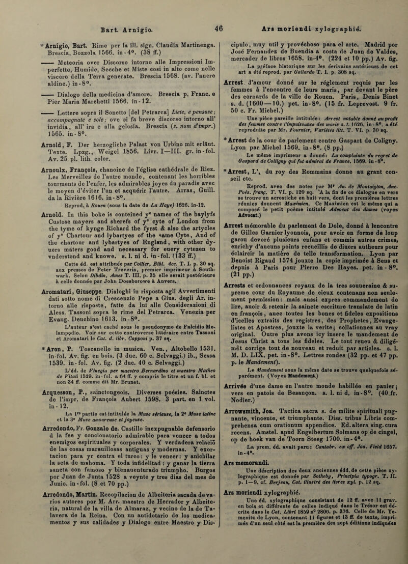 Bart. Arnigio. * Arnigio, Bart. Rime per la ill. sign. Claudia Martinenga. Brescia, Bozzola 1566. in-4°. (38 ff.) . Meteoria over Discorso intorno aile Impressioni Im- perfette, Humide, Secche et Miste cosi in alto corne nelle viscere délia Terra generate. Brescia 1568. (av. l’ancre aldine.) in-8°. ■■ — Dialogo délia medicina d’amore. Brescia p. Franc, e Pier Maria Marchetti 1566. in-12. - Lettere sopra il Sonetto [del Petrarca] Liete, epensose-, accompagnate e sole; ove si fa breve discorso intorno ail’ invidia, ail’ ira e alla gelosia. Brescia (s. nom d'impr.) 1565. in-8°. Arnold, F. Der herzogliche Palast von Urbino mit erlâut. Texte. Lpzg., Weigel 1856. Livr. I—III. gr. in-fol. Av. 25 pl. lith. color. Arnoulx, François, chanoine de l’église cathédrale de Riez. Les Merveilles de l’autre monde, contenant les horribles tourments de l’enfer, les admirables joyes du paradis avec le moyen d’éviter l’un et acquérir l’autre. Arras, Guill. da la Rivière 1616. in - 8°. Reprod, à Rouen (sous la date de La Haye) 1626. in-12. Arnold. In this boke is conteined y® names of the baylyfs Custose mayers and sherefs of ye cyte of London from the tyme of kynge Richard the fyrst & also the artycles of ye Chartour and lybartyes of the saine Cyte, And of the chartour and lybartyes of England, with other dy- uers maters good and necessary for euery cytezen to vnder9tond and knowe. s. 1. ni d. in-fol. (133 ff.) Cette éd. est attribuée par Collier, Bibl. 4cc. T. I. p. 30 sq. aux presses de Peter Treveris, premier imprimeur à South- wark. Selon Dibdin, Ames T. IET. p. 35 elle serait postérieure à celle donnée par John Doesborowe à Anvers. Aromatari, Giuseppe. Dialoghi in risposta agli Avvertimenti dati sotto nome di Crescenzio Pepe a Gius. degli Ar. in¬ torno aile risposte, fatte da lui aile Considerazioni di Aless. Tassoni sopra le rime del Petrarca. Yenezia per Evang. Deuchino 1613. in-8°. L’auteur s’est caché sous le pseudonyme de Falcidio Me- lamppdio. Voir sur cette controverse littéraire entre Tassoni et Aromatari le Cal. d. libr. Capponi p. 37 sq. *Aron, P. Toscanello in musica. Ven., Altobello 1531. in-fol. Av. fig. en bois. (3 duc. 60 c. Selvaggi.) ib., Sessa 1539. in-fol. Av. fig. (2 duc. 40 c. Selvaggi.) L’éd. de Vinegia per maestro Bernardino et maestro Malheo de Vitali 1529. in-fol. a 64 ff. y compris le titre et un f. bl. et non 34 ff. comme dit Mr. Brunet. Arquesson, P., sainctongeois. Diverses poésies. Sainctes de l’impr. de François Aubert 1598. 3 part, en 1 vol. in - 12. La lre partie est intitulée la Muse sérieuse, la 2® Muse latine et la 3e Muse amoureuse et joyeuse. Arredondo, Fr. Gonzalo de. Castillo inexpugnable defensorio 4 la fee y concionatorio admirable para vencer a todos enemigos espirituales y corporales. Y verdadera relaciô de las cosas marauillosas antiguas y modernas. Y exor- tacion para yr contra el turco : y le vencer: y anichilar la seta de mahoma. Y toda infirlelitad : y ganar la tierra sancta con faraoso y biënauenturado triumpho. Burgos por Juan de Junta 1528 a veynte y très dias del mes de Junio. in-fol. (8 et 70 pp.) Arredondo, Martin. Recopilacion de Albeiteria sacada de va¬ ries autores por M. Arr. maestro de Herrador y Albeite¬ ria, natural de la villa de Almaraz, y vecino de la de Ta- lavera de la Reina. Con un antidotario de los medica- mentos y sus calidades y Dialogo entre Maestro y Dis- cipulo, muy util y provéchoso para el arte. Madrid por José Fernandez de Buendia a Costa de Juan de Valdes, mercader de libros 1658. in-4°. (224 et 10 pp.) Av. fig. La préface historique sur les éerivains antérieurs de cet art a été reprod. par Gallardo T. I. p. 308 sq. Arrest. d’amour donné sur le réglement requis par les femmes à l’encontre de leurs maris, par devant le père des cornards de la ville de Rouen. Paris, Denis Binet s. d. (1600—10.) pet. in-8°. (15 fr. Leprevost. 9 fr. 50 c. Fr. Michel.) Une pièce pareille intitulée: Arrest notable donné au profit des femmes contre l'impuissance des maris s. t. 1626. in -8°. a été reproduite par Mr. Fournier, Variétés litt. T. VL p. 30 sq. * Arrest de la cour de parlement contre Gaspart de Coligny. Lyon par Michel 1569. in -8°. (8 pp.) Le même imprimeur a donné: La complainte du regret de Gaspard de Colligny qui fut admirai de France. 1569. in-8°. * Arrest, L’, du roy des Rommains donne au grant con¬ seil etc. Reprod. avec des notes par M* An. de Montaiglon, Ane. Poés. franç. T. VI. p. 120 sq. 'A la fin de ce dialogue en vers se trouve un acrostiche en huit vers, dont les premières lettres réunies donnent Maximien. Ce Maximien est le même qui a composé le petit poème intitulé Advocat des dames (voyez Advocat.) Arrest mémorable du parlement de Dole, donné à lencontre de Gilles Garnier lyonnois, pour avoir en forme de loup garou dévoré plusieurs enfans et commis autres crimes, enrichy d’aucuns points recueillis de diners autheurs pour éclaircir la matière de telle transformation. Lyon par Benoist Rigaud 1574 jouxte la copie imprimée à Sens et depuis à Paris pour Pierre Des Hayes. pet. in - 8°. (21 pp.) Arrests et ordonnances royaux de la très souueraine & su¬ prême cour du Royaume de cieux contenans non senle-^ ment permission: mais aussi exprès commandement de lire, auoir & retenir la saincte escriture translate de latin en françois, auec toutes les bones et fideles expositions d’icelles extraits des registres, des Prophètes, Evangé¬ listes et Apostres, jouxte la vérité; collationnez au vray original. Outre plus avons icy inséré le mandement de Jésus Christ a tous les fideles. Le tout reueu & diligë- mêt corrige tout de nouveau et réduit par articles, s. 1. M. D. LIX. pet. in-8°. Lettres rondes (32 pp. et 47 pp. p. le Mandement). Le Mandement sous la même date se trouve quelquefois sé¬ parément. (Voyez Mandement.) Arrivée d’une dame en l’autre monde habillée en panier; vers en patois de Besançon, s. 1. ni d. in-8°. (40Tr. Nodier.) Arrowsmith, Joa. Tactica sacra s. de milite spirituali pug- nante, vincente, et triumphante. Diss. tribus Libris com- prehensa cum orationum appendice. Ed.altéra sing. cura recens. Amstel. apud Engelbertum Solmans op de cingel, op de hoek van de Toorn Steeg 1700. in-4°. La prem. éd. avait paru: Cantabr. ex off. Joa. Field 1657. in-4°. Ars memorandi. Une déscription des deux anciennes édd.de cette pièce xy¬ lographique est donnée par Sotheby, Principia typogr. T. II. p. 1—9. cf. Berjeau, Cat. illustré des livres xyl. p. 12 sq. Ars moriendi xylographié. Une éd. xylographiqne consistant de 12 ff. avec 11 grav. en bois et différente de celles indiqué dans le Trésor est dé¬ crite dans le Cat. Libri 1859 n° 2806. p, 376. Celle de Mr. Ye- menitz de Lyon, contenant 11 figures et 13 ff. de texte, impri¬ més d’un seul côté est la première des sept éditions indiquées