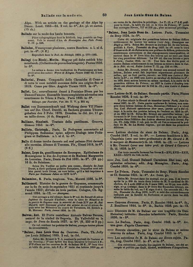 Alps. With an article on thé geology of the Alps by Desor. Lond. 1863—64. 2 vol, in-4°. Av. pl. et cartes. (15 sh.) Ballade sur la mode des liaulx bonnets. Pièce xylographique dont la Biblioth. irop. possède un frag¬ ment. Voir le recueil d’An. de M ont aiglon Ane. Poés. Franc. T. IV. p. 326. Ballades , S’ensuyvent plusieurs, contre Bourbon, s. 1. ni d. pet. in -4°. (4 ff.) Reproduit dans le Bull, du Bibliopk. 1859. p. 177—183. Ballagi (ou Bloch), Moritz. Magyar pél dabe szédek koz- mondasok. (Collection de proverbes hongrois). Pesten 1850. in-8°. Le même a donne une traduction du Pentateuque en hon¬ grois avec des notes: Moses ôt Kônyve. Pesten 1840-43. 5 tom. in-8°. Ballarini, Franc. Compendio delle Chroniche di Como e di tutte le cose notabili successe délia sua origine fino al 1619. Como per Giov. Angiolo Turato 1619. in-4°. Ballet, Le, nouvellement dansé à Fontaine-Bleau parles Dames d’amour. Ensemble leurs complaintes adressées aux courtisanes de Vénus à Paris. Paris 1625. in-8°. Réimpr. par Fournier, Far. litl. T. V. p. 321 sq. Ballet von Zusammenkunft und Wirkung derer VII Plane- ten auf Ihr. Churf. Durchl. zu Sachsen grossem Theatro gebalten den 3 Febr. 1678. Dresden. in-fol. Av. 11 gr. en taille-douce. (4 th. Stargard.) Balliano, Gianbatt. Trattato délia pestilenza. Genova, Guasco 1653. in-4°. Ballista, Christoph., Paris. In Podogram concertatio ad Philippum Sedunens. episc. adjecto Dialogo inter Poda- gram et Ballistam. s. 1. ni d. in-4°. Ballo di donne turebe danzato nel real palazzo Pitti davanti aile sereniss. Altezze di Toscana. Fir., Giunti 1614. in-4°. (6 ff-) Balsac, Loys de, gentilhomme de Rouergue. Epithalame de Monseigneur le duc de Joyeuse et de Madame Marguerite de Lorraine. Paris, Denis du Pré 1581. in-8°. (24 pp.) 16 fr. de Soleinne. Selon Du Verdier ce poëte peu connu, disciple de Jean Dorât, a écrit quelques poésies françaises, lesquelles sont mê¬ lées parmi trois livres , en vers latins , qu’il a fait imprimer à Paris par Guillaume Julian en 1578 in-8°. Balsamino, S. Perla, tragicom. Ven., Moretti 1586. in-8°. Balthazard. Histoire de la guerre de Guyenne, commençée sur la fin du mois de septembre 1651 et continuée jusqu’à l’année 1653; divisée en trois parties. Cologne, Ch. Eg- mond 1694. in-12. — Anonyme. Cet ouvrage a été réimpr. dans le 3* vol. du Recueil de pièces fugitives du marquis d’Aubais, sous le titre de Mémoires de ta guerre de Guyenne sous la minorité de Louis XIV par M. Bal¬ thazard, mort lieutenant général des armées du roi et mieux de¬ puis avec les Mémoires du comte de Tavannes, éd. donnée p. M. Moreau: Paris, Jannet 1858. in-16. Balvas, Ant. El Poeta çastellano Antonio Balvas Barona, natural de la ciudad de Segovia. En Valladolid en la impr. de Juan de Rueda 1627. in- 8°. (8, 223 et 3 pp.) Ce vol. contient les poésies de Balvas, presque toutes pièces de circonstance. * Balzac, Jean Louis Guez de. Oeuvres. Paris, Th. Jolly (ou Louis Billaine) 1665. 2 vol. in-fol. Selon Mr. Brunet le T. I. contient le portrait de l’Auteur et un frontisp. : 1° une épître des deux libraires à Conrart 4 ff. ; 2°Préface sur les oeuvres de M. de Balzac 20 ff., 3° faux titre et table du prem. vol. 6 ff.; 4° texte des lettres 1059 pp. et au verso de la dernière le privilège. Le T. II. a 1° 6 ff. prél. pour le front., la table du vol. et le titre du Prince; 2° texte des ouvrages divers, 717 et 218 pp., plus un second privilège. * Balzac, Jean Louis Guez de. Lettres. Paris, Toussaint du Bray 1624. in-8°. Cette éd. originale des premières lettres de Balzac diffère entièrement de toutes les autres (voir Joly, Remarques sur Bayle p. 167). Selon Mr. Brunet la sixième éd. de ces lettres, publiée à Paris, Toussaint du Bray 1627. in-4°. sous le titre d'Oeuvres de M. de Balzacnyec une préface de Silhon, présente de nombreuses corrections et des changements remarquables, et surtout dans le 4S livre bien des lettres qui ne Bont pas dans les cinq premières éditions. La 12* éd. des ces lettres a paru à Paris, Coullon 1644. in - 12. Une liste des écrits pour et contre Balzac relativement à ces lettres se trouve dans le Cut. de la Bibl. du roi. Belles Lettres T. II. pp. 193 et 194. Selon Mr. Brunet, avant de donner son second recueil de lettres, Balzac avait fait imprimer séparément plusieurs de celles, qui en font partie, savoir: en 1625 une Lettre à Mal¬ herbe in-8°. ; en 1626 une Lettre au cardinal de Richelieu in-8°. ; en 1631 deux autres lettres au même cardinal, & la suite de la première édition du Prince; en 1637 la Lettre à Scudéry tou¬ chant ses observations sur le Cid in-12.; une Lettre à Dumou¬ lin etc. .— Lettres de M. de Balzac. Seconde partie. Paris, Pierre Rocolet 1636. 2 vol. in-8w. 11 y faut réunir le Recueil de nouvelles lettres. Paris, Jean Ca- musut 1637. in-8°. Cette partie renferme 6i lettres, non com¬ pris deux lettres latines de Dan. Heinsius; l’éditeur y a réuni Joa. Lud. Balzacii epistolarum liber unus, partie qui a été ré¬ impr. à la suite des poésies latineq de l’auteur en 1650 in-4°. et en 1651 in-12. Selon Mr. Brunet ces nouvelles lettres, qui forment le 9e livre dans le recueil in-fol., n’ont pas été réim¬ primées dans l’édition des Lettres diverses (en huit livres) Pa¬ ris, Th. Jolly 1644. 2 vol. pet. in-12. où l’on a conservé la pré¬ face de M. de La Motte-Aigron, qui est dans les premières éditions. ■ Lettres choisies du sieur de Balzac. Paris, Aug. Courbé 1647. 2 vol. in-8°. — Lettres familières à Mr. Chapelain {avec une lettre préliminaire de Mr. Girard à M. le marquis de Montauzier) ib. id. 1656. in-12. — Lettres à Mr. Conrart (avec une lettre prél. de Girard à Conrart.) ib. id. 1659. in-8°. Ces trois recueils forment les livres X—XVI, XVII—XXII, XXIII—XXVI de l'éd. in-fol. — - Joa. Lud. Guezzii Balzacii Carminum libri très; ejd, epistolae selectae; edit. Aeg. Menagius. Paris, Aug. Courbé 1650. in-4°. — Le Prince. Paris, Toussaint du Bray, Pierre Rocolet et Cl. Sonnius 1631. in-4°. Av. front, gr. Selon Mr. Brunet dans les exerapl. sur gr. pap. il se trouve après la p. 399 du texte deux lettres de M. le cardinal de Ri¬ chelieu, du 4 août 1630 et du 3 mars 1631, en 55 pp. non chiffr. sign. a—g. (réimpr. dans le 3* livre des Secondes lettres), en¬ suite la table du vol. en 7 ff. sign. h et i. La seconde éd.: Pa¬ ris, Toussaint Du Bray 1632. in-8. a subi des retranchements indiqués par la faculté de Sorbonne et suivis dans les édd. ultérieures. — Oeuvres diverses. Paris, P. Rocolet 1644. in-4°. ib., J. Bouillerot 1644. in-8°. ib., Barbin 1658. pet. in-12. —— Discours de M. de Balzac sur une tragédie (de Dan. Heinsius) intitulée: Herodes infanticide. Paris, Rocolet 1636. in - 8<>. -Le Barbon. Paris, Aug. Courbé 1648. in-8°. Av. une grav. d’après Chauveau. — ■ Socrate chrestien, par le sieur de Balzac et autres oeuvres du même. Paris, Aug. Courbé 1652. in-8°. Les entretiens de M. de Balzac sur divers sujets. Pa¬ ris, Aug. Courbé 1657. in-4°. et in-8°. Ces entretiens, extraits des papiers de Balzac, ont été ar¬ rangés et publiés par Guill. Girard, archidiacre d’Angoulême,