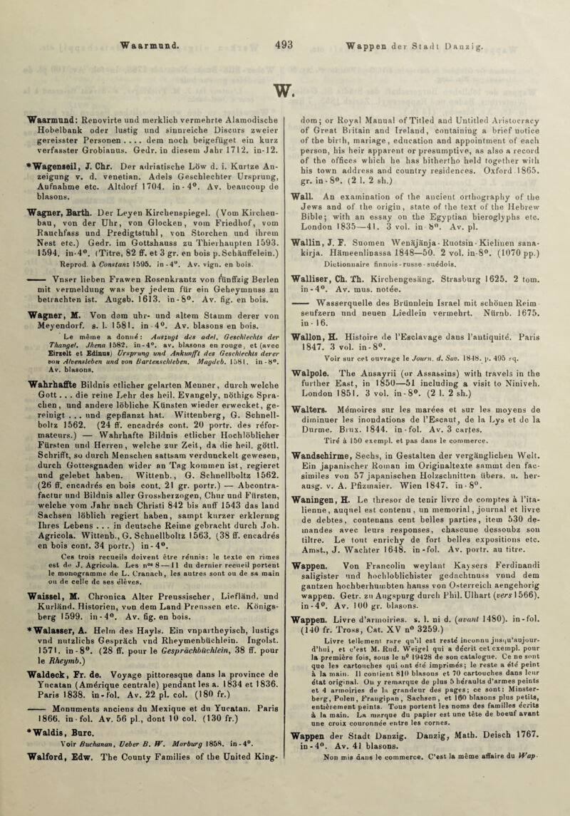 Wappen der Stadt Danzig. Waarmund: Renovirte und merklich vermehrte Alamodische Hobelbank oder lustig und sinnreiche Diseurs zweier gereisster Personen .... dem noch beigefüget. ein kurz verfasster Grobianus. Gedr. in diesem Jahr 1712. in-12. ♦Wagenseil, J. Chf. Der adriatische Lôw d. i. Kurtze An- zeigung v. d. venetian. Adels Gescblechter Ursprung, Aufnahme etc. Altdorf 1704. in-4°. Av. beaucoup de blasons. Wagner, Barth. Der Leyen Kirchenspiegel. (Vom Kirchen- bau, von der Uhr, von Glocken, votn Friedhof, vom Rauehfass und Predigtstnhl, von Storchen und ihrem Nest etc.) Gedr. ira Gottshauss zu Thierhaupten 1593. 1594. in-4°. (Titre, 82 ff. et 3 gr. en bois p.Schauffelein.) Reprod. à Constant 1595. in-4u. Av. vign. en bois. —- ■ Vnser lieben Frawen Rosenkrantz von f'ünffzig Berlen mit vermeldung was bey jedem fur ein Geheymnuss zu betrachten ist. Augsb. 1613. in-8°. Av. fig. en bois. Wagner, M. Von dam uhr- und altem Stamm derer von Meyendorf. s. 1. 1581. in-4°. Av. blasons en bois. Le même a donné : Ausiugt des ade.l. Geschlechts der Thangel, Jhena 1582. in-4°. av. blasons en rouge, et (avec Eirzelt et Edinus) Ursprung und Ankunfft des Geschlechts derer von Alvensleben und von Bartenschleben. Magdeb. 1581. in -8°. Av. blasons. Wahrhaffte Bildnis ctlicher gelarten Menner, durch welche Gott. . . die reine Lehr des heil. Evangely, nothige Spra- chen, und andere lôbliche Ktinsten wieder erweeket, ge- reinigt ... und gepflanzt hat. Wittenberg, G. Schnell- boltz 1562. (24 ff. encadrés cont. 20 portr. de9 réfor¬ mateurs.) — Wahrkafte Bildnis etlicher Hochlôblicher Fürsten und Herren , welche zur Zeit, da die heil. gôttl. Schrifft, so durch Menschen sattsam verdunckelt gewesen, durch Gottesgnaden wider an Tag koramen ist, regieret und gelebet haben. Wittenb., G. Schnellboltz 1562. (26 fl', encadrés en bois cont. 21 gr. portr.) — Abcontra- factur und Bildnis aller Grossherzogen, Chur und Fürsten, welche vom Jahr nach Christi 842 bis auff 1543 das land Sachsen loblich regiert haben, sampt kurzer erklerung Ihres Lebens ... in deutsche Reime gebracht durch Joh. Agricola. Wittenb., G. Schnellboltz 1563. (38 ff. encadrés en bois cont. 34 portr.) in-4°. Ces trois recueils doivent être réunis: le texte en rimes est de J. Agricola. Les nos8— Il du dernier recueil portent le monogramme de L. Cranach , les autres sont ou de sa main ou de celle de ses élèves. Waissel, M. Chronica Alter Preussischer, Lieflând. und Kurland. Historien, von dem Land Preussen etc. Konigs- berg 1599. in-4°. Av. fig. en bois. *Wala8Ser, A. Helm des Hayls. Ein vnpartheyiscb, lustigs vnd nutzlichs Gespràch vnd Rheymenbüchlein. Ingolst. 1571. in-8°. (28 ff. pour le Gesprachbiichlem, 38 ff. pour le Rheymb.) Waldeck, Fr. de. Voyage pittoresque dans la province de Yncatan (Amérique centrale) pendant les a. 1834 et 1836. Paris 1838. in-fol. Av. 22 pl. col. (180 fr.) - Monuments anciens du Mexique et du Yucatan. Paris 1866. in - fol. Av. 56 pl., dont 10 col. (130 fr.) *Waldis, Bure. Voir Buchanan, Ueber B. fV. Marburg 1858. in-4°. Walford, Edw. The County Families of the United King- dom; or Royal Manual ofTitled and Untitled Aristocracy of Great Britain and Ireland, containing a brief notice of the birth, mariage, éducation and appointaient of each person, bis heir apparent or presumptive, as also a record of the offices which he has hithertho held together witli his town address and country résidences. Oxford . 1865. gr. in - 8°. (2 1. 2 sli.) Wall. An examination of the ancient orthography of the Jews and of the origin, State of the text of the Ilebrew Bible; with an essay on the Egyptian bieroglyphs etc. London 1835—41. 3 vol. in 8°. Av.pl. Wallin, J. F. Suomen Wenâjanja-Ruotsin-Kieliuen sana- kirja. Hâmeenlinassa 1848—50. 2 vol. in-8°. (1070 pp.) Dictionnaire finnois - russe ■ suédois. Walliser, Ch. Th. Kirchengesang. Strasburg 1625. 2 tom. in-4°. Av. mus. notée. -■ - Wasserquelle des Brünnlein Israël mit scliouen Reirn seufzern und neuen Liedlein vermehrt. Niirnb. 1675. in • 16. Wallon, H. Histoire de l’Esclavage dans l’antiquité. Paris 1847. 3 vol. in-8°. Voir sur cet ouvrage le Journ. d. Sav. 1848. p. 495 sq. Walpole. The Ansayrii (or Assassins) with travels in the further East, in 1B50—51 including a visit to Niniveh. London 1851. 3 vol. in-8°. (2 1. 2 sh.) Walters. Mémoires sur les marées et sur les moyens de diminuer les inondations de l’Escaut, de la Lys et de la Durme. Brnx. 1844. in-fol. Av. 3 cartes. Tiré à 150 exempl. et pas dans le commerce. Wandschirme, Sechs, in Gestalten der vergânglichen Welt. Ein japanischer Roman im Originaltexte samuit den fac- similés von 57 japanischen Holzschnitten libers, u. her- ausg. v. A. Pfizmaier. Wien 1847. in -8°. Waningen, H. Le thresor de tenir livre de comptes à l’ita¬ lienne, auquel est contenu, un memorial, journal et livre de debtes, contenans cent belles parties, item 530 de¬ mandes avec leurs responses, chascuue dessoubz son tiltre. Le tout enrichy de fort, belles expositions etc. Amst., J. Wachter 1648. in-fol. Av. portr. au titre. Wappen. Von Francolin weylant Kaysers Ferdinandi saligister und hochloblichister gedachtnuss vnnd dem gantzen hochberhumbten hauss von Osterreich aengehorig wappen. Getr. zu Augspurg durch Phil. Ulhart (vers 1 566). in-4°. Av. 100 gr. blasons. Wappen. Livre d’armoiries, s. 1. ni d. (avant 1480). in-fol. (140 fr. Tross, Cat. XV n° 3259.) Livre tellemem rare qu’il est resté inconnu jusqu'aujour¬ d'hui, et c’est M. Rud. Weigel qui a décrit cet exempl. pour la première fois, sous le n° 19428 de son catalogne. Ce ne sont que les cartouches qui ont été imprimés; le reste a été peint à la main. 11 contient 810 blasons et 70 cartouches dans leur état original. On y remarque de plus 5 héraults d’armes peints et 4 armoiries de lu grandeur des pages; ce sont: Minster- berg, Polen , Frangipan, Sachsen, et 100 blasons plus petits, entièrement peints. Tous portent les noms des familles écrits à la main. La marque du papier est une tête de boeuf avant une croix couronnée entre les cornes. Wappen der Stadt Danzig. Danzig, Math. Deisch 1767. in-4°. Av. 41 blasons. Non mis dans le commerce. C’est la même affaire du Wap■