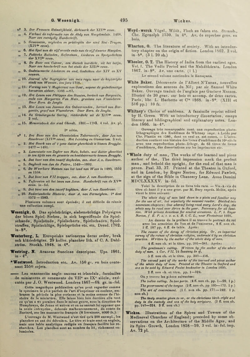 n° 3. Der Vrourven Heimehjkheid, dichlwerk der XIVde eeuw. ,, 4. Perhaal de reformutie van de Abdy van Maegdendale. 1408. Naer een eventydig Handsehrift. h 5. Geivoonten, vryheden en privilegiën der stad Sinl-Truyen. (XIVde eeuw). ,, 6. H et Spel van de vijf vroede ende van de vijf dwaeze Maegden. ,, 7. Politicke Balladen, Refereinen, Liederen en Sputgedichten der XVIde eeum. ,, 8. De Boec van Catone, een dielsch leerdicht, uit fiel latijn. Naer een handsehrift van het einde der X11 lde eeuw. ,, 9. Oudvlaemsche l.iederen en and. Gedichten der XIV en XV eeuwen. ,, 10. Journal ofte Dagreyister van onze reyzt naar de keyzerlyke stadt van kPeenen, ten jare 1716. ,, 11. Pers/ag van ’t Mugislraet van Gent, nopens de godsdienstige beroerten aldaer. 150(5 —67. ,, 12. Het Leven van Phitippus den S tant en, hertoeh van Borgoniën, ende van Margareta Pan Mate, gravinne van Plaenderen Door Bern. de Jonghe. ,, 13. Het Leven van Joannes den Onbeoreesden, hertoeh van Bor¬ goniën, graef van ytaenderen. Door Bern. de Jonghe. ,, 14. De Grimbergsche Oorlog, ridderdicht uit de XlVde eeuw. 2 vol. ,, 15. Memorieboek der stad Ghendt. 1301—1793. 4 vol. Av. pl. 3e série. n° I. Dut Boec van den Gheesteleken Tabernacute, door Jun van Rùusbroer (XIVde eeuw). Met hdeiding en Glossarium. 3 vol. ,, 2. Het Boeck van a/' t gene daller gheschiedt is binnen Brugyhe. 1477 - 1491. ,, 3. Lamentalie van Zegher van Mate, behelz. wnt daller gheschiet is ten tijde van de geuserie en beeldstormerie binnen Brugghe. ,, 4. Dat boec van den twaelf dogheden, enz. door J. v. Ruusbroec. ,, 5. Dayboek van Jan de Potlre, 1549—1602. ,, 6. De U’eeibare Mannen van het land van IVa es in 1480, 1552 en 1558. ,, 7. Dut boec van Pli trappen, enz. door J. van Ruusbroec. ,, 8.' Tuferee/en uit bel leven van Jésus. Handsehrift van de XVde eeuw. in - fol. ,, 9. Dat boec von den twaelf beghinen, door J. van Ruusbroec. ,, 10. Nederlandsche Historié, door A. van Hermelghem. Ie deel 1572— 1583. Plusieurs volumes sont, épuisés; il est difficile de réunir une collection compl. Wesenigk, G. Das spielsüchtige, siebensüchtige Polysigma der bôsen Spiel-Sieben, in sich begreiffende die Spiel- schande, Spielstinde , Spielschertz, Spielschaden, Spiel- straffen, Spielschlage, Spielsprüche etc. etc. Dresd. 1702. in-8°. Westerberg, L. Europeiske nationerna deras seder, brak och kladedragter. 29 kollor. plancher lith. af C. A. Dahl- strôm. Stockh. 1848. in-4°. Westring, N. Araneae Suecicae descriptae. Ups. 1861. in - 4°. * Westwood. Introduction etc. Av. 150 gr. en bois conte¬ nant 2550 sujets. ■ Les manuscrits anglo • saxons et irlandais , facsituiles de miniatures et ornements du VIIe au IXe siècle, exé¬ cutés par J. O. Westwood. Londres 1867—68. gr. in-fol. Cette magnifique publication qu’on peut regarder comme le specimen le plus parfait de l’art d’imprimer en couleur, em¬ brasse la période la plus curieuse et la moins connue de l’hi¬ stoire de la miniature. Elle laisse bien loin derrière elle tout ce qu’on a vu paraître dans le même genre, sous la direction de ITnmplireys, de Jones et autres et on ne saurait lui opposer que la seule entreprise, échouée malheureusement, du comte de Jîastard, sur les manuscrits français (8 livraisons, 8000 fr.). L’ouvrage de M. Westwood n’est tiré qu’à 200 exempl-, les planches en ont été détruites. Le titre et texte sont en anglais, mais une table analytique rédigée en français facilite les re¬ cherches. Les planches sont au nombre de 54, richement en¬ luminées. Weyd-werck Vôgel, Wildt, Fisch zu fahen etc. Strassb., Chr. Egenolph 1530. iu 4°. Av. de superbes grav. en bois. Wharton, G. The literature of society. With an introduc- tory chapter on the origin of fiction. London 1862. 2 vol. in-8°. (3 1. 20 sh.) Wheeler, G. T. The History of India from the earliest âges. Vol. F. The Vedic Period and the Mahdbhtirata. London 1867. in-8°. Av. une carte. (1 1.) Le second volume contiendra le Ramayana. White Baker. Découverte de l’Albert N’Yanza, nouvelles explorations des sources du Nil; par sir Samuel White Baker. Ouvrage traduit de l’anglais par Gustave Masson. Illustré de 30 grav. sur bois et accomp. de deux cartes. Paris, libr. L. Hachette et Cie 1868. in-8°. (XIII et 516 pp.) 10 fr. Whitney’s Choice of emblems. A facsimile reprint edited by H. Green. With an introductory dissertation, essays literary and bibliographical and explanatory notes. Lon¬ don 1866. in-4°. Ouvrage très remarquable cont. une reproduction photo- lithographique des Emblèmes de Whitney impr. à Leide par Chr. Plantin en 1586, dont un seul ex. est connu. — L’intro¬ duction contient une histoire des livres d’emblèmes du 16e siècle avec une reproduction photo - lithogr. de 63 titres de livres d’emblèmes, des dissertations sur les imprimeurs etc. * Whole duty of man, The works of the learned and pions author of the, The third impression mark the perfect man, and behold the upright, for the end of that man is peace. Psal. 33. 37. Printed at the Theater in Oxford, and in London, by Roger Norton, for Edward Pawlett, at the sign of the Bible in Chancery Lane. Anno Domini MDCLXXXXV. in-fol. Voici la description de ce livre très rare. — Vis-à-vis du titre ci-haut il y a une grav. par M. Bnry représ. Moïse, après vient le titre suivant: The whole duty of man laid down in a plain and familiar way for the use of ail, but especially the meanest reader. Divided into seventeen chapter s: One whereof being read every Lord’s day, the whole may be read over thrice in the year. Necessary for ail fami- lies. tPith privale dévotions for several occasions. L. P. b. Royer Norton, f. E. P. a. t. s. o. t. B. i. C. L., near Ftretstreet 1695. Au dessus de la préface il se trouve le portrait du roi avec les armoiries du lion et de l’unicorne, 8 ff. non ch. 2 ff. 187 pp. 4 ff. de table. Après: The causes of the decay of Christian piety. Or, on impartial survey of the ruines of Christian religion, undermin d by an Christian practice. kPr’lten by the author of the whole duty of man. 4 ff. non eh. et le titre, pp. 201—381. Après: The gentleman s calling. H’ritten by the author of the whole duty of man. 1 Cor. PII, 24 snaOTOg èv ai. 5 ff. non ch. et le titre, pp. 393—456. The second part of the works of the learned and pious author of the whole duty of man, Printed al the Theater in Oxford and are to be sold by Edward Poulet bookseller in London 1695. 2 ff. non ch. et titre, pp. 1—324. On y trouve les pièces suivantes: The ladies calling. In two parts. (4 ff. non ch. pp. 1—99. 1 p.) The governmenl of the tangue. (2 ff. non ch. pp. 105—172. 1 p.) The art of conlenlment. (I f. non ch. pp. 177 — 242. 1 p. non ch.) The lively oracles given to us, or the christians birth-right and duty in the custody and use. of the holy scriplure. (2 ff. non ch. pp. 243—324. 3 ff. non ch.) Wickes. Illustrations of the Spires and Towers of the Mediaeval Churches of England ; preceded by sorne ob¬ servations on the Architecture of the Middle Ages, and its Spire • Growth. London 1858—59. 3 vol. in-fol. imp. Av. 72 pl.