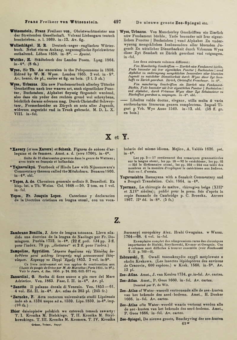 Wützenstein, Franz Freiberrvon, Obristwachtmeister aus der Streitenden Gesellscbaft. Vulcani Liebesgarn teutsch beschrieben. s. 1. 1669. in-12. Av. fig. Wullschlâgel, H. R. Deutsch-neger - engliscbes Worter- bucb. Nebst einem Anhang, negerenglische Spricbwôrter entbaltend. Lobau 1858. in-8°. —Epuisé. Wuttke, H. Stadtebuch des Landes Posen. Lpzg. 1864. in -4°. (8 th.) Wyse, Sir Th. An excursion in the Peloponnesus in 1858. Edited by W. M. Wyse. London 1865. 2 vol. in - 8°. Av. beauc. de pl., cartes et fig, en bois. (3 1. 3 sb.) Wyss, TJrbanus. Ein new Fundamentbuch allerley Tütscbe Gescbrifften nach irer waaren art, auch eigentlicher Punc- tur, Bucbstaben, Alphabet fleyssig fürgestelt werdend, also dass ein yeder den recliten grand wol schreybens, leichtlich daraus erlernon mag. Durch Christoffel Schwey- tzer, Fortnscbneider zu Zürych zu nutz aller Jugendt, widerum zugericht vnd in Truck gebracbt. M. D. L. X. VIII. in-fol. Wyss, TJrbanus. Von Mancherley Geschrifften ein Zierlich nüw Fundament büchle, Ynde besonder mit Irer eigent- lichen Punctur | Bucbstaben | vnnd Alphabet Zu vuder- wysung mengcklichen Innbesonders aller bluenden Ju¬ gendt Zu nützlicber Dienstbarkeit durch Vrbanum Wyss diser Zyt Sessbaft zu Zurich geordnet vnd vstgaugen. in-fol. Les deux suivants volumes diffèrent: yon Mancherley Geschrifften — Zierlich nüw Fundament büchle, Ynde besonder mil irer eigenllichen Punctur \ Buchstuben | vnnd Alphabet zu vnderroysung mengcklichen Innsonders aller bluenden Jugendt zu nutzlicher Dienstbarkeit durch Wyss diser Zyt Sess- hafft zu Zürich geordnet. Zurich, Christoffel Froschouer. iu-4°. Von mancherley Geschrifften ein Zierlich nüm Fundament- Büchle, Yede besonder mit Irer eigenllichen Punctur | Buchstaben \ vnd Alphabet, durch Prbanum Wyss diser Zyt Schulmeister zu Bischoffzel geordnet u. vssgangen. in -4°. obi. —— Libellus valde doçtus, elegans, utilis multa & varia scribendarum literarum généra complectens. Impssù Ti- guri p Vrb. Wys Anno 1549. in-12. obi. (58 ff. gr. en bois.) X et Y. *Xavery (et non Xavers) etSchenk. Figures de scènes d’ar¬ lequins et de femmes. Amst, s. d. (vers 1760). in-4°. Suite de 16 charmantes gravures dans le genre de Watteau ; avec texte en français et hollandais. *Yajnavalkyâ. Textbook of Hiudu Law with Nijnamswara’s Commentary thereon called the Mitakshara. Benares 1866. in - 4°. obi. *Yepes, A. de. Chronicon generale ordinis S. Benedicti. Ex hisp. lat. a Th. Weiss. Col. 1648 — 50. 2 tom. en 1 vol. in - fol. Yepes, Fr. Joaqnin Lopez. Catecismo y declaracion de la Doctrina cristiana en lengua otomi, con un voca- bulario del mismo idioma. Mejico, A. Valdés 1626. pet. in-4°. Les pp. 3—17 contiennent des remarques grammaticales sur la langue otomi, les pp. 18 — 62 le catéchisme, les pp. 93 — 251 le dictionnaire otomi, les pp. 252 — 254 une table des nombres et la manière d’expliquer le catéchisme aux Indiens. Suit un f. d’errata. Yogavasishta Ramayana with a Sanskrit Commentary and a Bengali Translation. Cale. 1864. in-4°. Yperman, La chirurgie de maître, chirurgien belge (XIIIe et XIVe siècles); publié pour la prem. fois d’après la copie flamande de Cambridge p. C. Broeckx. Anvers 1867. IIe éd. in-8°. (5 fr.) Zambrano Bonilla, J. Arte de lengua totonaca. Lleva ana- dido una doctrina de la lengua de Naolingo por Fr. Do- minguez. Pueblal752. in-4°. (22 ff. prél. 134 pp. 3 ff. pour l’index. 79 pp. ,,distintos“ et 2 ff. pour l’index.) Zampelios, Spyridion. Aopaxa ôrjyouxa xrjç 'Ekkaôoç ix- do&évxa //.exà fiehéxijç lûxoQtxrjç îiept ptauitùvixov ikktj- vtapov. Keqxvqoi xo IJoygl 'Egyrjç 1852. 2 vol. in-8°. Ce livre intéressant est une eppèce de continuation aux Chants du peuple de Grèce par M. de Marcellus (Paris 1851. in 8tf.). Voir le Joum. d. Sav. 1856. p. 24. 203. 612. 677 sq. Zanardini, G. Scelta di ficee nuove e piu rare del Mare Adriatico. Ven. 1863. Fasc. I. II. in-4°. Av. pl. * Zanotto II palazzo ducale di Venezia. Ven. 1853 — 61. 4 vol. Ed. II. in-4°. Av. atlas de 203 pl. (245 fr.) *Zarncke, F. Acta rectorum universitatis studii Lipsiensis inde ab a. 1524 usque ad a. 1559. Lips. 1859. in-4°.imp. (10 tb.) Zbior dzieiopiséw polskich we czterecli tomacb zawarty: T. I. Kronika M. Bielskiego. T. II. Kronika M. Stryi- kowskiego. T. III. Kronika M. Kromera. T. IV. Kronika Grasse, Trésor* Suppl Sarmacyi euvopskiey Alex. Hrabi Gwagnina. w Waisz. 1764—68. 4 vol. in-fol. Exemplaire complet des réimpressions rares des chroniques importantes de Bielski, Stryikowski, Kromer et Gwagnin. Ces 4 volumes sont difficiles à trouver ensemble (voir Bentkonski T. II p. 702-3). Zebrawski, T. Owadi tuscoskrzydte czygli motylowate z okolic Krakowa. (Les insectes lépidoptères des environs de Cracovie, 600 espèces.) w Krak. 1860. in-8°. Av. 12 pl. Zee-Atlas. Amst., J. van Keulen 1734. gr. in-fol. Av. cartes. Zee-Atlas. Amst., P. Goos 1660. in-fol. Av. cartes. Dessiné par F. de Wit. Zee-Atlas of Water-waerelt vertoonende aile de zee-kusten van bet bekende des aerd-bodems. Amst., H. Donker 1666. in-fol. Av. cartes. Zee-Atlas ofte Water-wereld waariu vertoont werden aile de zee-kusten van bet bekende des aerd-bodems. Amst., P. Goos 1666. in-fol. Av. cartes. Zee-Spiegel, De nieuwe groote, Beschryving der zee-kusten 63^