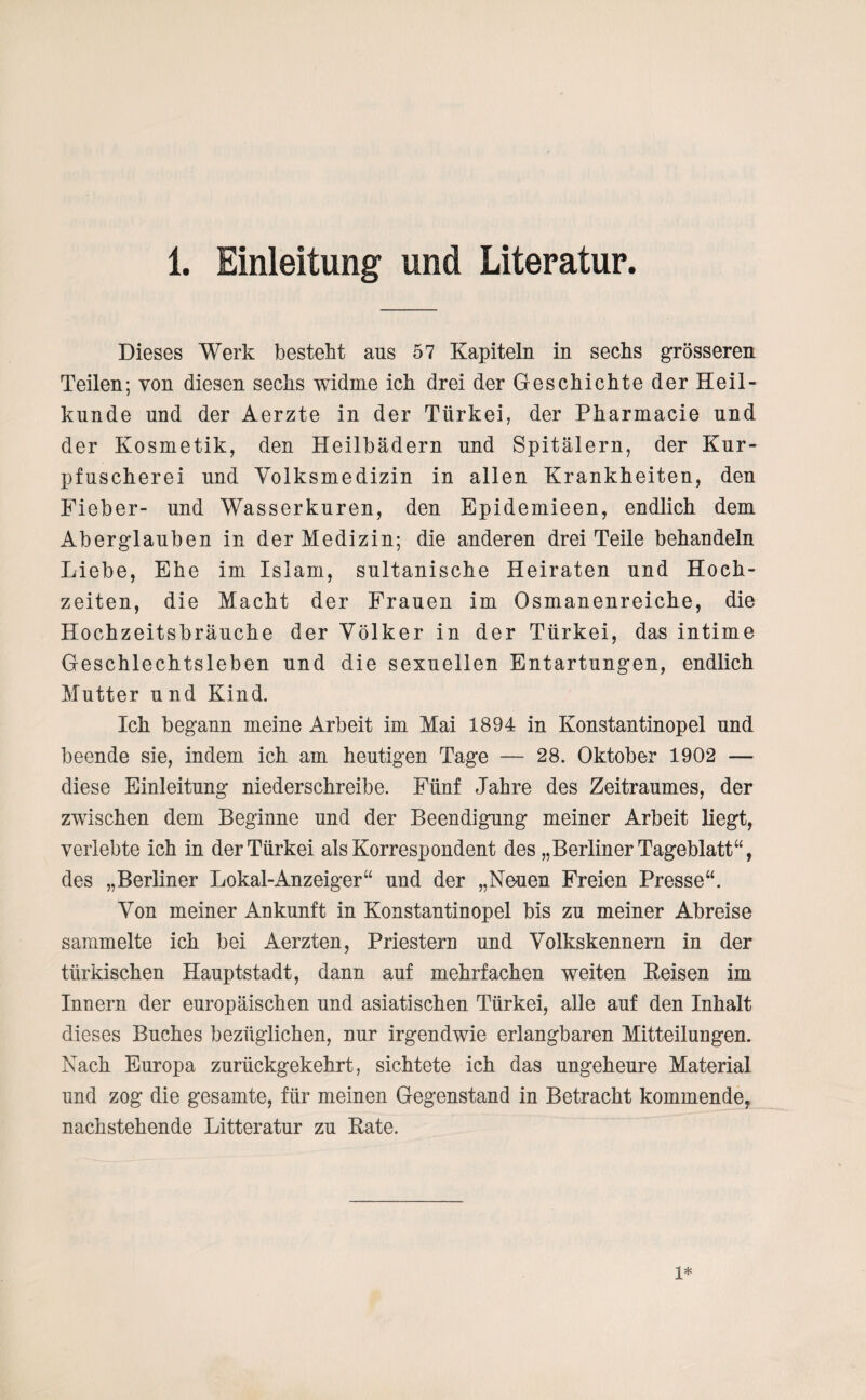 Dieses Werk besteht aus 57 Kapiteln in sechs grösseren Teilen; von diesen sechs widme ich drei der Geschichte der Heil¬ kunde und der Aerzte in der Türkei, der Pharmacie und der Kosmetik, den Heilbädern und Spitälern, der Kur¬ pfuscherei und Volksmedizin in allen Krankheiten, den Fieber- und Wasserkuren, den Epidemieen, endlich dem Aberglauben in der Medizin; die anderen drei Teile behandeln Liebe, Ehe im Islam, sultanische Heiraten und Hoch¬ zeiten, die Macht der Frauen im Osmanenreiche, die Hochzeitsbräuche der Völker in der Türkei, das intime Geschlechtsleben und die sexuellen Entartungen, endlich Mutter u nd Kind. Ich begann meine Arbeit im Mai 1894 in Konstantinopel und beende sie, indem ich am heutigen Tage — 28. Oktober 1902 — diese Einleitung niederschreibe. Fünf Jahre des Zeitraumes, der zwischen dem Beginne und der Beendigung meiner Arbeit liegt, verlebte ich in der Türkei als Korrespondent des „Berliner Tageblatt“, des „Berliner Lokal-Anzeiger“ und der „Neuen Freien Presse“. Von meiner Ankunft in Konstantinopel bis zu meiner Abreise sammelte ich bei Aerzten, Priestern und Volkskennern in der türkischen Hauptstadt, dann auf mehrfachen weiten Reisen im Innern der europäischen und asiatischen Türkei, alle auf den Inhalt dieses Buches bezüglichen, nur irgendwie erlangbaren Mitteilungen. Nach Europa zurückgekehrt, sichtete ich das ungeheure Material und zog die gesamte, für meinen Gegenstand in Betracht kommende, nachstehende Litteratur zu Rate.