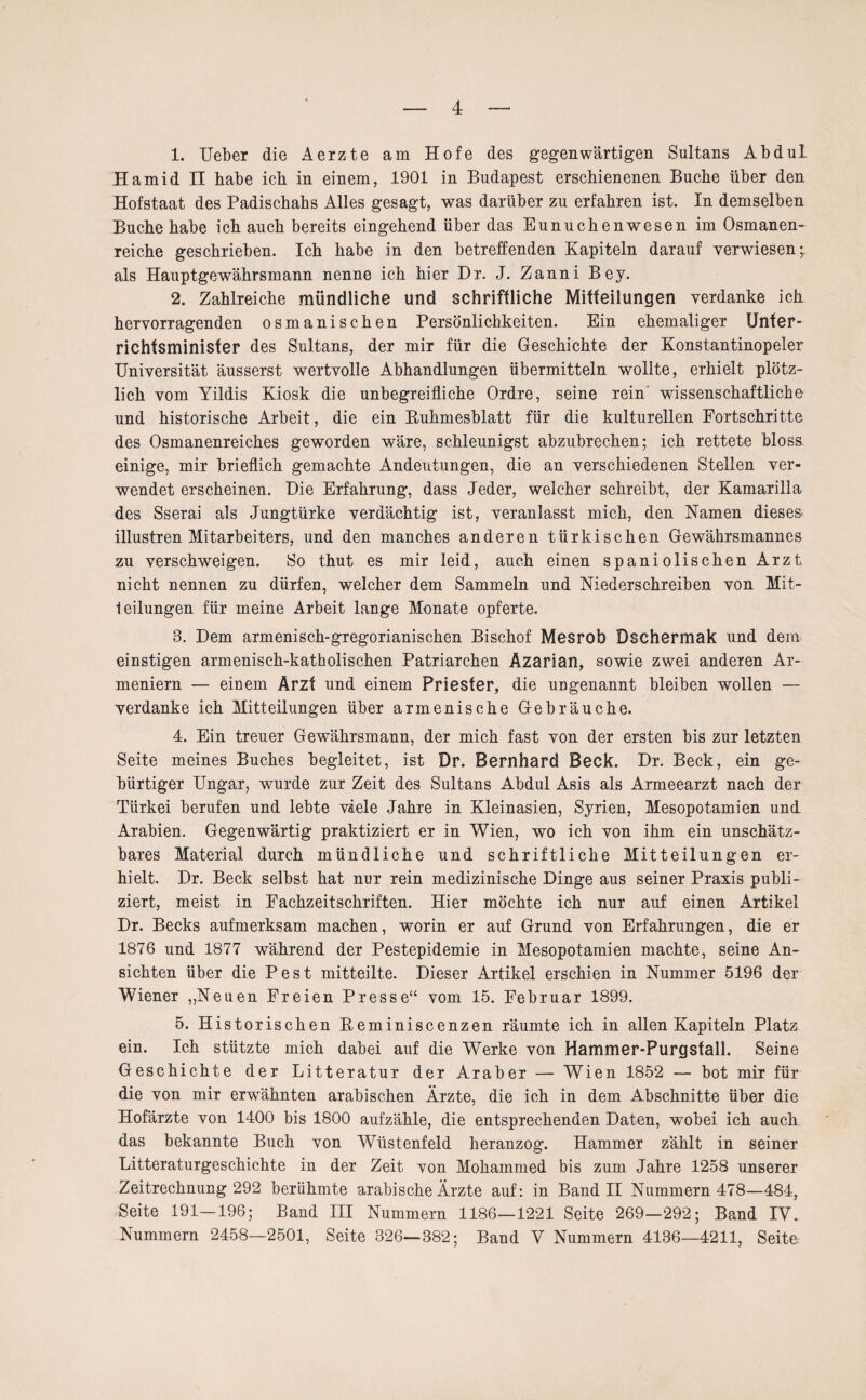 1. Ueber die Aerzte am Hofe des gegenwärtigen Sultans Abdul Hamid II habe ich in einem, 1901 in Budapest erschienenen Buche über den Hofstaat des Padischahs Alles gesagt, was darüber zu erfahren ist. In demselben Buche habe ich auch bereits eingehend über das Eunuchenwesen im Osmanen- reiche geschrieben. Ich habe in den betreffenden Kapiteln darauf verwiesen als Hauptgewährsmann nenne ich hier Dr. J. Zanni Bey. 2. Zahlreiche mündliche und schriftliche Mitteilungen verdanke ich hervorragenden osmanischen Persönlichkeiten. Ein ehemaliger Unter¬ richtsminister des Sultans, der mir für die Geschichte der Konstantinopeler Universität äusserst wertvolle Abhandlungen übermitteln wollte, erhielt plötz¬ lich vom Yildis Kiosk die unbegreifliche Ordre, seine rein wissenschaftliche und historische Arbeit, die ein Buhmesblatt für die kulturellen Fortschritte des Osmanenreiches geworden wäre, schleunigst abzubrechen; ich rettete bloss einige, mir brieflich gemachte Andeutungen, die an verschiedenen Stellen ver¬ wendet erscheinen. Die Erfahrung, dass Jeder, welcher schreibt, der Kamarilla des Sserai als Jungtürke verdächtig ist, veranlasst mich, den Namen dieses illustren Mitarbeiters, und den manches anderen türkischen Gewährsmannes zu verschweigen. So thut es mir leid, auch einen spaniolischen Arzt nicht nennen zu dürfen, welcher dem Sammeln und Niederschreiben von Mit¬ leilungen für meine Arbeit lange Monate opferte. 3. Dem armenisch-gregorianischen Bischof Mesrob Dschermak und dem einstigen armenisch-katholischen Patriarchen Azarian, sowie zwei anderen Ar¬ meniern — einem Arzt und einem Priester, die ungenannt bleiben wollen — verdanke ich Mitteilungen über armenische Gebräuche. 4. Ein treuer Gewährsmann, der mich fast von der ersten bis zur letzten Seite meines Buches begleitet, ist Dr. Bernhard Beck. Dr. Beck, ein ge¬ bürtiger Ungar, wurde zur Zeit des Sultans Abdul Asis als Armeearzt nach der Türkei berufen und lebte viele Jahre in Kleinasien, Syrien, Mesopotamien und Arabien. Gegenwärtig praktiziert er in Wien, wo ich von ihm ein unschätz¬ bares Material durch mündliche und schriftliche Mitteilungen er¬ hielt. Dr. Beck selbst hat nur rein medizinische Dinge aus seiner Praxis publi¬ ziert, meist in Fachzeitschriften. Hier möchte ich nur auf einen Artikel Dr. Becks aufmerksam machen, worin er auf Grund von Erfahrungen, die er 1876 und 1877 während der Pestepidemie in Mesopotamien machte, seine An¬ sichten über die Pest mitteilte. Dieser Artikel erschien in Nummer 5196 der Wiener „Neuen Freien Presse“ vom 15. Februar 1899. 5. Historischen Reminiscenzen räumte ich in allen Kapiteln Platz ein. Ich stützte mich dabei auf die Werke von Hammer-Purgsfall. Seine Geschichte der Litteratur der Araber — Wien 1852 — bot mir für die von mir erwähnten arabischen Ärzte, die ich in dem Abschnitte über die Hofärzte von 1400 bis 1800 aufzähle, die entsprechenden Daten, wobei ich auch das bekannte Buch von Wüstenfeld heranzog. Hammer zahlt in seiner Litteraturgeschichte in der Zeit von Mohammed bis zum Jahre 1258 unserer Zeitrechnung 292 berühmte arabische Ärzte auf: in Band II Nummern 478—484, Seite 191—196; Band III Nummern 1186—1221 Seite 269—292; Band IV. Nummern 2458—2501, Seite 326—382; Band V Nummern 4136—4211, Seite