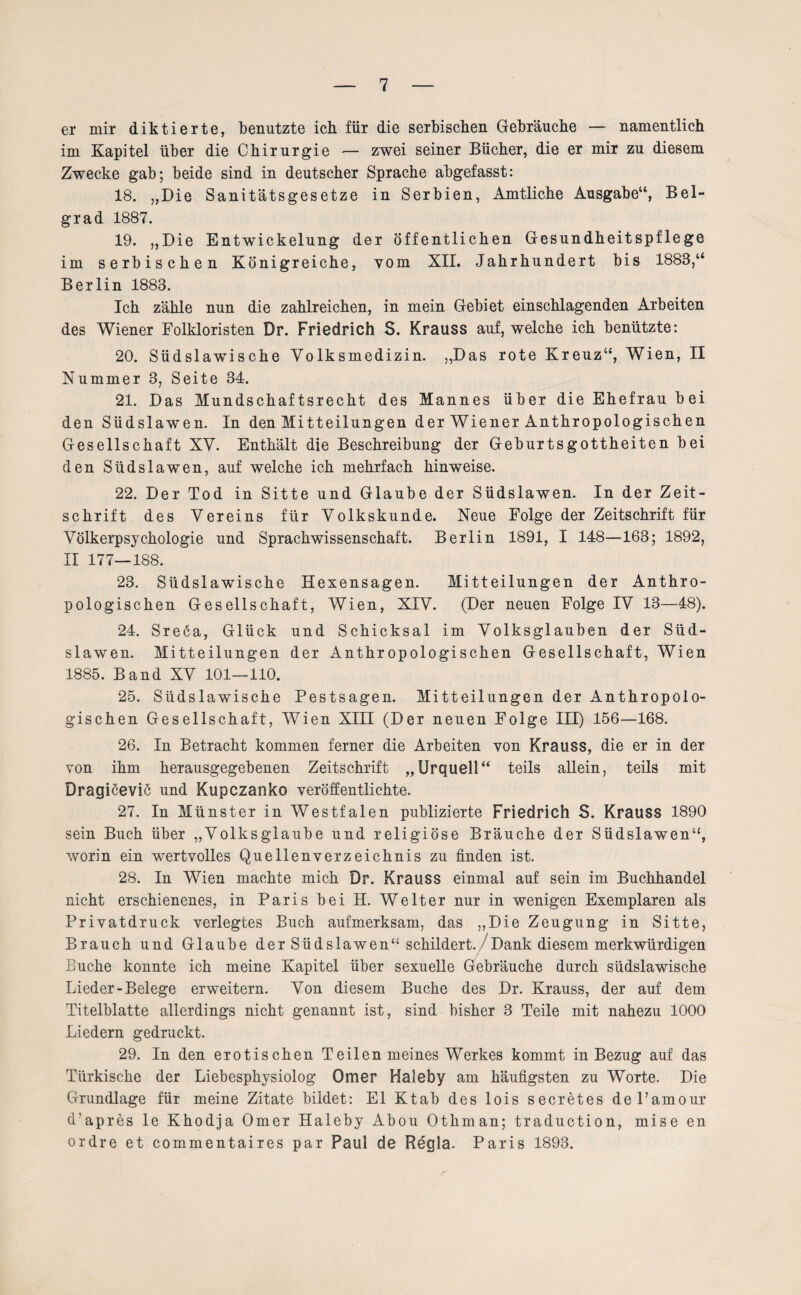 er mir diktierte, benutzte ich für die serbischen Gebräuche — namentlich im Kapitel über die Chirurgie — zwei seiner Bücher, die er mir zu diesem Zwecke gab; beide sind in deutscher Sprache abgefasst: 18. „Die Sanitätsgesetze in Serbien, Amtliche Ausgabe“, Bel¬ grad 1887. 19. „Die Entwickelung der öffentlichen Gesundheitspflege im serbischen Königreiche, vom XII. Jahrhundert bis 1883,“ Berlin 1883. Ich zähle nun die zahlreichen, in mein Gebiet einschlagenden Arbeiten des Wiener Folkloristen Dr. Friedrich S. Krauss auf, welche ich benützte: 20. Südslawische Volksmedizin. „Das rote Kreuz“, Wien, II Nummer 3, Seite 34. 21. Das Mundschaftsrecht des Mannes über die Ehefrau b ei den Südslawen. In den Mitteilungen der Wiener Anthropologischen Gesellschaft XV. Enthält die Beschreibung der Geburtsgottheiten bei den Südslawen, auf welche ich mehrfach hinweise. 22. Der Tod in Sitte und Glaube der Südslawen. In der Zeit¬ schrift des Vereins für Volkskunde. Neue Folge der Zeitschrift für Völkerpsychologie und Sprachwissenschaft. Berlin 1891, I 148—163; 1892, II 177—188. 23. Südslawische Hexensagen. Mitteilungen der Anthro¬ pologischen Gesellschaft, Wien, XIV. (Der neuen Folge IV 13—48). 24. Sreöa, Glück und Schicksal im Volksglauben der Süd¬ slawen. Mitteilungen der Anthropologischen Gesellschaft, Wien 1885. Band XV 101—110. 25. Südslawische Pestsagen. Mitteilungen der Anthropolo¬ gischen Gesellschaft, Wien XIII (Der neuen Folge III) 156—168. 26. In Betracht kommen ferner die Arbeiten von Krauss, die er in der von ihm herausgegebenen Zeitschrift „Urquell“ teils allein, teils mit Dragicevic und Kupczanko veröffentlichte. 27. In Münster in Westfalen publizierte Friedrich S. Krauss 1890 sein Buch über „Volksglaube und religiöse Bräuche der Südslawen“, worin ein wertvolles Quellenverzeichnis zu finden ist. 28. In Wien machte mich Dr. Krauss einmal auf sein im Buchhandel nicht erschienenes, in Paris bei H. Weiter nur in wenigen Exemplaren als Privatdruck verlegtes Buch aufmerksam, das „Die Zeugung in Sitte, Brauch und Glaube der Südslawen“ schildert. Dank diesem merkwürdigen Buche konnte ich meine Kapitel über sexuelle Gebräuche durch südslawische Lieder-Belege erweitern. Von diesem Buche des Dr. Krauss, der auf dem Titelblatte allerdings nicht genannt ist, sind bisher 3 Teile mit nahezu 1000 Liedern gedruckt. 29. In den erotischen Teilen meines Werkes kommt in Bezug auf das Türkische der Liebesphysiolog Omer Haleby am häufigsten zu Worte. Die Grundlage für meine Zitate bildet: El Ktab des lois secretes del’amour cLapres le Khodja Omer Haleby Abou Othman; traduction, mise en ordre et commentaires par Paul de Regia. Paris 1893.