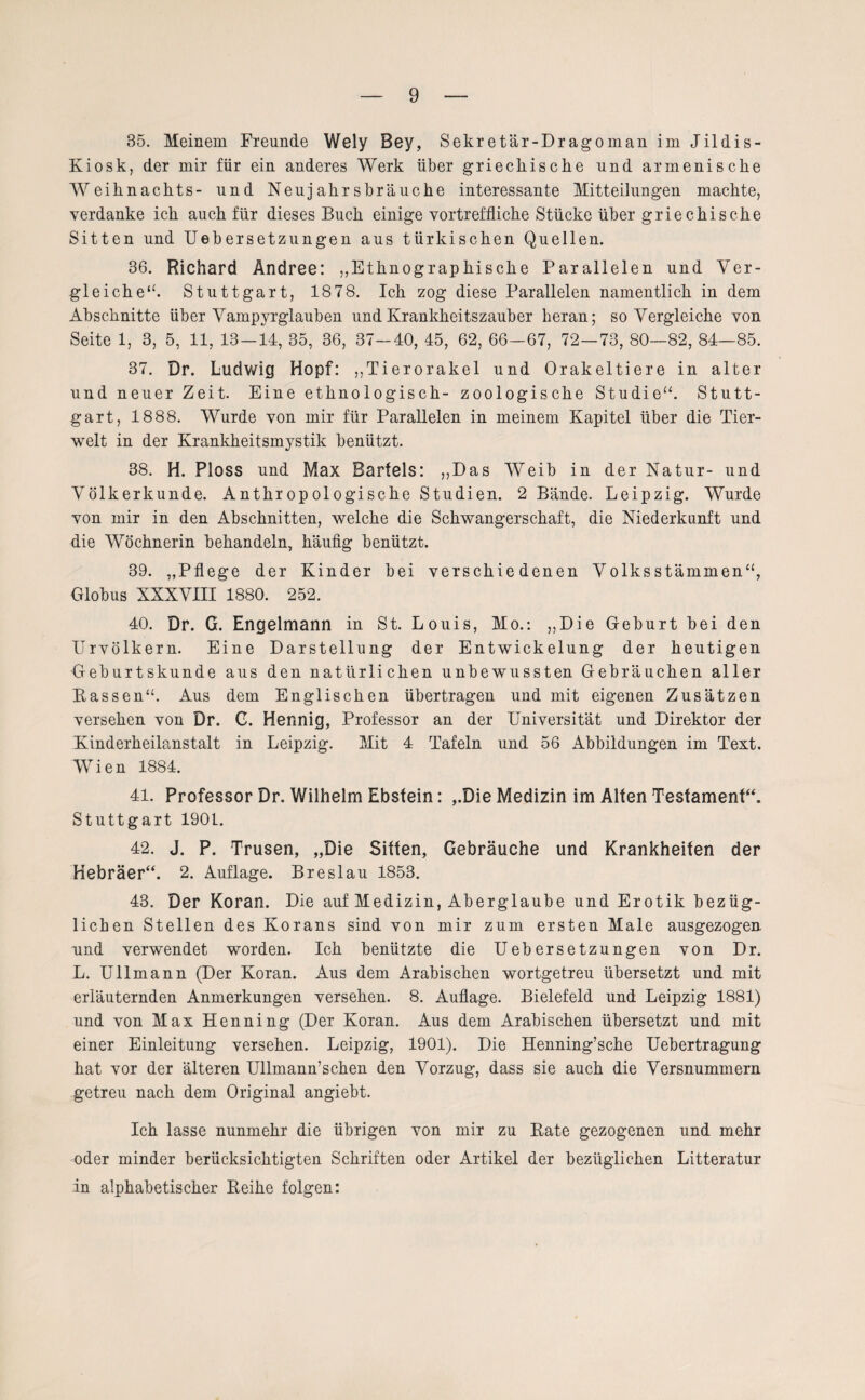 35. Meinem Freunde Wely Bey, Sekretär-Dragoman im Jildis- Kiosk, der mir für ein anderes Werk über griechische und armenische Weihnachts- und Neujahrsbräuche interessante Mitteilungen machte, verdanke ich auch für dieses Buch einige vortreffliche Stücke über griechische Sitten und Uebersetzungen aus türkischen Quellen. 36. Richard Ändree: „Ethnographische Parallelen und Ver¬ gleiche “. Stuttgart, 1878. Ich zog diese Parallelen namentlich in dem Abschnitte über Vampyrglauben und Krankheitszauber heran; so Vergleiche von Seite 1, 3, 5, 11, 13 — 14, 35, 36, 37-40, 45, 62, 66—67, 72—73, 80—82, 84—85. 37. Dr. Ludwig Hopf: „Tierorakel und Orakeltiere in alter und neuer Zeit. Eine ethnologisch- zoologische Studie“. Stutt¬ gart, 1888. Wurde von mir für Parallelen in meinem Kapitel über die Tier¬ welt in der Krankheitsmystik benützt. 38. H. Ploss und Max Barfels: „Das Weib in der Natur- und Völkerkunde. Anthropologische Studien. 2 Bände. Leipzig. Wurde von mir in den Abschnitten, welche die Schwangerschaft, die Niederkunft und die Wöchnerin behandeln, häufig benützt. 39. „Pflege der Kinder bei verschiedenen Volks stammen“, Globus XXXVIII 1880. 252. 40. Dr. G. Engelmann in St. Louis, Mo.: „Die Geburt bei den Urvölkern. Eine Darstellung der Entwickelung der heutigen Geburtskunde aus den natürlichen unbewussten Gebräuchen aller Rassen“. Aus dem Englischen übertragen und mit eigenen Zusätzen versehen von Dr. C. Hennig, Professor an der Universität und Direktor der Kinderheilanstalt in Leipzig. Mit 4 Tafeln und 56 Abbildungen im Text. Wien 1884. 41. Professor Dr. Wilhelm Ebstein: „Die Medizin im Alfen Testament“. Stuttgart 1901. 42. J. P. Trusen, „Die Sitten, Gebräuche und Krankheiten der Hebräer“. 2. Auflage. Breslau 1853. 43. Der Koran. Die auf Medizin, Aberglaube und Erotik bezüg¬ lichen Stellen des Korans sind von mir zum ersten Male ausgezogen und verwendet worden. Ich benützte die Uebersetzungen von Dr. L. Ullmann (Der Koran. Aus dem Arabischen wortgetreu übersetzt und mit erläuternden Anmerkungen versehen. 8. Auflage. Bielefeld und Leipzig 1881) und von Max Henning (Der Koran. Aus dem Arabischen übersetzt und mit einer Einleitung versehen. Leipzig, 1901). Die Henning’sche Uebertragung hat vor der älteren Ullmann’sehen den Vorzug, dass sie auch die Versnummern getreu nach dem Original angiebt. Ich lasse nunmehr die übrigen von mir zu Rate gezogenen und mehr oder minder berücksichtigten Schriften oder Artikel der bezüglichen Litteratur in alphabetischer Reihe folgen: