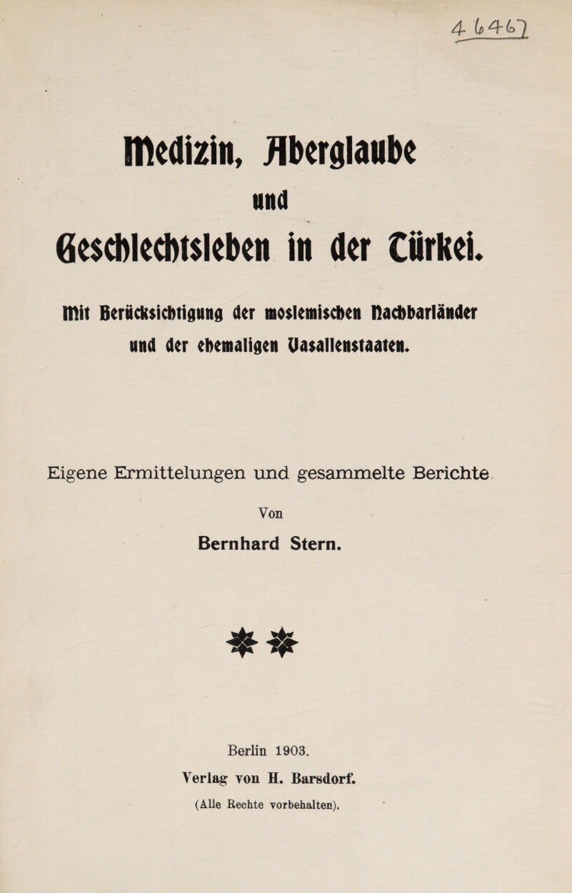 4Jl±£2 Medizin, Aberglaube und Geschlechtsleben in der Cürkei. Mit Berücksichtigung der moslemischen nacbbarländer und der ehemaligen Uasallenstaaten. Eigene Ermittelungen und gesammelte Berichte, Von Bernhard Stern. Berlin 1903. Verlag von H. Barsdorf. (Alle Rechte Vorbehalten),