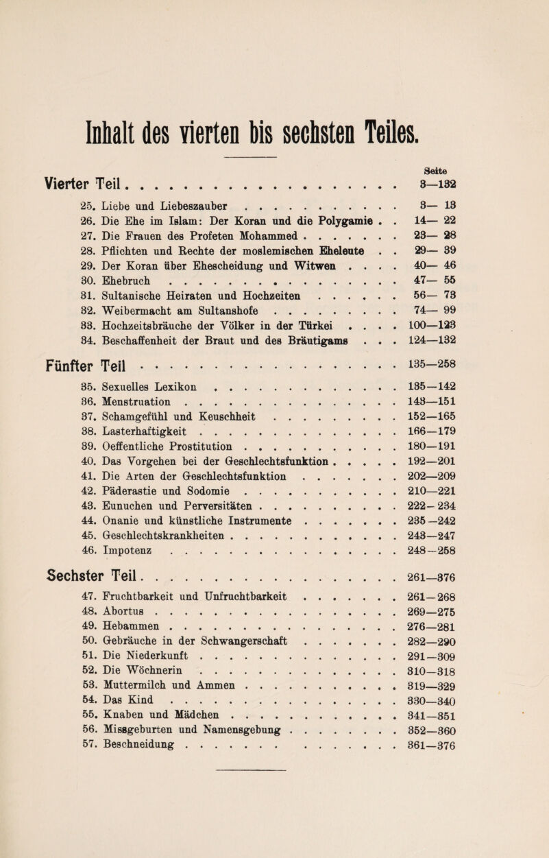 Inhalt des vierten Hs sechsten Teiles. Seite Vierter Teil. 3—iB2 25. Liebe und Liebeszauber. 3— 13 26. Die Ehe im Islam: Der Koran und die Polygamie . . 14— 22 27. Die Frauen des Profeten Mohammed.23— 28 28. Pflichten und Rechte der moslemischen Eheleute . . 29— 39 29. Der Koran über Ehescheidung und Witwen .... 40— 46 30. Ehebruch.47— 55 31. Sultanische Heiraten und Hochzeiten.56— 73 82. Weibermacht am Sultanshofe.74— 99 33. Hochzeitsbräuche der Völker in der Türkei .... 100—123 34. Beschaffenheit der Braut und des Bräutigams . . . 124—132 Fünfter Teil.135—258 35. Sexuelles Lexikon.135—142 36. Menstruation.148—151 37. Schamgefühl und Keuschheit.152—165 38. Lasterhaftigkeit.166—179 39. Oeffentliche Prostitution.180—191 40. Das Vorgehen bei der Geschlechtsfunktion. 192—201 41. Die Arten der Geschlechtsfunktion. 202—209 42. Päderastie und Sodomie.210—221 43. Eunuchen und Perversitäten. 222—234 44. Onanie und künstliche Instrumente. 235—242 45. Geschlechtskrankheiten. 243—247 46. Impotenz. 248—258 Sechster Teil.26i—376 47. Fruchtbarkeit und Unfruchtbarkeit. 261—268 48. Abortus. 269—275 49. Hebammen. 276—281 50. Gebräuche in der Schwangerschaft. 282—290 51. Die Niederkunft. 291—309 52. Die Wöchnerin.310—318 53. Muttermilch und Ammen.319—329 54. Das Kind. 830—340 55. Knaben und Mädchen. 341—351 56. Missgeburten und Namensgebung. 352—360 57. Beschneidung. 361—376