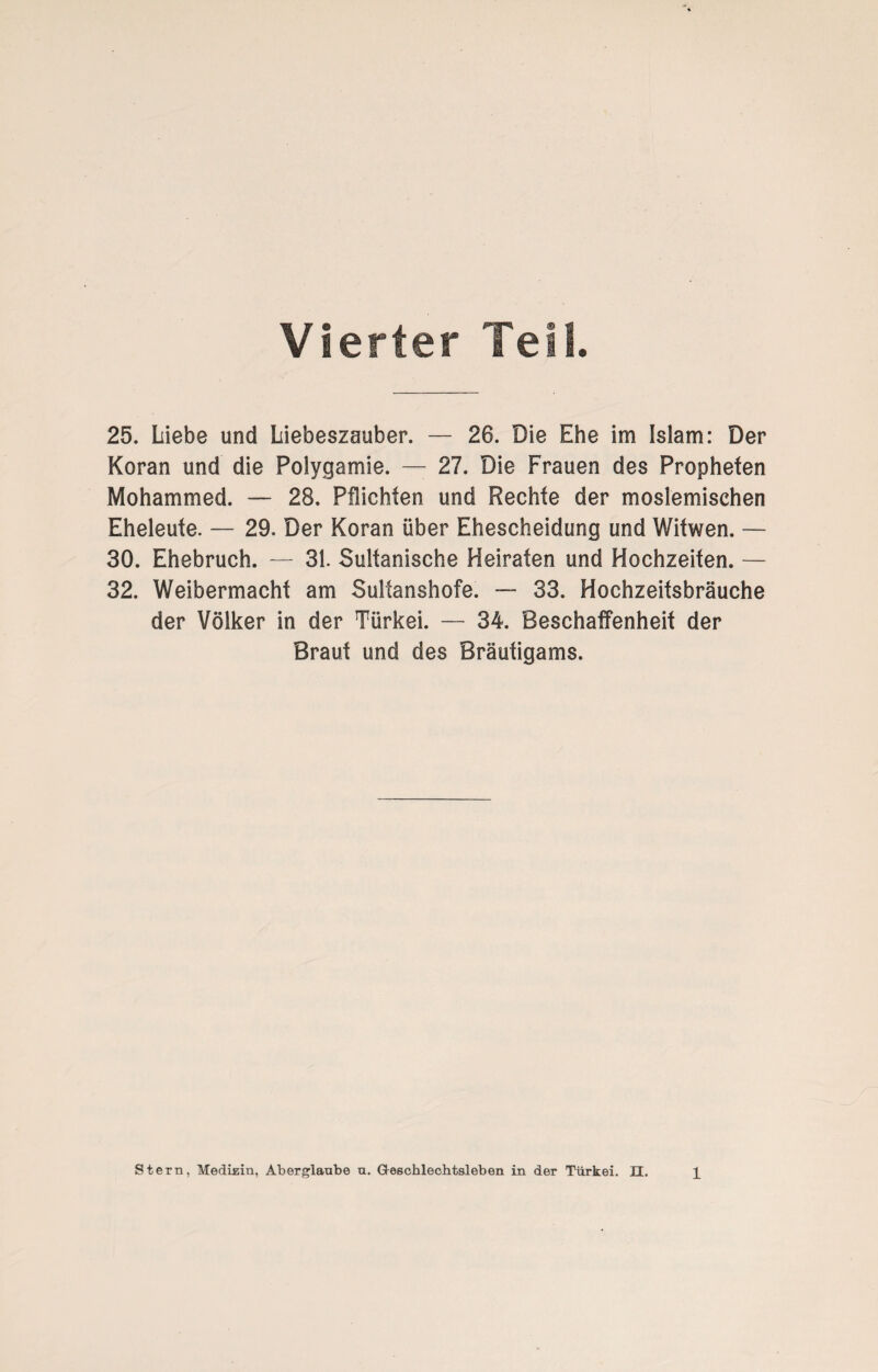 Vierter Teil 25. Liebe und Liebeszauber. — 26. Die Ehe im Islam: Der Koran und die Polygamie. — 27. Die Frauen des Propheten Mohammed. — 28. Pflichten und Rechte der moslemischen Eheleute. — 29. Der Koran über Ehescheidung und Witwen. — 30. Ehebruch. — 31. Sultanische Heiraten und Hochzeiten. — 32. Weibermacht am Sultanshofe. — 33. Hochzeitsbräuche der Völker in der Türkei. — 34. Beschaffenheit der Braut und des Bräutigams.