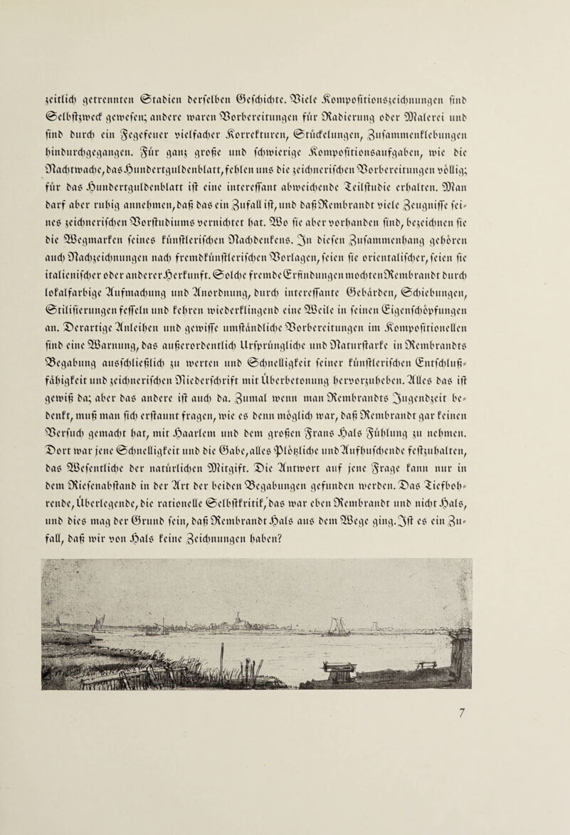 jcitlid) getrennten @tabten berfelkn @efd)id)te. “^^tele j\omvofittonbjetd)nnngen ftnb @e(bftjtvecf gemefen; nnbere waren Vorbereitungen fnr Dtabiernng ober 9)?a(erei imb ftnb bnrd) ein t)ielfad)er ivorreftnren, 0tncfe(nngen, 3«f<^ttt»itcnflebnngen binbnrd)gegangen. §nr ganj gro^e nnb fd)wierige ivompofttionöanfgaben, wie bie Vad)twad)e,bao^nnbertgnlbenblatt,fehlen nno bie jeid)nerifd)en Vorbereitungen obüig; fnr bao ^nnbertgnlbenblatt ijl eine intereffant abweid)enbe ^eilffnbie erhalten. ^?an barf aber ruhig annehnten,bah bao ein 3nfattifi,nnb ba^D^embranbt tnele Sengniffe fei^ neo 5eid)nerifd)en Vorjfnbinmö oernid)tet h^t. 2ßo fte aber oorhanben ftnb, bejeid;nen fte bie SBegmarfen feineö fnnfilerifd^en Vadtbenfeno. 3» biefen 3nfammenhang gehören and) Vad)jeid)nnngen nad) frembfunfHerifd)en Vorlagen,feien fte orientalifdter,feien fte italienifdter ober attberer.^erfttnft. 0old)e frembe(Erfinbttngenmod)ten£Kembranbt bnrd) lofalfarbige 3fttfmad)ttng nnb 3(norbnttng, bnrd) intereffante ©ebdrben, @d)iebttngen, 0tilifterttngenfetTelnttnb fehi'cn wieberflingenb eineSöeile in feinen (Eigenfd)6))fnngen an. !5)erartige ^(nleihen nnb gewiffe itmfidnblid)e Vorbereititngen im ivompofttioneClen ftnb eine Söarnttng, bao an^erorbentlid) Urf))rnnglid)e nnb Vatnrflarfe inSltembranbto Vegabttng attofchlie^lid) jtt werten nnb ©dtnettigfeit feiner fimfllerifdten (Entfd)ltt^^ fdhigf'citnnb jeichnerifdten Vieberfdtrift mitüberbetonnng hcroorjnhcben.^lUeo bao ifi gewi§ ba; aber bab anbere ifi and) ba. 3«»tal wenn man SKembranbto 3i*9^«bjeit be=’ benft, mn^ man ftd) erffannt fragen, wie eo benn mbglid) war, ba§ D^embranbt gar feinen Verfttd) gemacht ht^t, mit .^aarlem nnb bem großen ^ratto .^alö ^ithlnng jtt nehmen. 5)ort war fette @d)nettigfeit nnb bie @abe,alleo ^lbhlid)e ttnb'^fttfhnfdtenbe feffjnhalten, bao 2öefentlid)e ber nathrlidten 9)litgift. X)ie Tfntwort auf fette ^rage fann nttr in bem £Kiefenabffanb in ber 2(rt ber beibett Vegabttngen gefttttben werben. !©ao ^iefboh rettbe,Überlegettbe,bie rationelle @elbfffritif,'ba6 war ebenSHembranbt nnb ttid)t Jpalo, nnb bieo mag ber@rttnb fein, ba^£Kentbranbt.^al6 atto bem V3ege ging.3f^ eitt 3n= faß, ba^ wir oon .^alo feine 3cid)ttttttgen höben?