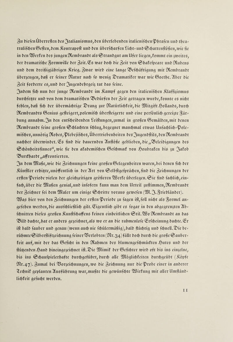 3« McfenÜbcrrcftcn bcö3taliani6muci,bcn übcricbcnbcn itattcntfd)cn^pbrafcn unb tbca* tratifd)cn@cjtcn,bcmivontrrtvofi: iinb bcn iVbcrfd)arfcn i!{d)tmnb@d)attcnfi:D^cu,n>ic fic in bcn 2Bcrfcn bc6 jnniicnOvcmbranbt alb@trnnbqnt am Ufer ticcjcn,fommt ein ^meiteb, bei* bramatifd)e ^ormnnUe ber 3cit.^b mar bod) bie ^dt i'on @bafefpeare nnb £KnbenC' nnb bem brei^igjdbrii^en ivriciV 'virb eine lange ^efd)dftinmtg mit CHembranbt iVberjengen, baü er feiner 3Ratnr nad) fo menig 3)ramatifer mar mic @oetbe.2(ber bie 3eit forberte eß,nnb ber 3ngenbebrgeij tat bab feine. 3nbem ftd) nnn ber |nngc S'tembranbt im ivampf gegen ben itaüenifdien jviafftjibmnb bnrd)fe(5te nnb imn bem bramatifdien ^ebitrfen ber3ctt getragen mnrbe^fonnte eb nid)t fehlen, ba^ ftd) ber nbermdd)tige Strang jnr 9riatnriid)feit, bie Mitgift Jpcllanbb,bnrd) Ütembranbtb ©eninb gefl:eigert,vctemifd) überfieigerte nnb eine perfbnlid) gereifte ^dr*’ bnng annahm.^tt ben entfd^eibenben £eifinngen,jnmai in großen ©emdtben,mit benen SKembranbt feine greifen @d)iad)ten fd)tng,begegnet mand)mal etmab Unfad)üd)^Pcle= mifd)eb,nnnctig£Heheb,piebe;ifcheb,Übertriebenbeiten beb3ngenbffUb,benÜtembranbt nad)ber iVberminbet. ©b finb bie banernben ^njfb^e geblieben, bie„^eleibignngen beb 0d)bnbeitbfmneb'', mie fte ben afabemifdjen @cfd)marf von ponbrafen bib jn ^cifob ^nrcfb<trbt„aifrontiertcn. 3n bem£0?a^e,mie bie 3<^id)nnngen feine gro^en@elegenbeiten maren,bei benen ftd) ber ivimfilcr erbitte,nnbffentlid) in berTlrt von @elbfigefvrdd)en,finb bie 3tid)nnngen ber erften Periobe vielen ber gleid)jeitigen größeren 2öerfc nberlegen.@ie finb faci)lid),ein^ fad),über bie Mafien genial,nnb infofern fann man bem Urteil jnfiimmen,Ütembranbt bcr3cid)ner fei bem^?aler um einige @d)ritte voranb gemefen 2ßab bicr von ben3cid)nnngen ber erflenperiobc jn fagen iü,foll nid)t alb Formel an= gefeben merbcn,bie anbfd)lieülid) gilt, ©igentlid) gibt eb fogar in ben abgegrenjten^fb^ fdntitten biefeb großen i\nnfifd)affcnb feinen einbeitlid)en @til.3ä3o Dtembranbt an bab ^ilb bad)te,bat er anberb gejeid)nct,alb mo er an bie rabmenlofe (Erfd)einnng bad)te.©r iff halb fanber nnb genau (menn and) nie fd)nlermdüig),balb fiüd)tig nnb fd)nell.T)ie be^ rnbmte@ilberü:iftjeid)nnng feiner^erlobten(iyir.34)fdllt bod) bnrd) bie groüe@anber^ feit anf, mit ber bab @efid)t in ben Ütabmen beb blnmengefd)mncften pntcb nnb ber ÜüBenbenpanb bineinge^eid)net ifi.!J)ie ^imif ber©efid)ter mirb oft bib inb einzelne, bib inb @d)anfvielerbafte bnrd)gefübrt, bnrd) alle 5)ibglid)feiten bnrd)genbt (i\bpfe f)]r.47).3«mftf bei ^orjeid)niingen, mo bie 3cid)nnng nnr bie probe einer in anberer '^ed)nif geplanten 2(nbfübrnng mar,mnütc bie gemnnfd)te 2ßirfnng mit aller Umfidnb^ lid)feit gefnd)t merben.