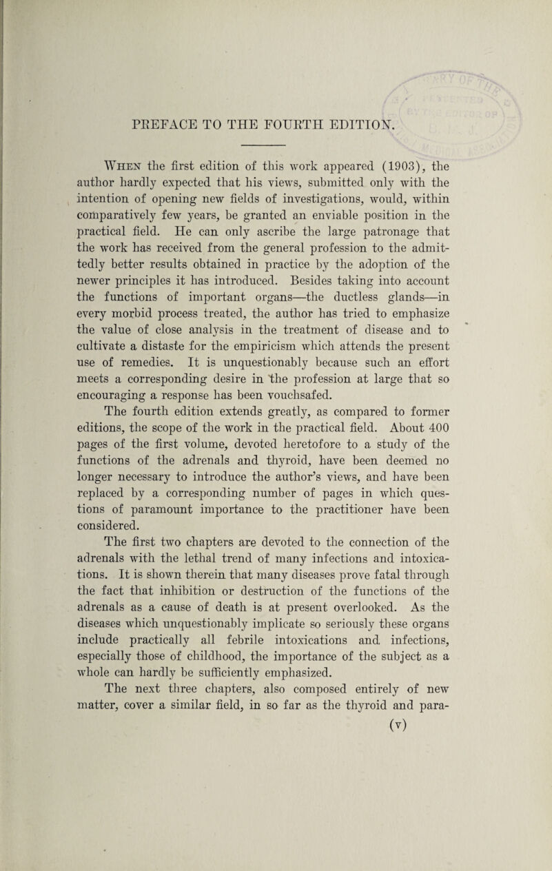 When the first edition of this work appeared (1903), the author hardly expected that his views, submitted only with the intention of opening new fields of investigations, would, within comparatively few years, be granted an enviable position in the practical field. He can only ascribe the large patronage that the work has received from the general profession to the admit¬ tedly better results obtained in practice by the adoption of the newer principles it has introduced. Besides taking into account the functions of important organs—the ductless glands—in every morbid process treated, the author has tried to emphasize the value of close analysis in the treatment of disease and to cultivate a distaste for the empiricism which attends the present use of remedies. It is unquestionably because such an effort meets a corresponding desire in the profession at large that so encouraging a response has been vouchsafed. The fourth edition extends greatly, as compared to former editions, the scope of the work in the practical field. About 400 pages of the first volume, devoted heretofore to a study of the functions of the adrenals and thyroid, have been deemed no longer necessary to introduce the author’s views, and have been replaced by a corresponding number of pages in which ques¬ tions of paramount importance to the practitioner have been considered. The first two chapters are devoted to the connection of the adrenals with the lethal trend of many infections and intoxica¬ tions. It is shown therein that many diseases prove fatal through the fact that inhibition or destruction of the functions of the adrenals as a cause of death is at present overlooked. As the diseases which unquestionably implicate so seriously these organs include practically all febrile intoxications and infections, especially those of childhood, the importance of the subject as a whole can hardly be sufficiently emphasized. The next three chapters, also composed entirely of new matter, cover a similar field, in so far as the thyroid and para-