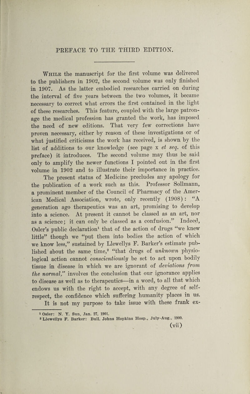 While the manuscript for the first volume was delivered to the publishers in 1902, the second volume was only finished in 1907. As the latter embodied researches carried on during the interval of five years between the two volumes, it became necessary to correct what errors the first contained in the light of these researches. This feature, coupled with the large patron¬ age the medical profession has granted the work, has imposed the need of new editions. That very few corrections have proven necessary, either by reason of these investigations or of what justified criticisms the work has received, is shown by the list of additions to our knowledge (see page x et seq. of this preface) it introduces. The second volume may thus be said only to amplify the newer functions I pointed out in the first volume in 1902 and to illustrate their importance in practice. The present status of Medicine precludes any apology for the publication of a work such as this. Professor Sollmann, a prominent member of the Council of Pharmacy of the Amer¬ ican Medical Association, wrote, only recently (1908) : “A generation ago therapeutics was an art, promising to develop into a science. At present it cannot be classed as an art, nor as a science; it can only he classed as a confusion/' Indeed, Osier's public declaration1 that of the action of drugs “we knew little though we “put them into bodies the action of which we know less, sustained by Llewellys F. Barker’s estimate pub¬ lished about the same time,2 “that drugs of unknown physio¬ logical action cannot conscientiously be set to act upon bodily tissue in disease in which we are ignorant of deviations from the normal ” involves the conclusion that our ignorance applies to disease as well as to therapeutics—in a word, to all that which endows us with the right to accept, with any degree of self- respect, the confidence which suffering humanity places in us. It is not my purpose to take issue with these frank ex- 1 Osier: N. Y. Sun, Jan. 27, 1901. 2 Llewellys F. Barker: Bull. Johns Hopkins Hosp., July-Aug., 1900.