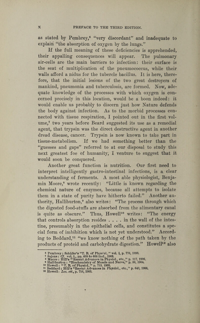 as stated by Pembrey,6 “very discordant” and inadequate to explain “the absorption of oxygen by the lungs.” If the full meaning of these deficiencies is apprehended, their appalling consequences will appear. The pulmonary air-cells are the main barriers to infection: their surface is the seat of multiplication of the pneumococcus, while their walls afford a nidus for the tubercle bacillus. It is here, there¬ fore, that the initial lesions of the two great destroyers of mankind, pneumonia and tuberculosis, are formed. Now, ade¬ quate knowledge of the processes with which oxygen is con¬ cerned precisely in this location, would be a boon indeed: it would enable us probably to discern just how Nature defends the body against infection. As to the morbid processes con¬ nected with tissue respiration, I pointed out in the first vol¬ ume,7 two years before Beard suggested its use as a remedial agent, that trypsin was the direct destructive agent in another dread disease, cancer. Trypsin is now known to take part in tissue-metabolism. If we had something better than the “guesses and gaps” referred to at our disposal to study this next greatest foe of humanity, I venture to suggest that it would soon be conquered. Another great function is nutrition. Our first need to interpret intelligently gastro-intestinal infections, is a clear understanding of ferments. A most able physiologist, Benja¬ min Moore,8 wrote recently: “Little is known regarding the chemical nature of enzymes, because all attempts to isolate them in a state of purity have hitherto failed.” Another au¬ thority, Halliburton,9 also writes: “The process through which the digested food-stuffs are absorbed from the alimentary canal is quite as obscure.” Thus, Howell10 writes: “The energy that controls absorption resides .... in the wall of the intes¬ tine, presumably in the epithelial cells, and constitutes a spe¬ cial form of imbibition which is not yet understood.” Accord¬ ing to Beddard,* 11 “we know nothing of the path taken by the products of proteid and carbohydrate digestion.” Howell12 also 6 Pembrey: Schafer’s “T. B. of Phys:ol..” vol. i, p. 776, 1898. 7 Sajous : Cf. vol. i., pp. 609 to 666 inch, 1903. 8 Moore : Hill’s “Recent Advances in Physiol., etc.,” p. 117, 1906. 9 Halliburton : “Biochemistry of Muscle and Nerve,” p. 30, 1904. 10 Howell: “T. B. of Physiol..” p. 713, 1905. 11 Beddard : Hill’s “Recent Advances in Physiol., etc.,” p. 643, 1906, 12 Howell: Loc. cit.t p. 716, 1905.