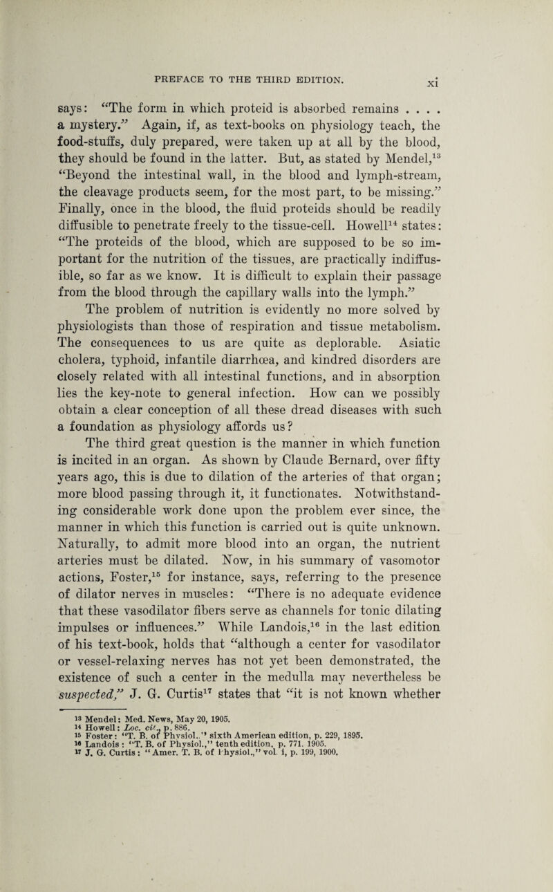 XI says: “The form in which proteid is absorbed remains . . . . a mystery.” Again, if, as text-books on physiology teach, the food-stuffs, duly prepared, were taken up at all by the blood, they should be found in the latter. But, as stated by Mendel,13 “Beyond the intestinal wall, in the blood and lymph-stream, the cleavage products seem, for the most part, to be missing.” Finally, once in the blood, the fluid proteids should be readily diffusible to penetrate freely to the tissue-cell. Howell14 states: “The proteids of the blood, which are supposed to be so im¬ portant for the nutrition of the tissues, are practically indiffus- ible, so far as we know. It is difficult to explain their passage from the blood through the capillary walls into the lymph.” The problem of nutrition is evidently no more solved by physiologists than those of respiration and tissue metabolism. The consequences to us are quite as deplorable. Asiatic cholera, typhoid, infantile diarrhoea, and kindred disorders are closely related with all intestinal functions, and in absorption lies the key-note to general infection. How can we possibly obtain a clear conception of all these dread diseases with such a foundation as physiology affords us? The third great question is the manner in which function is incited in an organ. As shown by Claude Bernard, over fifty years ago, this is due to dilation of the arteries of that organ; more blood passing through it, it functionates. Notwithstand¬ ing considerable work done upon the problem ever since, the manner in which this function is carried out is quite unknown. Naturally, to admit more blood into an organ, the nutrient arteries must be dilated. Now, in his summary of vasomotor actions, Foster,15 for instance, says, referring to the presence of dilator nerves in muscles: “There is no adequate evidence that these vasodilator fibers serve as channels for tonic dilating impulses or influences.” While Landois,16 in the last edition of his text-book, holds that “although a center for vasodilator or vessel-relaxing nerves has not yet been demonstrated, the existence of such a center in the medulla may nevertheless be suspected ” J. G. Curtis17 states that “it is not known whether 13 Mendel: Med. News, May 20, 1905. 14 Howell: Loc. cit., p.886. 15 Foster: “T. B. oi Phvsiol..’’ sixth American edition, p. 229, 1895. i® Landois : “T. B. of Phvsiol.,” tenth edition, p. 771. 1905.