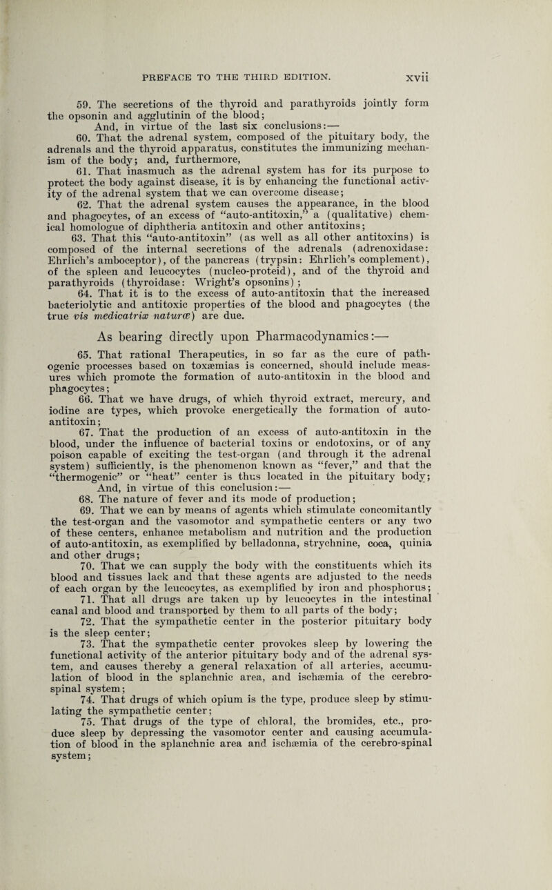 59. The secretions of the thyroid and parathyroids jointly form the opsonin and agglutinin of the blood; And, in virtue of the last six conclusions: — 60. That the adrenal system, composed of the pituitary body, the adrenals and the thyroid apparatus, constitutes the immunizing mechan¬ ism of the body; and, furthermore, 61. That inasmuch as the adrenal system has for its purpose to protect the body against disease, it is by enhancing the functional activ¬ ity of the adrenal system that we can overcome disease; 62. That the adrenal system causes the appearance, in the blood and phagocytes, of an excess of “auto-antitoxin,” a (qualitative) chem¬ ical homologue of diphtheria antitoxin and other antitoxins; 63. That this “auto-antitoxin” (as well as all other antitoxins) is composed of the internal secretions of the adrenals (adrenoxidase: Ehrlich’s amboceptor), of the pancreas (trypsin: Ehrlich’s complement), of the spleen and leucocytes (nucleo-proteid), and of the thyroid and parathyroids (thyroidase: Wright’s opsonins) ; 64. That it is to the excess of auto-antitoxin that the increased bacteriolytic and antitoxic properties of the blood and phagocytes (the true vis medicatrix naturae) are due. As bearing directly upon Pharmacodynamics:— 65. That rational Therapeutics, in so far as the cure of path¬ ogenic processes based on toxaemias is concerned, should include meas¬ ures which promote the formation of auto-antitoxin in the blood and phagocytes; 66. That we have drugs, of which thyroid extract, mercury, and iodine are types, which provoke energetically the formation of auto¬ antitoxin ; 67. That the production of an excess of auto-antitoxin in the blood, under the influence of bacterial toxins or endotoxins, or of any poison capable of exciting the test-organ (and through it the adrenal system) sufficiently, is the phenomenon known as “fever,” and that the “thermogenic” or “heat” center is thus located in the pituitary body; And, in virtue of this conclusion: — 68. The nature of fever and its mode of production; 69. That we can by means of agents which stimulate concomitantly the test-organ and the vasomotor and sympathetic centers or any two of these centers, enhance metabolism and nutrition and the production of auto-antitoxin, as exemplified by belladonna, strychnine, coca, quinia and other drugs; 70. That we can supply the body with the constituents which its blood and tissues lack and that these agents are adjusted to the needs of each organ by the leucocytes, as exemplified by iron and phosphorus; 71. That all drugs are taken up by leucocytes in the intestinal canal and blood and transported by them to all parts of the body; 72. That the sympathetic center in the posterior pituitary body is the sleep center; 73. That the sympathetic center provokes sleep by lowering the functional activity of the anterior pituitary body and of the adrenal sys¬ tem, and causes thereby a general relaxation of all arteries, accumu¬ lation of blood in the splanchnic area, and ischaemia of the cerebro¬ spinal system; 74. That drugs of which opium is the type, produce sleep by stimu¬ lating the sympathetic center; 75. That drugs of the type of chloral, the bromides, etc., pro¬ duce sleep by depressing the vasomotor center and causing accumula¬ tion of blood in the splanchnic area and ischaemia of the cerebro-spinal system;