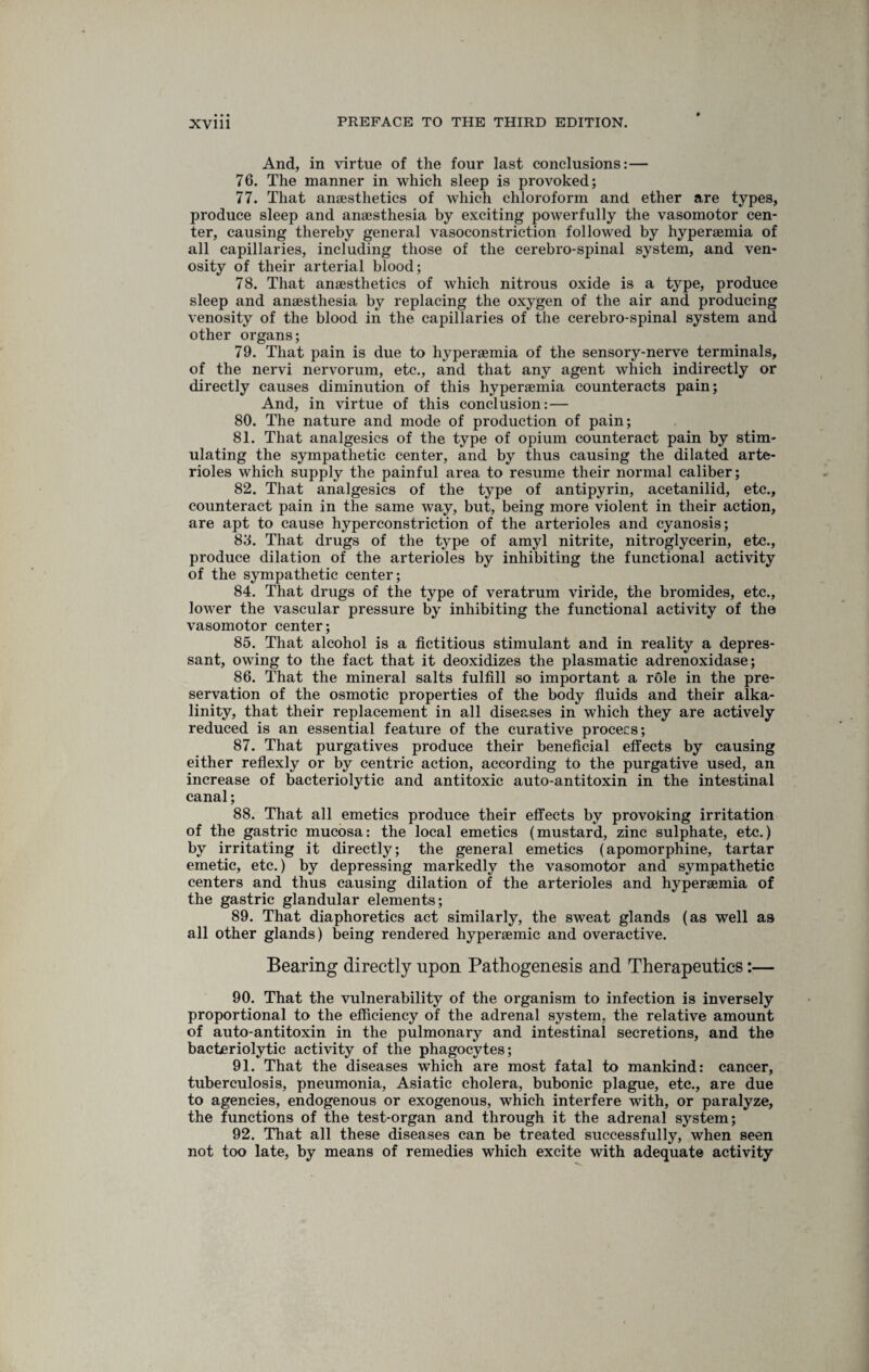 And, in virtue of the four last conclusions: — 76. The manner in which sleep is provoked; 77. That anaesthetics of which chloroform and ether are types, produce sleep and anaesthesia by exciting powerfully the vasomotor cen¬ ter, causing thereby general vasoconstriction followed by hyperaemia of all capillaries, including those of the cerebro-spinal system, and ven- osity of their arterial blood; 78. That anaesthetics of which nitrous oxide is a type, produce sleep and anaesthesia by replacing the oxygen of the air and producing venosity of the blood in the capillaries of the cerebro-spinal system and other organs; 79. That pain is due to hyperaemia of the sensory-nerve terminals, of the nervi nervorum, etc., and that any agent which indirectly or directly causes diminution of this hyperaemia counteracts pain; And, in virtue of this conclusion: — 80. The nature and mode of production of pain; 81. That analgesics of the type of opium counteract pain by stim¬ ulating the sympathetic center, and by thus causing the dilated arte¬ rioles which supply the painful area to resume their normal caliber; 82. That analgesics of the type of antipyrin, acetanilid, etc., counteract pain in the same way, but, being more violent in their action, are apt to cause hyperconstriction of the arterioles and cyanosis; 83. That drugs of the type of amyl nitrite, nitroglycerin, etc., produce dilation of the arterioles by inhibiting the functional activity of the sympathetic center; 84. That drugs of the type of veratrum viride, the bromides, etc., lower the vascular pressure by inhibiting the functional activity of the vasomotor center; 85. That alcohol is a fictitious stimulant and in reality a depres¬ sant, owing to the fact that it deoxidizes the plasmatic adrenoxidase; 86. That the mineral salts fulfill so important a role in the pre¬ servation of the osmotic properties of the body fluids and their alka¬ linity, that their replacement in all diseases in which they are actively reduced is an essential feature of the curative process; 87. That purgatives produce their beneficial effects by causing either reflexly or by centric action, according to the purgative used, an increase of bacteriolytic and antitoxic auto-antitoxin in the intestinal canal; 88. That all emetics produce their effects by provoking irritation of the gastric mucosa: the local emetics (mustard, zinc sulphate, etc.) by irritating it directly; the general emetics (apomorphine, tartar emetic, etc.) by depressing markedly the vasomotor and sympathetic centers and thus causing dilation of the arterioles and hyperaemia of the gastric glandular elements; 89. That diaphoretics act similarly, the sweat glands (as well as all other glands) being rendered hyperaemic and overactive. Bearing directly upon Pathogenesis and Therapeutics:— 90. That the vulnerability of the organism to infection is inversely proportional to the efficiency of the adrenal system, the relative amount of auto-antitoxin in the pulmonary and intestinal secretions, and the bacteriolytic activity of the phagocytes; 91. That the diseases which are most fatal to mankind: cancer, tuberculosis, pneumonia, Asiatic cholera, bubonic plague, etc., are due to agencies, endogenous or exogenous, which interfere with, or paralyze, the functions of the test-organ and through it the adrenal system; 92. That all these diseases can be treated successfully, when seen not too late, by means of remedies which excite with adequate activity