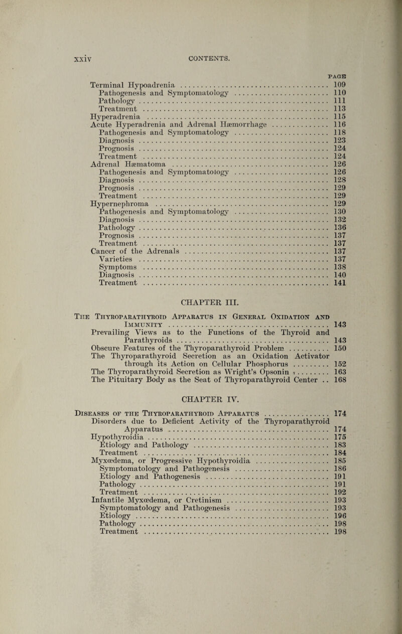 PAGE Terminal Hypoadrenia . 109 Pathogenesis and Symptomatology . 110 Pathology. Ill Treatment . 113 Hyperadrenia . 115 Acute Hyperadrenia and Adrenal Haemorrhage . 116 Pathogenesis and Symptomatology . 118 Diagnosis . 123 Prognosis . 124 Treatment . 124 Adrenal Haematoma . 126 Pathogenesis and Symptomatology . 126 Diagnosis . 128 Prognosis . 129 Treatment . 129 Hypernephroma . 129 Pathogenesis and Symptomatology . 130 Diagnosis . 132 Pathology. 136 Prognosis . 137 Treatment . 137 Cancer of the Adrenals . 137 Varieties . 137 Symptoms . 138 Diagnosis . 140 Treatment . 141 CHAPTER HI. Tiie Thyroparatiiyeoid Apparatus in General Oxidation and Immunity . 143 Prevailing Views as to the Functions of the Thyroid and Parathyroids. 143 Obscure Features of the Thyroparathyroid Problem . 150 The Thyroparathyroid Secretion as an Oxidation Activator through its Action on Cellular Phosphorus . 152 The Thyroparathyroid Secretion as Wright’s Opsonin i. 163 The Pituitary Body as the Seat of Thyroparathyroid Center .. 168 CHAPTER IV. Diseases of the Thyroparathyroid Apparatus . 174 Disorders due to Deficient Activity of the Thyroparathyroid Apparatus . 174 Plypothyroidia. 175 Etiology and Pathology . 183 Treatment . 184 Myxcedema, or Progressive Hypothyroidia . 185 Symptomatology and Pathogenesis . 186 Etiology and Pathogenesis . 191 Pathology. 191 Treatment . 192 Infantile Myxoedema, or Cretinism . 193 Symptomatology and Pathogenesis . 193 Etiology . 196 Pathology. 198 Treatment . 198