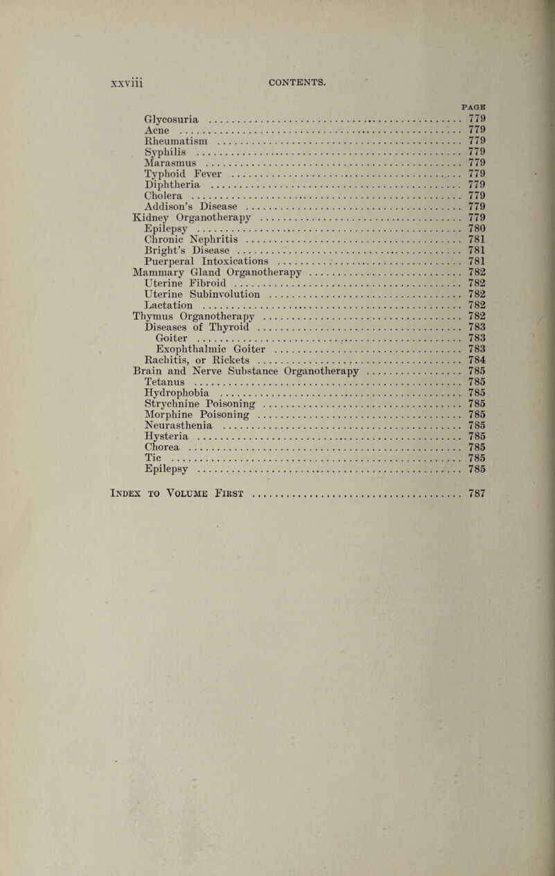 PAGE Glycosuria . 779 Acne . 779 Rheumatism . 779 Syphilis . 779 Marasmus . 779 Typhoid Fever . 779 Diphtheria . 779 Cholera . 779 Addison’s Disease . 779 Kidney Organotherapy . 779 Epilepsy . 780 Chronic Nephritis . 781 Bright’s Disease . 781 Puerperal Intoxications . 781 Mammary Gland Organotherapy . 782 Uterine Fibroid . 782 Uterine Subinvolution . 782 Lactation . 782 Thymus Organotherapy . 782 Diseases of Thyroid . 783 Goiter . 783 Exophthalmic Goiter . 783 Rachitis, or Rickets . 784 Brain and Nerve Substance Organotherapy . 785 Tetanus . 785 Hydrophobia . 785 Strychnine Poisoning . 785 Morphine Poisoning . 785 Neurasthenia . 785 Hysteria . 785 Chorea . 785 Tic . 785 Epilepsy . 785 Index to Volume First 787