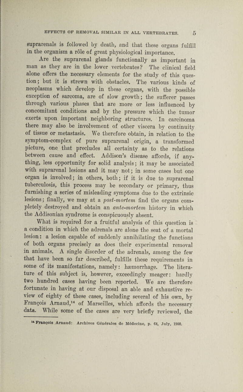 suprarenals is followed by death, and that these organs fulfill in the organism a role of great physiological importance. Are the suprarenal glands functionally as important in man as they are in the lower vertebrates? The clinical field alone offers the necessary elements for the study of this ques¬ tion; but it is strewn with obstacles. The various kinds of neoplasms which develop in these organs, with the possible exception of sarcoma, are of slow growth; the sufferer passes through various phases that are more or less influenced by concomitant conditions and by the pressure which the tumor exerts upon important neighboring structures. In carcinoma there may also be involvement of other viscera by continuity of tissue or metastasis. We therefore obtain, in relation to the symptom-complex of pure suprarenal origin, a transformed picture, one that precludes all certainty as to the relations between cause and effect. Addison’s disease affords, if any¬ thing, less opportunity for solid analysis; it may be associated with suprarenal lesions and it may not; in some cases but one organ is involved; in others, both; if it is due to suprarenal tuberculosis, this process may be secondary or primary, thus furnishing a series of misleading symptoms due to the extrinsic lesions; finally, we may at a post-mortem find the organs com¬ pletely destroyed and obtain an ante-mortem history in which the Addisonian syndrome is conspicuously absent. What is required for a fruitful analysis of this question is a condition in which the adrenals are alone the seat of a mortal lesion: a lesion capable of suddenly annihilating the functions of both organs precisely as does their experimental removal in animals. A single disorder of the adrenals, among the few that have been so far described, fulfills these requirements in some of its manifestations, namely: haemorrhage. The litera¬ ture of this subject is, however, exceedingly meager: hardly two hundred cases having been reported. We are therefore fortunate in having at our disposal an able and exhaustive re¬ view of eighty of these cases, including several of his own, by Frangois Arnaud,14 of Marseilles, which affords the necessary data. While some of the cases are very briefly reviewed, the 14 Frangois Arnaud: Archives Generates de Medecine, p. G4, July, 1900.