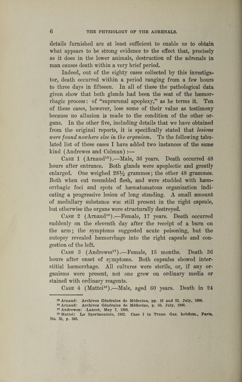details furnished are at least sufficient to enable us to obtain what appears to be strong evidence to the effect that, precisely as it does in the lower animals, destruction of the adrenals in man causes death within a very brief period. Indeed, out of the eighty cases collected by this investiga¬ tor, death occurred within a period ranging from a few hours to three days in fifteeen. In all of these the pathological data given show that both glands had been the seat of the haemor¬ rhagic process: of “suprarenal apoplexy,” as he terms it. Ten of these cases, however, lose some of their value as testimony because no allusion is made to the condition of the other or¬ gans. In the other five, including details that we have obtained from the original reports, it is specifically stated that lesions were found noivhere else in the organism. To the following tabu¬ lated list of these cases I have added two instances of the same kind (Andrewes and Colman) :— Case 1 (Arnaud15).—Male, 36 years. Death occurred 48 hours after entrance. Both glands were apoplectic and greatly enlarged. One weighed 28% grammes; the other 48 grammes. Both when cut resembled flesh, and were studded with haem¬ orrhagic foci and spots of haematomatous organization indi¬ cating a progressive lesion of long standing. A small amount of medullary substance was still present in the right capsule, but otherwise the organs were structurally destroyed. Case 2 (Arnaud16).—Female, 17 years. Death occurred suddenly on the eleventh day after the receipt of a bum on the arm; the symptoms suggested acute poisoning, but the autopsy revealed haemorrhage into the right capsule and con¬ gestion of the left. Case 3 (Andrewes17).—Female, 15 months. Death 36 hours after onset of symptoms. Both capsules showed inter¬ stitial haemorrhage. All cultures were sterile, or, if any or¬ ganisms were present, not one grew on ordinary media or stained with ordinary reagents. Case 4 (Mattei18).—Male, aged 60 years. Death in 24 15 Arnaud: Archives GfinSrales de Medecine, pp. 16 and 53, July, 1900. 10 Arnaud: Archives Generates de Medecine, p. 50, July, 1900. 17 Andrewes: Lancet, May 7, 1898. 18 Mattei: Lo Sperimentale, 1863. Case I in Trans. Gaz. hebdom., Paris, No. 35, p. 380.