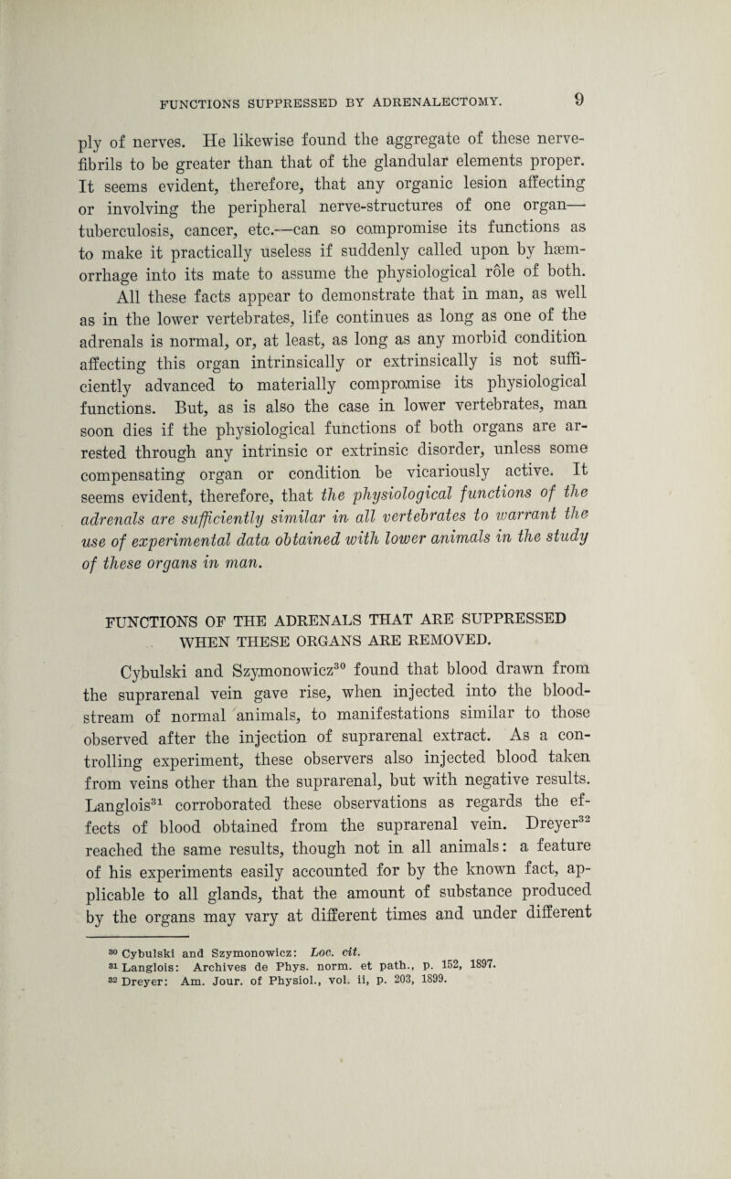 FUNCTIONS SUPPRESSED BY ADRENALECTOMY. ply of nerves. He likewise found the aggregate of these nerve- fibrils to be greater than that of the glandular elements proper. It seems evident, therefore, that any organic lesion alfecting or involving the peripheral nerve-structures of one organ— tuberculosis, cancer, etc.—can so compromise its functions as to make it practically useless if suddenly called upon by haem¬ orrhage into its mate to assume the physiological role of both. All these facts appear to demonstrate that in man, as well as in the lower vertebrates, life continues as long as one of the adrenals is normal, or, at least, as long as any morbid condition affecting this organ intrinsically or extrinsically is not suffi¬ ciently advanced to materially compromise its physiological functions. But, as is also the case in lower vertebrates, man soon dies if the physiological functions of both organs are ar¬ rested through any intrinsic or extrinsic disorder, unless some compensating organ or condition be vicariously active. It seems evident, therefore, that the physiological functions of the adrenals are sufficiently similar in all vertebrates to warrant the use of experimental data obtained with lower animals in the study of these organs in man. FUNCTIONS OF THE ADRENALS THAT ARE SUPPRESSED WHEN THESE ORGANS ARE REMOVED. Cyjbulski and Szymonowicz30 found that blood drawn from the suprarenal vein gave rise, when injected into the blood¬ stream of normal animals, to manifestations similar to those observed after the injection of suprarenal extract. As a con¬ trolling experiment, these observers also injected blood taken from veins other than the suprarenal, but with negative results. Langlois31 corroborated these observations as regards the ef¬ fects of blood obtained from the suprarenal vein. Dreyer32 reached the same results, though not in all animals: a feature of his experiments easily accounted for by the known fact, ap¬ plicable to all glands, that the amount of substance produced by the organs may vary at different times and under different 30 Cybulski and Szymonowicz: Loc. cit. 31 Langlois: Archives de Phys. norm, et path., p. 152, 1897. 32 Dreyer: Am. Jour, of Physiol., vol. ii, p. 203, 1899.