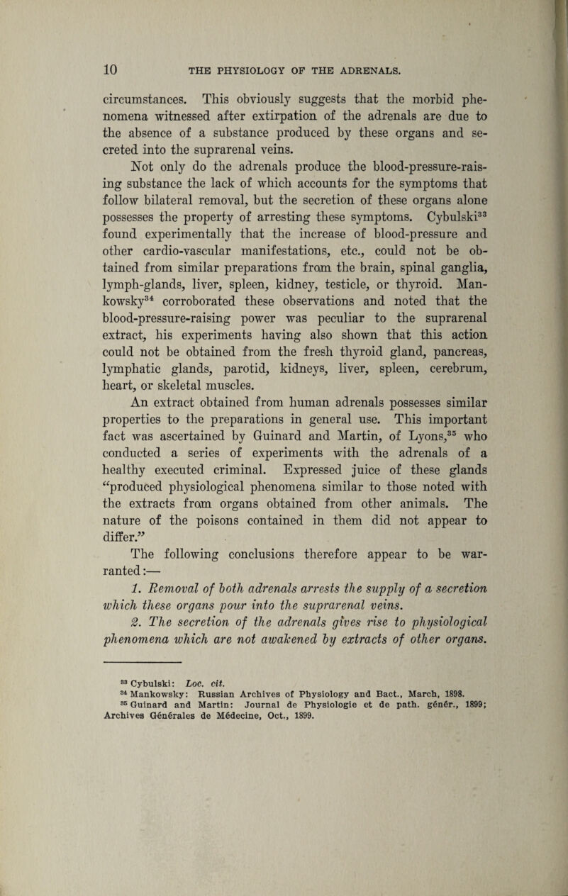 circumstances. This obviously suggests that the morbid phe¬ nomena witnessed after extirpation of the adrenals are due to the absence of a substance produced by these organs and se¬ creted into the suprarenal veins. Not only do the adrenals produce the blood-pressure-rais¬ ing substance the lack of which accounts for the symptoms that follow bilateral removal, but the secretion of these organs alone possesses the property of arresting these symptoms. Cybulski33 found experimentally that the increase of blood-pressure and other cardio-vascular manifestations, etc., could not be ob¬ tained from similar preparations from the brain, spinal ganglia, lymph-glands, liver, spleen, kidney, testicle, or thyroid. Man- kowsky34 corroborated these observations and noted that the blood-pressure-raising power was peculiar to the suprarenal extract, his experiments having also shown that this action could not be obtained from the fresh thyroid gland, pancreas, lymphatic glands, parotid, kidneys^ liver, spleen, cerebrum, heart, or skeletal muscles. An extract obtained from human adrenals possesses similar properties to the preparations in general use. This important fact was ascertained by Guinard and Martin, of Lyons,35 who conducted a series of experiments with the adrenals of a healthy executed criminal. Expressed juice of these glands “produced physiological phenomena similar to those noted with the extracts from organs obtained from other animals. The nature of the poisons contained in them did not appear to differ.” The following conclusions therefore appear to be war¬ ranted :— 1. Removal of both adrenals arrests the supply of a secretion which these organs pour into the suprarenal veins. 2. The secretion of the adrenals gives rise to physiological phenomena which are not awakened by extracts of other organs. 83 Cybulski: Loc. cit. 34 Mankowsky: Russian Archives of Physiology and Bact., March, 1898. 35 Guinard and Martin: Journal de Physiologie et de path. genSr., 1899; Archives GenSrales de Medecine, Oct., 1899.