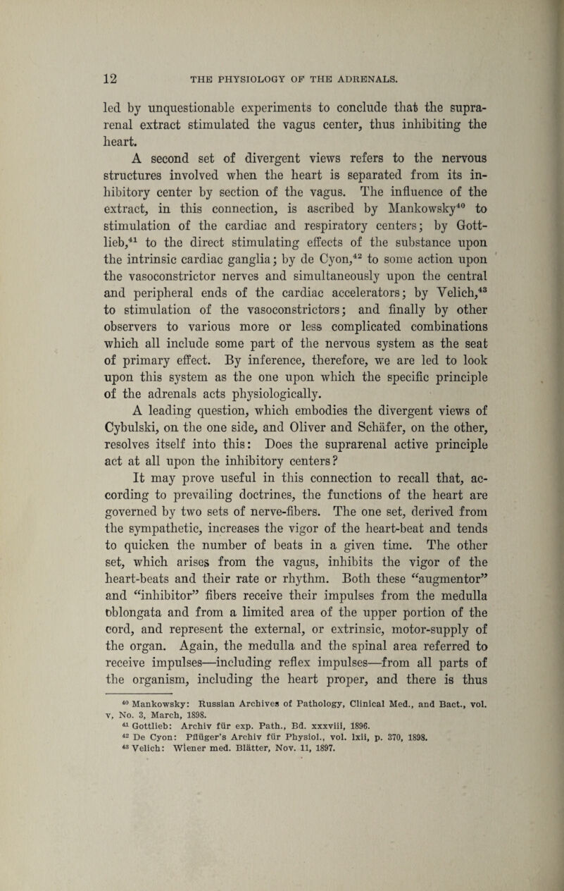 led by unquestionable experiments to conclude that the supra¬ renal extract stimulated the vagus center, thus inhibiting the heart. A second set of divergent views refers to the nervous structures involved when the heart is separated from its in¬ hibitory center by section of the vagus. The influence of the extract, in this connection, is ascribed by Mankowsky40 to stimulation of the cardiac and respiratory centers; by Gott¬ lieb,41 to the direct stimulating effects of the substance upon the intrinsic cardiac ganglia; by de Cyon,42 to some action upon the vasoconstrictor nerves and simultaneously upon the central and peripheral ends of the cardiac accelerators; by Velich,43 to stimulation of the vasoconstrictors; and finally by other observers to various more or less complicated combinations which all include some part of the nervous system as the seat of primary effect. By inference, therefore, we are led to look upon this system as the one upon which the specific principle of the adrenals acts physiologically. A leading question, which embodies the divergent views of Cybulski, on the one side, and Oliver and Schafer, on the other, resolves itself into this: Does the suprarenal active principle act at all upon the inhibitory centers? It may prove useful in this connection to recall that, ac¬ cording to prevailing doctrines, the functions of the heart are governed by two sets of nerve-fibers. The one set, derived from the sympathetic, increases the vigor of the heart-beat and tends to quicken the number of beats in a given time. The other set, which arises from the vagus, inhibits the vigor of the heart-beats and their rate or rhythm. Both these “augmentor” and “inhibitor” fibers receive their impulses from the medulla oblongata and from a limited area of the upper portion of the cord, and represent the external, or extrinsic, motor-supply of the organ. Again, the medulla and the spinal area referred to receive impulses—including reflex impulses—from all parts of the organism, including the heart proper, and there is thus 40 Mankowsky: Russian Archives of Pathology, Clinical Med., and Bact., vol. v, No. 3, March, 1898. ^Gottlieb: Archiv fiir exp. Path., Bd. xxxviii, 1896. 42 De Cyon: Pfliiger’s Archiv fiir Physiol., vol. lxii, p. 370, 1898. 43 Velich: Wiener med. Blatter, Nov. 11, 1897.