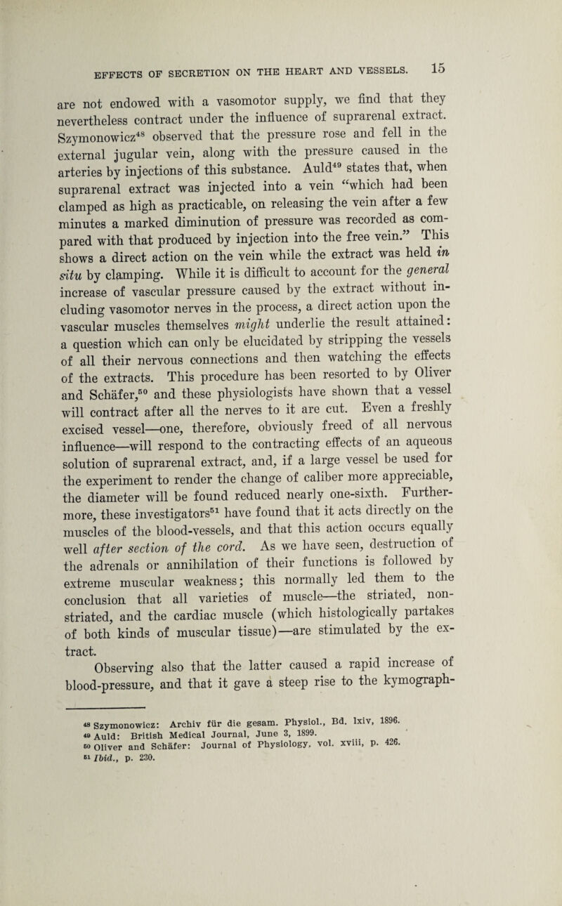 EFFECTS OF SECRETION are not endowed with a vasomotor supply, we find that they nevertheless contract under the influence of suprarenal extract. Szymonowicz48 observed that the pressure rose and fell in the external jugular vein, along with the pressure caused in the arteries by injections of this substance. Auld states that, when suprarenal extract was injected into a vein “which had been clamped as high as practicable, on releasing the vein after a few minutes a marked diminution of pressure was recorded as com¬ pared with that produced by injection into the free vein. This shows a direct action on the vein while the extract was held in situ by clamping. While it is difficult to account for the general increase of vascular pressure caused by the extract without in¬ cluding vasomotor nerves in the process, a direct action upon the vascular muscles themselves might underlie the result attained. a question which can only be elucidated by stripping the vessels of all their nervous connections and then watching the effects of the extracts. This procedure has been resorted to by Oliver and Schafer,50 and these physiologists have shown that a vessel will contract after all the nerves to it are cut. Even a fleshly excised vessel—one, therefore, obviously freed of all nervous influence—will respond to the contracting effects of an aqueous solution of suprarenal extract, and, if a large vessel be used foi the experiment to render the change of caliber more appreciable, the diameter will be found reduced nearly one-sixth. Furthei- more, these investigators51 have found that it acts directly on the muscles of the blood-vessels, and that this action occurs equally well after section of the cord. As we have seen, destruction of the adrenals or annihilation of their functions is followed by extreme muscular weakness; this normally led them to the conclusion that all varieties of muscle—the striated, non- striated, and the cardiac muscle (which histologically partakes of both kinds of muscular tissue)—are stimulated by the ex- tract. Observing also that the latter caused a rapid increase of blood-pressure, and that it gave a steep rise to the kymograph- 48 Szymonowicz: Archiv fur die gesam. Physiol., Bd. lxiv, 1896. 49 Auld: British Medical Journal, June 3, 1899. bo Oliver and Schafer: Journal of Physiology, vol. xviii, p. 426 nibid., p. 230.