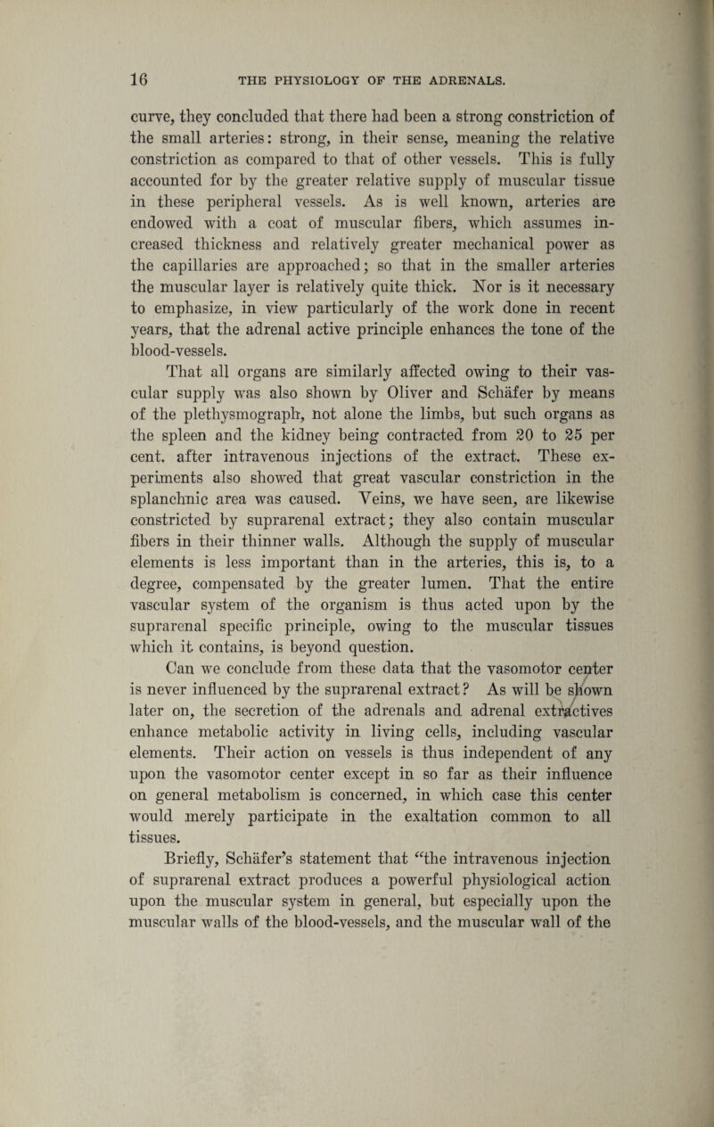 curve, they concluded that there had been a strong constriction of the small arteries: strong, in their sense, meaning the relative constriction as compared to that of other vessels. This is fully accounted for by the greater relative supply of muscular tissue in these peripheral vessels. As is well known, arteries are endowed with a coat of muscular fibers, which assumes in¬ creased thickness and relatively greater mechanical power as the capillaries are approached; so that in the smaller arteries the muscular layer is relatively quite thick. Nor is it necessary to emphasize, in view particularly of the work done in recent years, that the adrenal active principle enhances the tone of the blood-vessels. That all organs are similarly affected owing to their vas¬ cular supply wras also shown by Oliver and Schafer by means of the plethysmograph, not alone the limbs, but such organs as the spleen and the kidney being contracted from 20 to 25 per cent, after intravenous injections of the extract. These ex¬ periments also showed that great vascular constriction in the splanchnic area was caused. Veins, we have seen, are likewise constricted by suprarenal extract; they also contain muscular fibers in their thinner walls. Although the supply of muscular elements is less important than in the arteries, this is, to a degree, compensated by the greater lumen. That the entire vascular system of the organism is thus acted upon by the suprarenal specific principle, owing to the muscular tissues which it contains, is beyond question. Can we conclude from these data that the vasomotor center is never influenced by the suprarenal extract ? As will be shown later on, the secretion of the adrenals and adrenal extractives enhance metabolic activity in living cells, including vascular elements. Their action on vessels is thus independent of any upon the vasomotor center except in so far as their influence on general metabolism is concerned, in which case this center would merely participate in the exaltation common to all tissues. Briefly, Schafer’s statement that “the intravenous injection of suprarenal extract produces a powerful physiological action upon the muscular system in general, but especially upon the muscular walls of the blood-vessels, and the muscular wall of the
