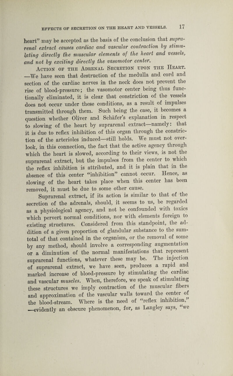 heart7’ may be accepted as the basis of the conclusion that supra¬ renal extract causes cardiac and vascular contraction by stimu¬ lating directly the muscular elements of the heart and vessels, and not by exciting directly the vasomotor center. Action of the Adrenal Secretion upon the Heart. _We have seen that destruction of the medulla and cord and section of the cardiac nerves in the neck does not prevent the rise of blood-pressure; the vasomotor center being thus func¬ tionally eliminated, it is clear that constriction of the vessels does not occur under these conditions, as a result of impulses transmitted through them. Such being the case, it becomes a question whether Oliver and Schafer’s explanation in respect to slowing of the heart by suprarenal extract namely. that it is due to reflex inhibition of this organ through the constric¬ tion of the arterioles induced—still holds. We must not over¬ look, in this connection, the fact that the active agency through which the heart is slowed, according to their views, is not the suprarenal extract, but the impulses from the center to which the reflex inhibition is attributed, and it is plain that in the absence of this center “inhibition” cannot occur. Hence, as slowing of the heart takes place when this center has been removed, it must be due to some other cause. Suprarenal extract, if its action is similar to that of the secretion of the adrenals, should, it seems to us, be regarded as a physiological agency, and not be confounded with toxics which pervert normal conditions, nor with elements foreign to existing structures. Considered from this standpoint, the ad¬ dition of a given proportion of glandular substance to the sum- total of that contained in the organism, or the removal of some by any method, should involve a corresponding augmentation or a diminution of the normal manifestations that repiesent suprarenal functions, whatever these may be. The injection of suprarenal extract, we have seen, produces a rapid and marked increase of blood-pressure by stimulating the cardiac and vascular muscles. When, therefore, we speak of stimulating these structures we imply contraction of the muscular fibers and approximation of the vascular walls toward the center of the blood-stream. Where is the need of “reflex inhibition, __evidently an obscure phenomenon, for, as Langley says, “we