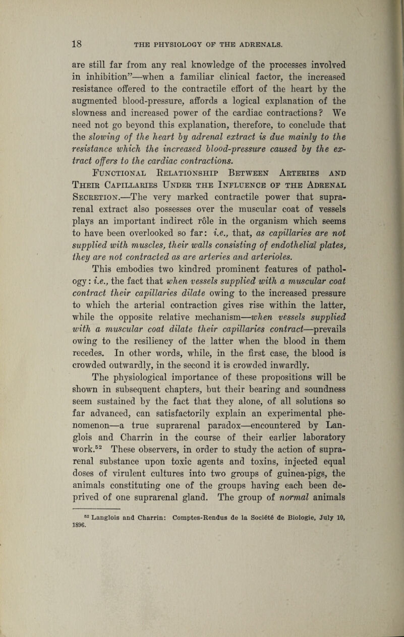 are still far from any real knowledge of the processes involved in inhibition”—when a familiar clinical factor, the increased resistance offered to the contractile effort of the heart by the augmented blood-pressure, affords a logical explanation of the slowness and increased power of the cardiac contractions? We need not go beyond this explanation, therefore, to conclude that the slowing of the heart by adrenal extract is due mainly to the resistance which the increased blood-pressure caused by the ex¬ tract offers to the cardiac contractions. Functional Relationship Between Arteries and Their Capillaries Under the Influence of the Adrenal Secretion.—The very marked contractile power that supra¬ renal extract also possesses over the muscular coat of vessels plays an important indirect role in the organism which seems to have been overlooked so far: i.e., that, as capillaries are not supplied with muscles, their walls consisting of endothelial plates, they are not contracted as are arteries and arterioles. This embodies two kindred prominent features of pathol¬ ogy : i.e., the fact that when vessels supplied with a muscular coat contract their capillaries dilate owing to the increased pressure to which the arterial contraction gives rise within the latter, while the opposite relative mechanism—when vessels supplied with a muscular coat dilate their capillaries contract—prevails owing to the resiliency of the latter when the blood in them recedes. In other words, while, in the first case, the blood is crowded outwardly, in the second it is crowded inwardly. The physiological importance of these propositions will be shown in subsequent chapters, but their bearing and soundness seem sustained by the fact that they alone, of all solutions so far advanced, can satisfactorily explain an experimental phe¬ nomenon—a true suprarenal paradox—encountered by Lan- glois and Charrin in the course of their earlier laboratory work.52 These observers, in order to study the action of supra¬ renal substance upon toxic agents and toxins, injected equal doses of virulent cultures into two groups of guinea-pigs, the animals constituting one of the groups having each been de¬ prived of one suprarenal gland. The group of normal animals 62 Langlois and Charrin: Comptes-Rendus de la Soci6t6 de Biologie, July 10, 1896.