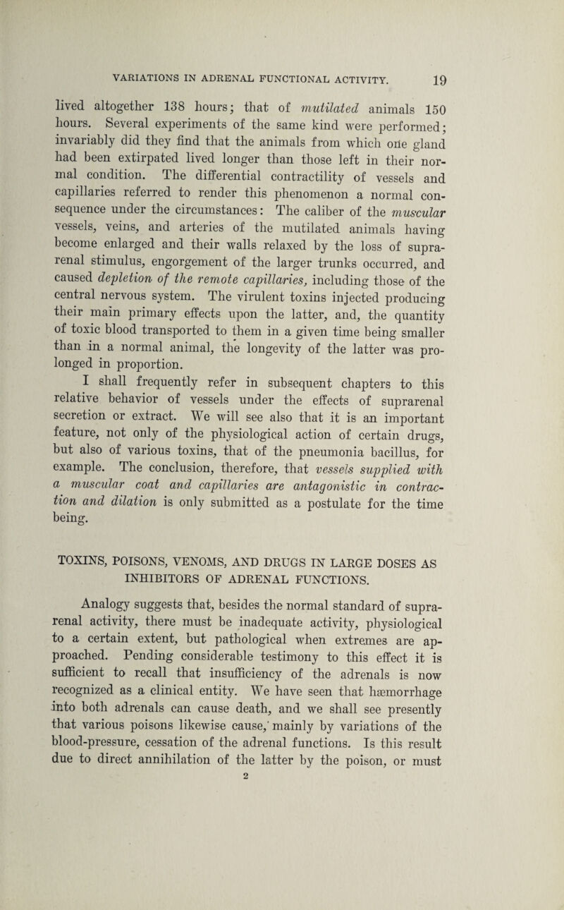 lived altogether 138 hours; that of mutilated animals 150 hours. Several experiments of the same kind were performed; invariably did they find that the animals from which one gland had been extirpated lived longer than those left in their nor¬ mal condition. The differential contractility of vessels and capillaries referred to render this phenomenon a normal con¬ sequence under the circumstances: The caliber of the muscular vessels, veins, and arteries of the mutilated animals having become enlarged and their walls relaxed by the loss of supra¬ renal stimulus, engorgement of the larger trunks occurred, and caused depletion of the remote capillaries, including those of the central nervous system. The virulent toxins injected producing their main primary effects upon the latter, and, the quantity of toxic blood transported to them in a given time being smaller than in a normal animal, the longevity of the latter was pro¬ longed in proportion. I shall frequently refer in subsequent chapters to this relative behavior of vessels under the effects of suprarenal secretion or extract. We will see also that it is an important feature, not only of the physiological action of certain drugs, but also of various toxins, that of the pneumonia bacillus, for example. The conclusion, therefore, that vessels supplied with a muscular coat and capillaries are antagonistic in contrac¬ tion and dilation is only submitted as a postulate for the time being. TOXINS, POISONS, VENOMS, AND DRUGS IN LARGE DOSES AS INHIBITORS OF ADRENAL FUNCTIONS. Analogy suggests that, besides the normal standard of supra¬ renal activity, there must be inadequate activity, physiological to a certain extent, but pathological when extremes are ap¬ proached. Pending considerable testimony to this effect it is sufficient to recall that insufficiency of the adrenals is now recognized as a clinical entity. We have seen that haemorrhage into both adrenals can cause death, and we shall see presently that various poisons likewise cause,' mainly by variations of the blood-pressure, cessation of the adrenal functions. Is this result due to direct annihilation of the latter by the poison, or must 2