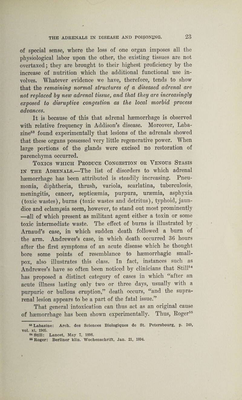 of special sense, where the loss of one organ imposes all the physiological labor upon the other, the existing tissues are not overtaxed; they are brought to their highest proficiency by the increase of nutrition which the additional functional use in¬ volves. Whatever evidence we have, therefore, tends to show that the remaining normal structures of a diseased adrenal are not replaced by new adrenal tissue, and that they are increasingly exposed to disruptive congestion as the local morbid process advances. It is because of this that adrenal haemorrhage is observed with relative frequency in Addison’s disease. Moreover, Laba- zine53 found experimentally that lesions of the adrenals showed that these organs possessed very little regenerative power. When large portions of the glands were excised no restoration of parenchyma occurred. Toxics which Produce Congestion or Venous Stasis in the Adrenals.—The list of disorders to which adrenal haemorrhage has been attributed is steadily increasing. Pneu¬ monia, diphtheria, thrush, variola, scarlatina, tuberculosis, meningitis, cancer, septicaemia, purpura, uraemia, asphyxia (toxic wastes), burns (toxic wastes and detritus), typhoid, jaun¬ dice and eclampsia seem, however, to stand out most prominently —all of which present as militant agent either a toxin or some toxic intermediate waste. The effect of burns is illustrated by Arnaud’s case, in which sudden death followed a burn of the arm. Andrewes’s case, in which death occurred 36 hours after the first symptoms of an acute disease which he thought bore some points of resemblance to haemorrhagic small¬ pox, also illustrates this class. In fact, instances such as Andrewes’s have so often been noticed by clinicians that Still04 has proposed a distinct category of cases in which “after an acute illness lasting only two or three days, usually with a purpuric or bullous eruption,” death occurs, “and the supra¬ renal lesion appears to be a part of the fatal issue.” That general intoxication can thus act as an original cause of haemorrhage has been shown experimentally. Thus, Roger50 53 Labazine: Arch, des Sciences Biologiques de St. Petersbourg, p. 249, vol. xi, 1905. 54 Still: Lancet, May 7, 1898. 65 Roger: Berliner klin. Wochenschrift, Jan. 21, 1894.