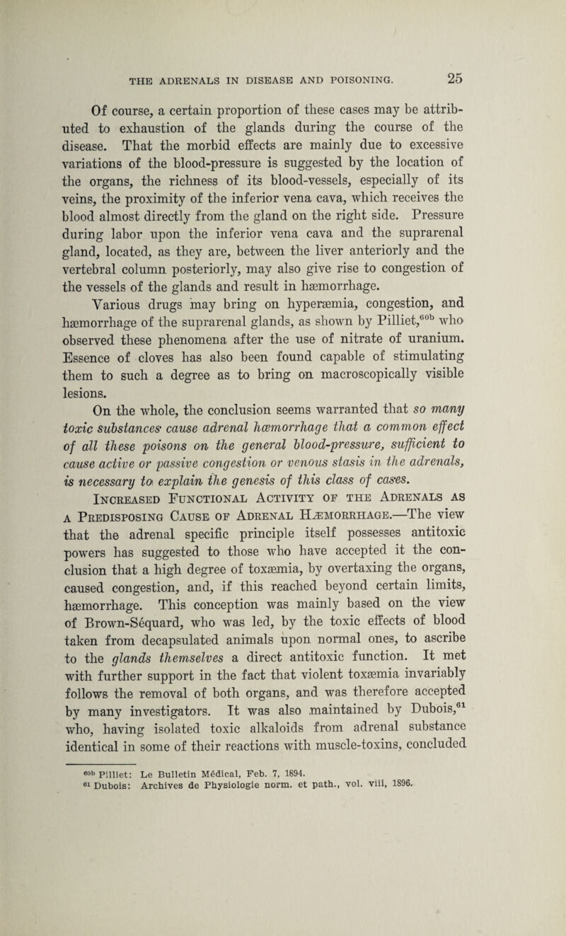 Of course, a certain proportion of these cases may be attrib¬ uted to exhaustion of the glands during the course of the disease. That the morbid effects are mainly due to excessive variations of the blood-pressure is suggested by the location of the organs, the richness of its blood-vessels, especially of its veins, the proximity of the inferior vena cava, which receives the blood almost directly from the gland on the right side. Pressure during labor upon the inferior vena cava and the suprarenal gland, located, as they are, between the liver anteriorly and the vertebral column posteriorly, may also give rise to congestion of the vessels of the glands and result in haemorrhage. Various drugs may bring on hypersemia, congestion, and haemorrhage of the suprarenal glands, as shown by Pilliet,60b who observed these phenomena after the use of nitrate of uranium. Essence of cloves has also been found capable of stimulating them to such a degree as to bring on macroscopically visible lesions. On the whole, the conclusion seems warranted that so many toxic substances cause adrenal hcemorrhage that a common effect of all these poisons on the general blood-pressure, sufficient to cause active or passive congestion or venous stasis in the adrenals, is necessary to\ explain the genesis of this class of cases. Increased Functional Activity of the Adrenals as a Predisposing Cause of Adrenal Hemorrhage.—The view that the adrenal specific principle itself possesses antitoxic powers has suggested to those who have accepted it the con¬ clusion that a high degree of toxaemia, by overtaxing the organs, caused congestion, and, if this reached beyond certain limits, haemorrhage. This conception was mainly based on the view of Brown-Sequard, who was led, by the toxic effects of blood taken from decapsulated animals upon normal ones, to ascribe to the glands themselves a direct antitoxic function. It met with further support in the fact that violent toxaemia invariably follows the removal of both organs, and was therefore accepted by many investigators. It was also .maintained by Dubois,61 who, having isolated toxic alkaloids from adrenal substance identical in some of their reactions with muscle-toxins, concluded 60b Pilliet: Le Bulletin Medical, Feb. 7, 1894. 61 Dubois: Archives de Physiologie norm, et path., vol. viii, 1896.