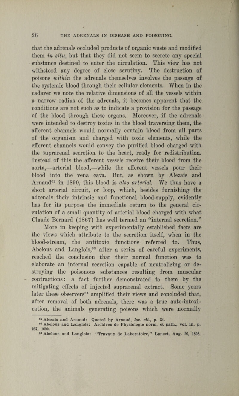 that the adrenals occluded products of organic waste and modified them in situ, but that they did not seem to secrete any special substance destined to enter the circulation. This view has not withstood any degree of close scrutiny. The destruction of poisons within the adrenals themselves involves the passage of the systemic blood through their cellular elements. When in the cadaver we note the relative dimensions of all the vessels within a narrow radius of the adrenals, it becomes apparent that the conditions are not such as to indicate a provision for the passage of the blood through these organs. Moreover, if the adrenals were intended to destroy toxics in the blood traversing them, the afferent channels would normally contain blood from all parts of the organism and charged with toxic elements, while the efferent channels would convey the purified blood charged with the suprarenal secretion to the heart, ready for redistribution. Instead of this the afferent vessels receive their blood from the aorta,—arterial blood,—while the efferent vessels pour their blood into the vena cava. But, as shown by Alezais and Arnaud62 in 1890, this blood is also arterial. We thus have a short arterial circuit, or loop, which, besides furnishing the adrenals their intrinsic and functional blood-supply, evidently has for its purpose the immediate return to the general cir¬ culation of a small quantity of arterial blood charged with what Claude Bernard (1867) has well termed an “internal secretion.” More in keeping with experimentally established facts are the views which attribute to the secretion itself, when in the blood-stream, the antitoxic functions referred to. Thus, Abelous and Langlois,63 after a series of careful experiments, reached the conclusion that their normal function was to elaborate an internal secretion capable of neutralizing or de¬ stroying the poisonous substances resulting from muscular contractions: a fact further demonstrated to them by the mitigating effects of injected suprarenal extract. Some years later these observers64 amplified their views and concluded that, after removal of both adrenals, there was a true auto-intoxi¬ cation, the animals generating poisons which were normally 62 Alezais and Arnaud: Quoted by Arnaud, loc. tit., p. 34. 03 Abelous and Langlois: Archives de Physiologie norm, et path., vol. iii, p. 267, 1892. 61 Abelous and Langlois: “Travaux de Laboratoire,” Lancet, Aug. 20, 1898.
