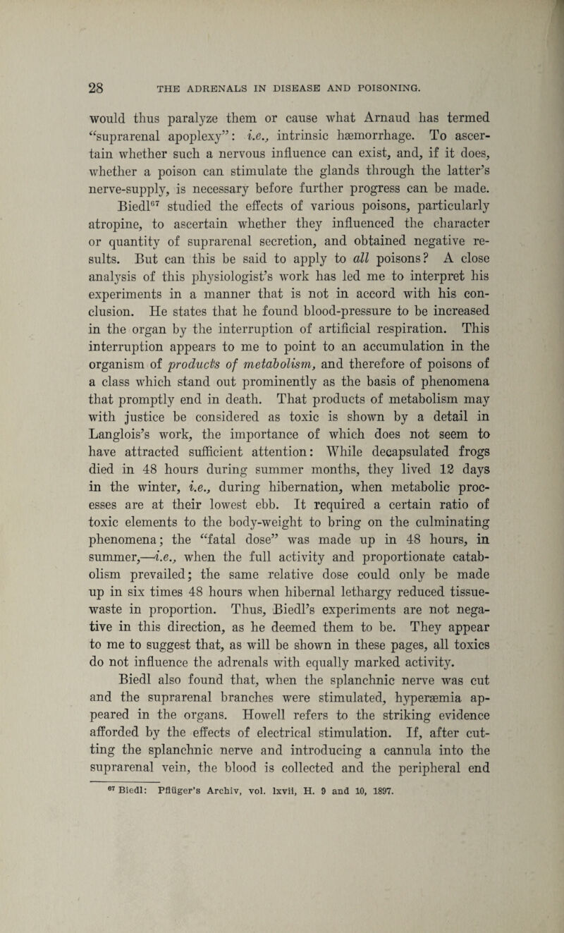 would thus paralyze them or cause what Arnaud has termed “suprarenal apoplexy”: i.e., intrinsic haemorrhage. To ascer¬ tain whether such a nervous influence can exist, and, if it does, whether a poison can stimulate the glands through the latter’s nerve-supply, is necessary before further progress can be made. Biedl67 studied the effects of various poisons, particularly atropine, to ascertain whether they influenced the character or quantity of suprarenal secretion, and obtained negative re¬ sults. But can this be said to apply to all poisons? A close anatysis of this physiologist’s work has led me to interpret his experiments in a manner that is not in accord with his con¬ clusion. He states that he found blood-pressure to be increased in the organ by the interruption of artificial respiration. This interruption appears to me to point to an accumulation in the organism of products of metabolism, and therefore of poisons of a class which stand out prominently as the basis of phenomena that promptly end in death. That products of metabolism may with justice be considered as toxic is shown by a detail in Langlois’s work, the importance of which does not seem to have attracted sufficient attention: While decapsulated frogs died in 48 hours during summer months, they lived 12 days in the winter, i.e., during hibernation, when metabolic proc¬ esses are at their lowest ebb. It required a certain ratio of toxic elements to the body-weight to bring on the culminating phenomena; the “fatal dose” was made up in 48 hours, in summer,—i.e., when the full activity and proportionate catab¬ olism prevailed; the same relative dose could only be made up in six times 48 hours when hibernal lethargy reduced tissue- waste in proportion. Thus, Biedl’s experiments are not nega¬ tive in this direction, as he deemed them to be. They appear to me to suggest that, as will be shown in these pages, all toxics do not influence the adrenals with equally marked activity. Biedl also found that, when the splanchnic nerve was cut and the suprarenal branches were stimulated, hyperaemia ap¬ peared in the organs. Howell refers to the striking evidence afforded by the effects of electrical stimulation. If, after cut¬ ting the splanchnic nerve and introducing a cannula into the suprarenal vein, the blood is collected and the peripheral end 67 Biedl: Pfliiger’s Arcliiv, vol. lxvii, H. 9 and 10, 1897.