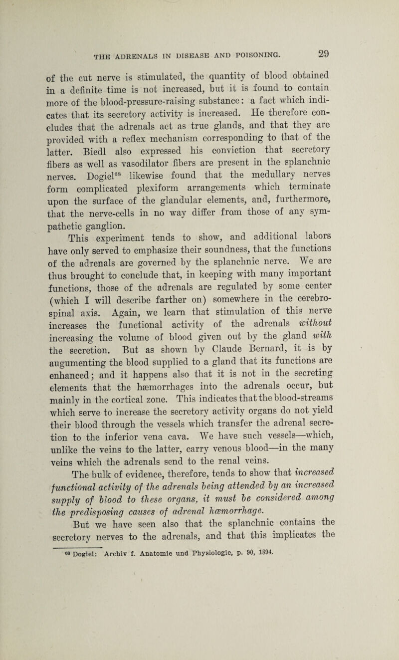 of the cut nerve is stimulated, the quantity of blood obtained in a definite time is not increased, but it is found to contain more of the blood-pressure-raising substance: a fact which indi¬ cates that its secretory activity is increased. He therefore con¬ cludes that the adrenals act as true glands, and that they are provided with a reflex mechanism corresponding to that of the latter. Biedl also expressed his conviction that secretory fibers as well as vasodilator fibers are present in the splanchnic nerves. Dogiel68 likewise found that the medullary nerves form complicated plexiform arrangements which terminate upon the surface of the glandular elements, and, furthermore, that the nerve-cells in no way differ from those of any sym¬ pathetic ganglion. This experiment tends to show, and additional labors have only served to emphasize their soundness, that the functions of the adrenals are governed by the splanchnic nerve. We are thus brought to conclude that, in keeping with many important functions, those of the adrenals are regulated by some center (which I will describe farther on) somewhere in the cerebro¬ spinal axis. Again, we learn that stimulation of this nerve increases the functional activity of the adrenals without increasing the volume of blood given out by the gland with the secretion. But as shown by Claude Bernard, it is by augumenting the blood supplied to a gland that its functions are enhanced; and it happens also that it is not in the secretirg elements that the haemorrhages into the adrenals occur, but mainly in the cortical zone. This indicates that the blood-streams which serve to increase the secretory activity organs do not yield their blood through the vessels which transfer the adrenal secre¬ tion to the inferior vena cava. We have such vessels—which, unlike the veins to the latter, carry venous blood—in the many veins which the adrenals send to the renal veins. The bulk of evidence, therefore, tends to show that increased functional activity of the adrenals Toeing attended Toy an increased supply of blood to these organs, it must be considered among the predisposing causes of adrenal haemorrhage. But we have seen also that the splanchnic contains the secretory nerves to the adrenals, and that this implicates the 68 Dogiel: Archiv f. Anatomie und Physiologie, p. 90, 1394.