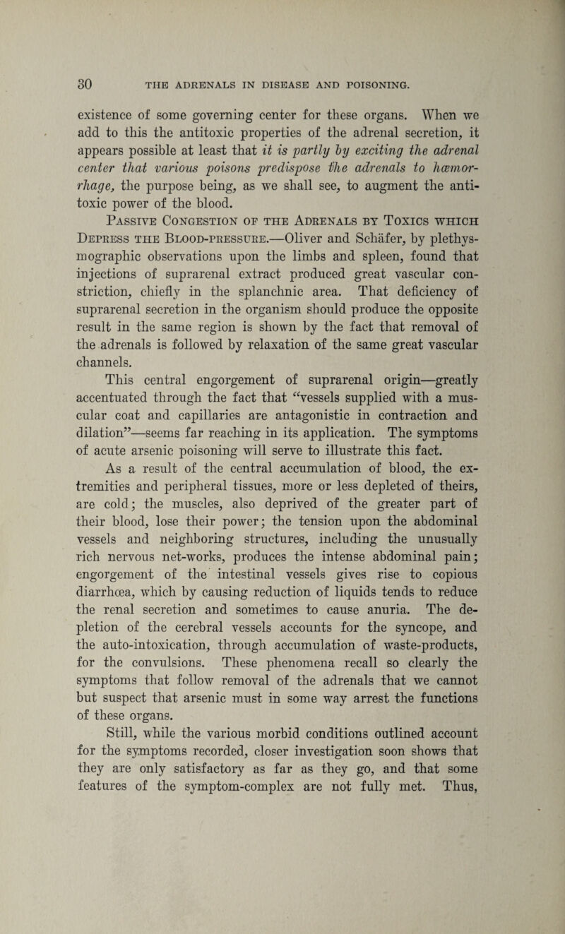 existence of some governing center for these organs. When we add to this the antitoxic properties of the adrenal secretion, it appears possible at least that it is partly by exciting the adrenal center that various poisons predispose Dhe adrenals to haemor¬ rhage, the purpose being, as we shall see, to augment the anti¬ toxic power of the blood. Passive Congestion of the Adrenals by Toxics which Depress the Blood-pressure.—Oliver and Schafer, by plethys- mographic observations upon the limbs and spleen, found that injections of suprarenal extract produced great vascular con¬ striction, chiefly in the splanchnic area. That deficiency of suprarenal secretion in the organism should produce the opposite result in the same region is shown by the fact that removal of the adrenals is followed by relaxation of the same great vascular channels. This central engorgement of suprarenal origin—greatly accentuated through the fact that “vessels supplied with a mus¬ cular coat and capillaries are antagonistic in contraction and dilation”—seems far reaching in its application. The symptoms of acute arsenic poisoning will serve to illustrate this fact. As a result of the central accumulation of blood, the ex¬ tremities and peripheral tissues, more or less depleted of theirs, are cold; the muscles, also deprived of the greater part of their blood, lose their power; the tension upon the abdominal vessels and neighboring structures, including the unusually rich nervous net-works, produces the intense abdominal pain; engorgement of the intestinal vessels gives rise to copious diarrhoea, which by causing reduction of liquids tends to reduce the renal secretion and sometimes to cause anuria. The de¬ pletion of the cerebral vessels accounts for the syncope, and the auto-intoxication, through accumulation of waste-products, for the convulsions. These phenomena recall so clearly the symptoms that follow removal of the adrenals that we cannot but suspect that arsenic must in some way arrest the functions of these organs. Still, while the various morbid conditions outlined account for the symptoms recorded, closer investigation soon shows that they are only satisfactory as far as they go, and that some features of the symptom-complex are not fully met. Thus,