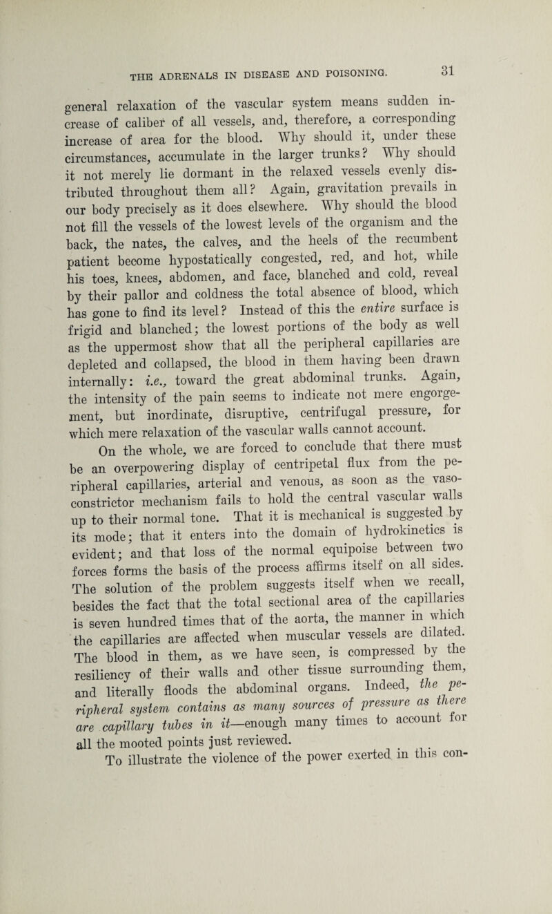 general relaxation of the vascular system means sudden in¬ crease of caliber of all vessels, and, therefore, a conesponding increase of area for the blood. W hy should it, under these circumstances, accumulate in the larger trunks ? W hy should it not merely lie dormant in the relaxed vessels evenly dis¬ tributed throughout them all? Again, gravitation prevails in our body precisely as it does elsewhere. Why should the blood not fill the vessels of the lowest levels of the organism and the back, the nates, the calves, and the heels of the recumbent patient become hypostatically congested, red, and hot, while his toes, knees, abdomen, and face, blanched and cold, reveal by their pallor and coldness the total absence of blood, which has gone to find its level? Instead of this the entire surface is frigid and blanched; the lowest portions of the body as well as the uppermost show that all the peripheral capillaries aie depleted and collapsed, the blood in them having been drawn internally: i.e„ toward the great abdominal trunks. Again, the intensity of the pain seems to indicate not mere engoige ment, but inordinate, disruptive, centrifugal pressure, foi which mere relaxation of the vascular walls cannot account. On the whole, we are forced to conclude that there must be an overpowering display of centripetal flux from the pe¬ ripheral capillaries, arterial and venous, as soon as the vaso¬ constrictor mechanism fails to hold the central vascular walls up to their normal tone. That it is mechanical is suggested by its mode; that it enters into the domain of hydrokinetics 1S evident; and that loss of the normal equipoise between two forces forms the basis of the process affirms itself on all sides. The solution of the problem suggests itself when we recall, besides the fact that the total sectional area of the capillaries is seven hundred times that of the aorta, the manner in which the capillaries are affected when muscular vessels are dilated. The blood in them, as we have seen, is compressed by the resiliency of their walls and other tissue surrounding them, and literally floods the abdominal organs. Indeed, the pe¬ ripheral system contains as many sources of pressure as t lere are capillary tubes in ft—enough many times to account or all the mooted points just reviewed. To illustrate the violence of the power exerted in this con-